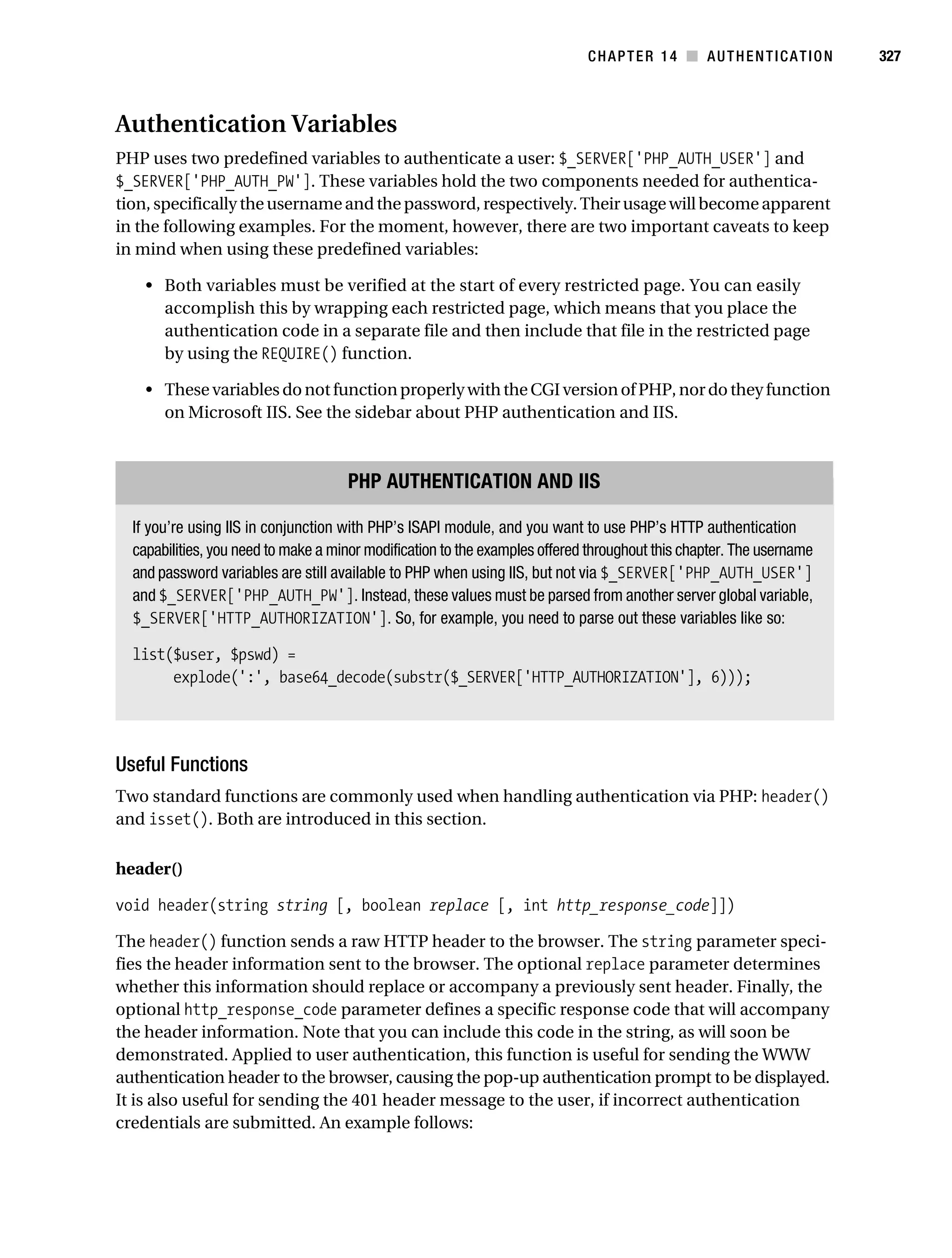 Gilmore_552-1C14.fm Page 327 Monday, November 7, 2005 4:04 PM




                                                                                        CHAPTER 14 ■ AUTHENTICATION              327



           Authentication Variables
           PHP uses two predefined variables to authenticate a user: $_SERVER['PHP_AUTH_USER'] and
           $_SERVER['PHP_AUTH_PW']. These variables hold the two components needed for authentica-
           tion, specifically the username and the password, respectively. Their usage will become apparent
           in the following examples. For the moment, however, there are two important caveats to keep
           in mind when using these predefined variables:

               • Both variables must be verified at the start of every restricted page. You can easily
                 accomplish this by wrapping each restricted page, which means that you place the
                 authentication code in a separate file and then include that file in the restricted page
                 by using the REQUIRE() function.

               • These variables do not function properly with the CGI version of PHP, nor do they function
                 on Microsoft IIS. See the sidebar about PHP authentication and IIS.



                                                PHP AUTHENTICATION AND IIS

             If you’re using IIS in conjunction with PHP’s ISAPI module, and you want to use PHP’s HTTP authentication
             capabilities, you need to make a minor modification to the examples offered throughout this chapter. The username
             and password variables are still available to PHP when using IIS, but not via $_SERVER['PHP_AUTH_USER']
             and $_SERVER['PHP_AUTH_PW']. Instead, these values must be parsed from another server global variable,
             $_SERVER['HTTP_AUTHORIZATION']. So, for example, you need to parse out these variables like so:

             list($user, $pswd) =
                  explode(':', base64_decode(substr($_SERVER['HTTP_AUTHORIZATION'], 6)));




           Useful Functions
           Two standard functions are commonly used when handling authentication via PHP: header()
           and isset(). Both are introduced in this section.

           header()

           void header(string string [, boolean replace [, int http_response_code]])

           The header() function sends a raw HTTP header to the browser. The string parameter speci-
           fies the header information sent to the browser. The optional replace parameter determines
           whether this information should replace or accompany a previously sent header. Finally, the
           optional http_response_code parameter defines a specific response code that will accompany
           the header information. Note that you can include this code in the string, as will soon be
           demonstrated. Applied to user authentication, this function is useful for sending the WWW
           authentication header to the browser, causing the pop-up authentication prompt to be displayed.
           It is also useful for sending the 401 header message to the user, if incorrect authentication
           credentials are submitted. An example follows:
 