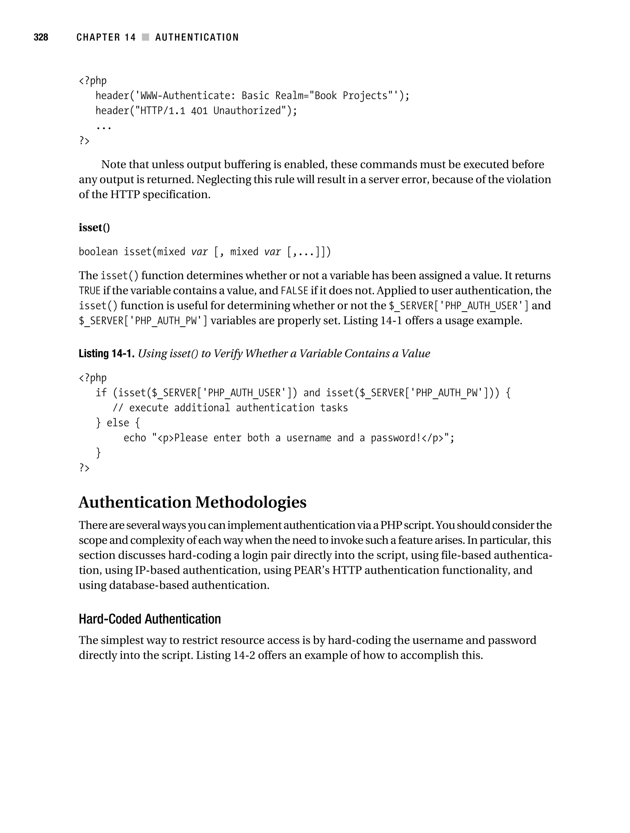 Gilmore_552-1C14.fm Page 328 Monday, November 7, 2005 4:04 PM




328        CHAPTER 14 ■ AUTHENTICATION



           <?php
              header('WWW-Authenticate: Basic Realm="Book Projects"');
              header("HTTP/1.1 401 Unauthorized");
              ...
           ?>

                Note that unless output buffering is enabled, these commands must be executed before
           any output is returned. Neglecting this rule will result in a server error, because of the violation
           of the HTTP specification.

           isset()

           boolean isset(mixed var [, mixed var [,...]])

           The isset() function determines whether or not a variable has been assigned a value. It returns
           TRUE if the variable contains a value, and FALSE if it does not. Applied to user authentication, the
           isset() function is useful for determining whether or not the $_SERVER['PHP_AUTH_USER'] and
           $_SERVER['PHP_AUTH_PW'] variables are properly set. Listing 14-1 offers a usage example.

           Listing 14-1. Using isset() to Verify Whether a Variable Contains a Value

           <?php
              if (isset($_SERVER['PHP_AUTH_USER']) and isset($_SERVER['PHP_AUTH_PW'])) {
                 // execute additional authentication tasks
              } else {
                   echo "<p>Please enter both a username and a password!</p>";
              }
           ?>


           Authentication Methodologies
           There are several ways you can implement authentication via a PHP script. You should consider the
           scope and complexity of each way when the need to invoke such a feature arises. In particular, this
           section discusses hard-coding a login pair directly into the script, using file-based authentica-
           tion, using IP-based authentication, using PEAR’s HTTP authentication functionality, and
           using database-based authentication.


           Hard-Coded Authentication
           The simplest way to restrict resource access is by hard-coding the username and password
           directly into the script. Listing 14-2 offers an example of how to accomplish this.
 