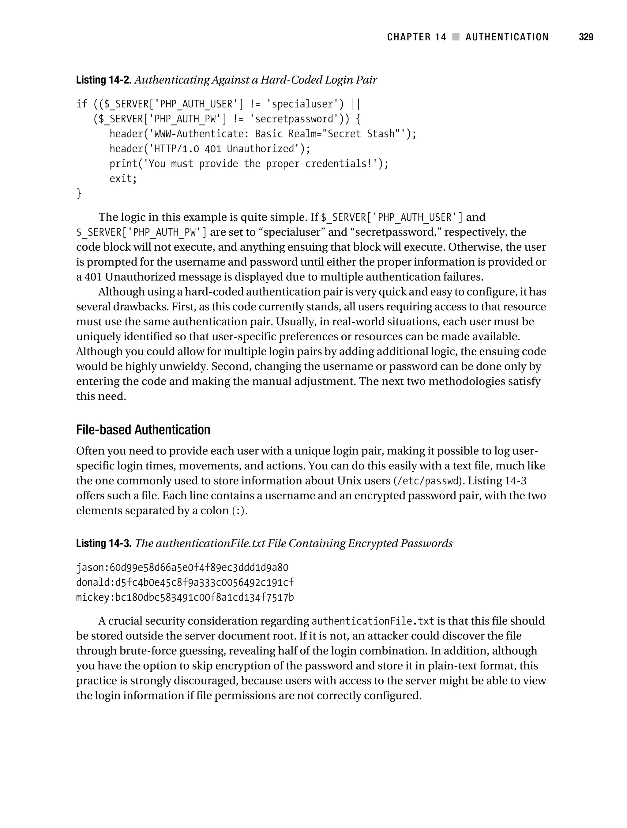 Gilmore_552-1C14.fm Page 329 Monday, November 7, 2005 4:04 PM




                                                                             CHAPTER 14 ■ AUTHENTICATION          329



           Listing 14-2. Authenticating Against a Hard-Coded Login Pair

           if (($_SERVER['PHP_AUTH_USER'] != 'specialuser') ||
              ($_SERVER['PHP_AUTH_PW'] != 'secretpassword')) {
                 header('WWW-Authenticate: Basic Realm="Secret Stash"');
                 header('HTTP/1.0 401 Unauthorized');
                 print('You must provide the proper credentials!');
                 exit;
           }

                The logic in this example is quite simple. If $_SERVER['PHP_AUTH_USER'] and
           $_SERVER['PHP_AUTH_PW'] are set to “specialuser” and “secretpassword,” respectively, the
           code block will not execute, and anything ensuing that block will execute. Otherwise, the user
           is prompted for the username and password until either the proper information is provided or
           a 401 Unauthorized message is displayed due to multiple authentication failures.
                Although using a hard-coded authentication pair is very quick and easy to configure, it has
           several drawbacks. First, as this code currently stands, all users requiring access to that resource
           must use the same authentication pair. Usually, in real-world situations, each user must be
           uniquely identified so that user-specific preferences or resources can be made available.
           Although you could allow for multiple login pairs by adding additional logic, the ensuing code
           would be highly unwieldy. Second, changing the username or password can be done only by
           entering the code and making the manual adjustment. The next two methodologies satisfy
           this need.


           File-based Authentication
           Often you need to provide each user with a unique login pair, making it possible to log user-
           specific login times, movements, and actions. You can do this easily with a text file, much like
           the one commonly used to store information about Unix users (/etc/passwd). Listing 14-3
           offers such a file. Each line contains a username and an encrypted password pair, with the two
           elements separated by a colon (:).

           Listing 14-3. The authenticationFile.txt File Containing Encrypted Passwords

           jason:60d99e58d66a5e0f4f89ec3ddd1d9a80
           donald:d5fc4b0e45c8f9a333c0056492c191cf
           mickey:bc180dbc583491c00f8a1cd134f7517b

                A crucial security consideration regarding authenticationFile.txt is that this file should
           be stored outside the server document root. If it is not, an attacker could discover the file
           through brute-force guessing, revealing half of the login combination. In addition, although
           you have the option to skip encryption of the password and store it in plain-text format, this
           practice is strongly discouraged, because users with access to the server might be able to view
           the login information if file permissions are not correctly configured.
 