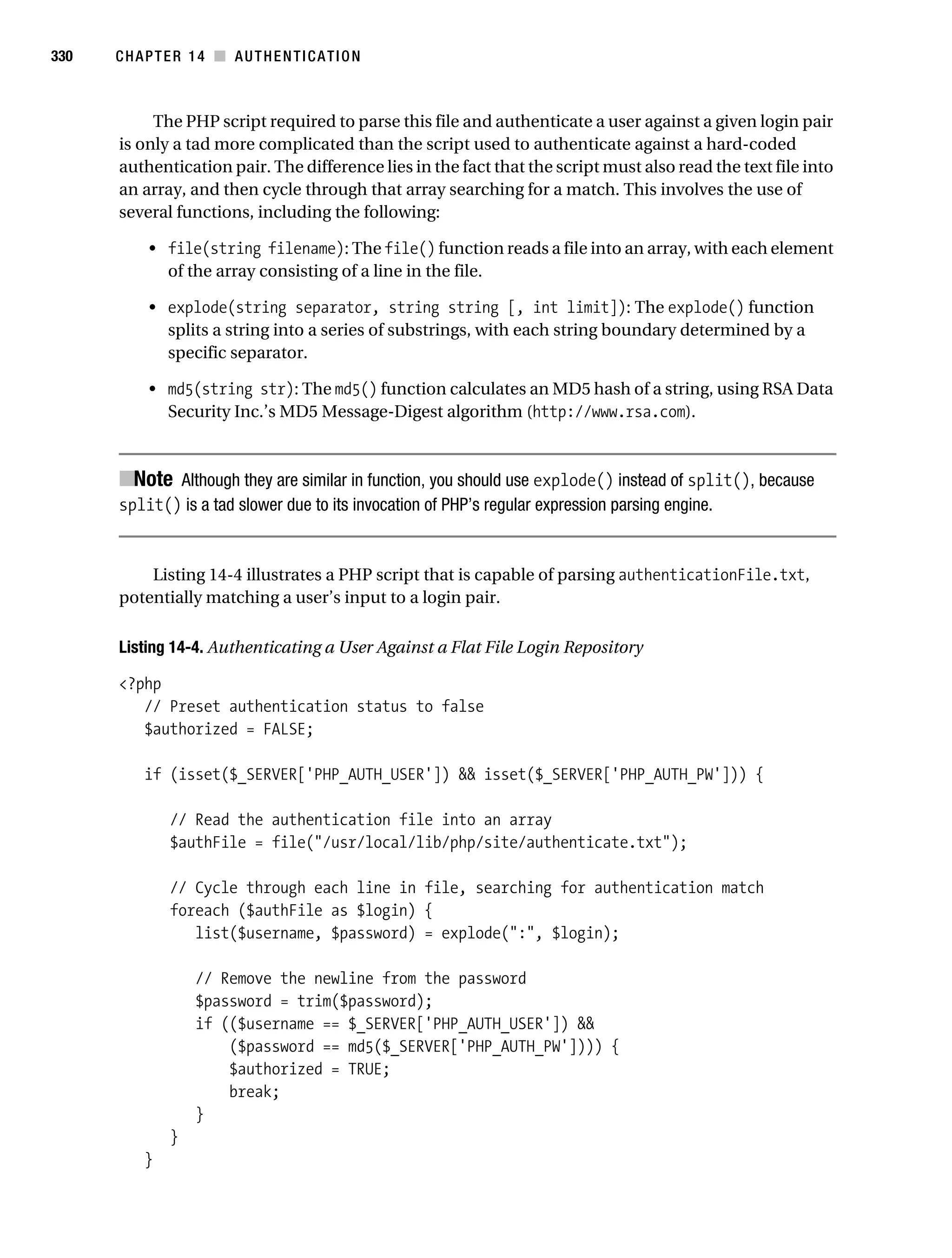 Gilmore_552-1C14.fm Page 330 Monday, November 7, 2005 4:04 PM




330        CHAPTER 14 ■ AUTHENTICATION



                The PHP script required to parse this file and authenticate a user against a given login pair
           is only a tad more complicated than the script used to authenticate against a hard-coded
           authentication pair. The difference lies in the fact that the script must also read the text file into
           an array, and then cycle through that array searching for a match. This involves the use of
           several functions, including the following:

                • file(string filename): The file() function reads a file into an array, with each element
                  of the array consisting of a line in the file.

                • explode(string separator, string string [, int limit]): The explode() function
                  splits a string into a series of substrings, with each string boundary determined by a
                  specific separator.

                • md5(string str): The md5() function calculates an MD5 hash of a string, using RSA Data
                  Security Inc.’s MD5 Message-Digest algorithm (http://www.rsa.com).



           ■Note Although they are similar in function, you should use explode() instead of split(), because
           split() is a tad slower due to its invocation of PHP’s regular expression parsing engine.


               Listing 14-4 illustrates a PHP script that is capable of parsing authenticationFile.txt,
           potentially matching a user’s input to a login pair.

           Listing 14-4. Authenticating a User Against a Flat File Login Repository

           <?php
              // Preset authentication status to false
              $authorized = FALSE;

               if (isset($_SERVER['PHP_AUTH_USER']) && isset($_SERVER['PHP_AUTH_PW'])) {

                   // Read the authentication file into an array
                   $authFile = file("/usr/local/lib/php/site/authenticate.txt");

                   // Cycle through each line in file, searching for authentication match
                   foreach ($authFile as $login) {
                      list($username, $password) = explode(":", $login);

                       // Remove the newline from the password
                       $password = trim($password);
                       if (($username == $_SERVER['PHP_AUTH_USER']) &&
                           ($password == md5($_SERVER['PHP_AUTH_PW']))) {
                           $authorized = TRUE;
                           break;
                       }
                   }
               }
 
