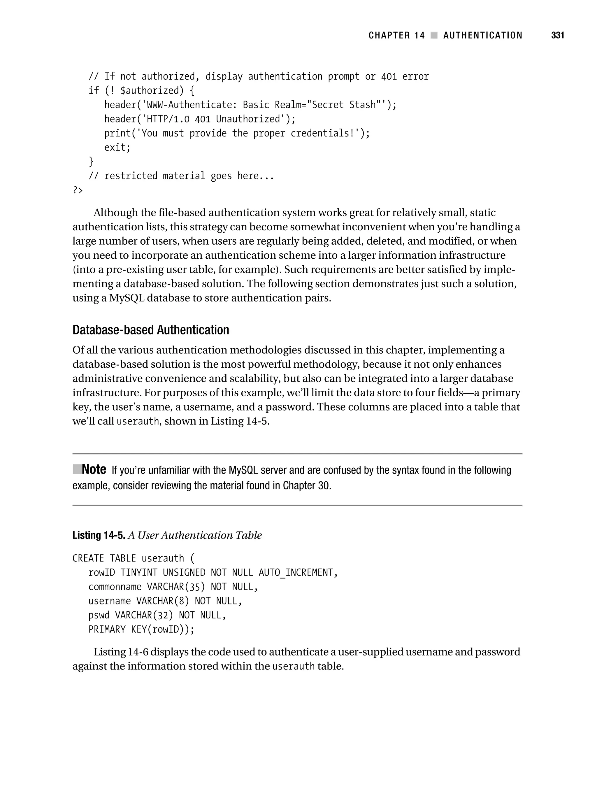 Gilmore_552-1C14.fm Page 331 Monday, November 7, 2005 4:04 PM




                                                                               CHAPTER 14 ■ AUTHENTICATION          331



                // If not authorized, display authentication prompt or 401 error
                if (! $authorized) {
                   header('WWW-Authenticate: Basic Realm="Secret Stash"');
                   header('HTTP/1.0 401 Unauthorized');
                   print('You must provide the proper credentials!');
                   exit;
                }
                // restricted material goes here...
           ?>

                Although the file-based authentication system works great for relatively small, static
           authentication lists, this strategy can become somewhat inconvenient when you’re handling a
           large number of users, when users are regularly being added, deleted, and modified, or when
           you need to incorporate an authentication scheme into a larger information infrastructure
           (into a pre-existing user table, for example). Such requirements are better satisfied by imple-
           menting a database-based solution. The following section demonstrates just such a solution,
           using a MySQL database to store authentication pairs.


           Database-based Authentication
           Of all the various authentication methodologies discussed in this chapter, implementing a
           database-based solution is the most powerful methodology, because it not only enhances
           administrative convenience and scalability, but also can be integrated into a larger database
           infrastructure. For purposes of this example, we’ll limit the data store to four fields—a primary
           key, the user’s name, a username, and a password. These columns are placed into a table that
           we’ll call userauth, shown in Listing 14-5.



           ■Note If you’re unfamiliar with the MySQL server and are confused by the syntax found in the following
           example, consider reviewing the material found in Chapter 30.



           Listing 14-5. A User Authentication Table

           CREATE TABLE userauth (
              rowID TINYINT UNSIGNED NOT NULL AUTO_INCREMENT,
              commonname VARCHAR(35) NOT NULL,
              username VARCHAR(8) NOT NULL,
              pswd VARCHAR(32) NOT NULL,
              PRIMARY KEY(rowID));

               Listing 14-6 displays the code used to authenticate a user-supplied username and password
           against the information stored within the userauth table.
 