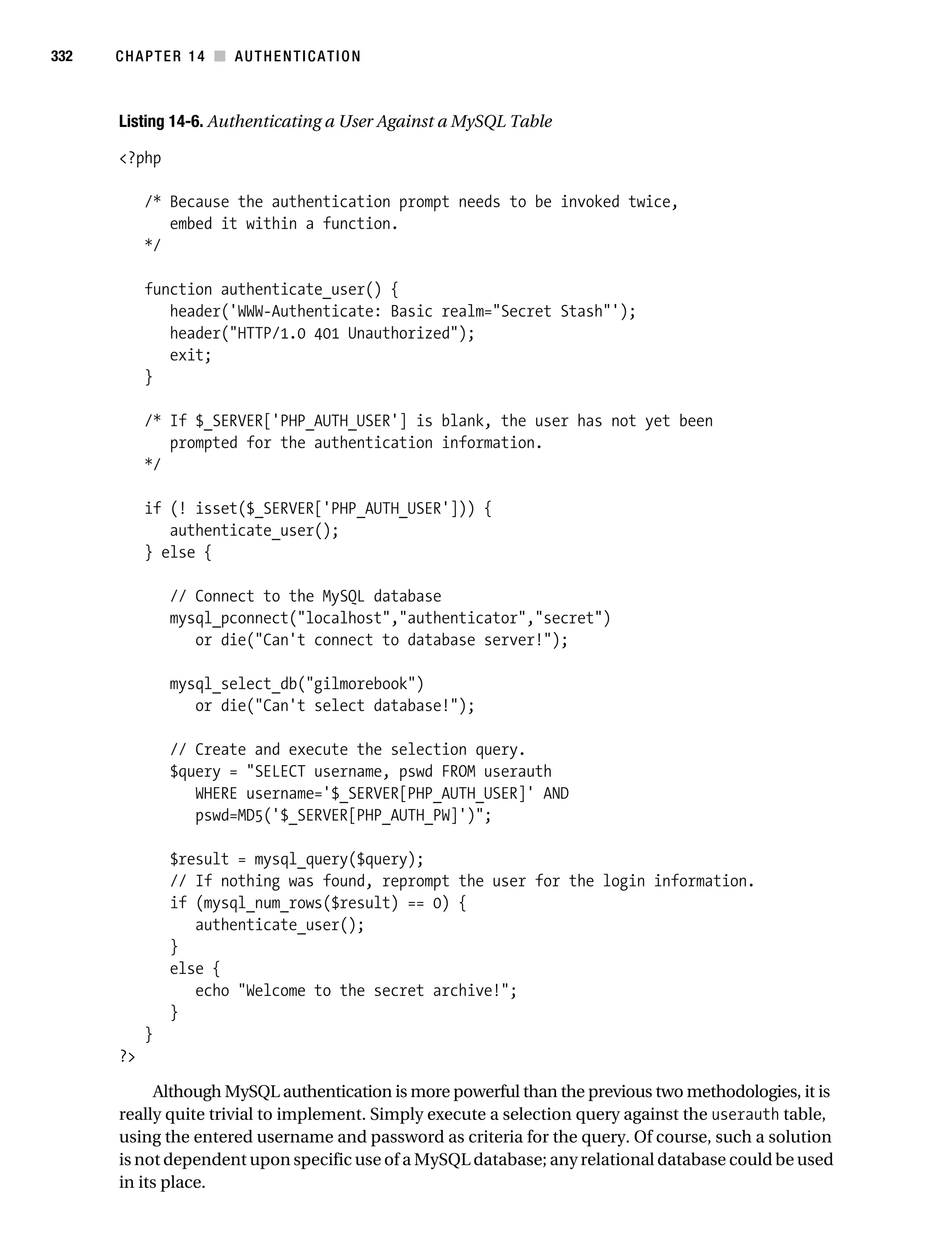 Gilmore_552-1C14.fm Page 332 Monday, November 7, 2005 4:04 PM




332        CHAPTER 14 ■ AUTHENTICATION



           Listing 14-6. Authenticating a User Against a MySQL Table

           <?php

                /* Because the authentication prompt needs to be invoked twice,
                   embed it within a function.
                */

                function authenticate_user() {
                   header('WWW-Authenticate: Basic realm="Secret Stash"');
                   header("HTTP/1.0 401 Unauthorized");
                   exit;
                }

                /* If $_SERVER['PHP_AUTH_USER'] is blank, the user has not yet been
                   prompted for the authentication information.
                */

                if (! isset($_SERVER['PHP_AUTH_USER'])) {
                   authenticate_user();
                } else {

                    // Connect to the MySQL database
                    mysql_pconnect("localhost","authenticator","secret")
                       or die("Can't connect to database server!");

                    mysql_select_db("gilmorebook")
                       or die("Can't select database!");

                    // Create and execute the selection query.
                    $query = "SELECT username, pswd FROM userauth
                       WHERE username='$_SERVER[PHP_AUTH_USER]' AND
                       pswd=MD5('$_SERVER[PHP_AUTH_PW]')";

                    $result = mysql_query($query);
                    // If nothing was found, reprompt the user for the login information.
                    if (mysql_num_rows($result) == 0) {
                       authenticate_user();
                    }
                    else {
                       echo "Welcome to the secret archive!";
                    }
                }
           ?>

                 Although MySQL authentication is more powerful than the previous two methodologies, it is
           really quite trivial to implement. Simply execute a selection query against the userauth table,
           using the entered username and password as criteria for the query. Of course, such a solution
           is not dependent upon specific use of a MySQL database; any relational database could be used
           in its place.
 