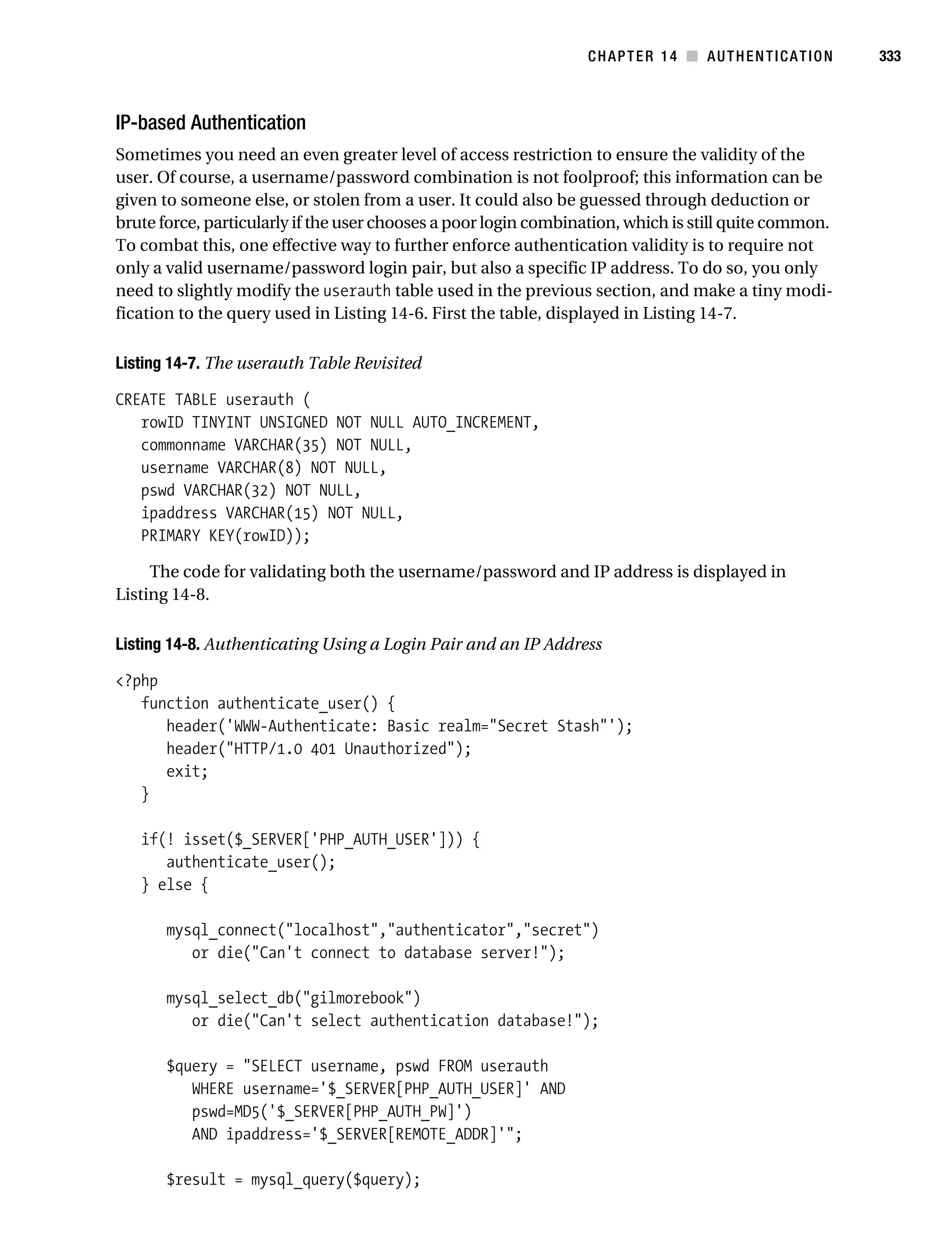 Gilmore_552-1C14.fm Page 333 Monday, November 7, 2005 4:04 PM




                                                                            CHAPTER 14 ■ AUTHENTICATION           333



           IP-based Authentication
           Sometimes you need an even greater level of access restriction to ensure the validity of the
           user. Of course, a username/password combination is not foolproof; this information can be
           given to someone else, or stolen from a user. It could also be guessed through deduction or
           brute force, particularly if the user chooses a poor login combination, which is still quite common.
           To combat this, one effective way to further enforce authentication validity is to require not
           only a valid username/password login pair, but also a specific IP address. To do so, you only
           need to slightly modify the userauth table used in the previous section, and make a tiny modi-
           fication to the query used in Listing 14-6. First the table, displayed in Listing 14-7.

           Listing 14-7. The userauth Table Revisited

           CREATE TABLE userauth (
              rowID TINYINT UNSIGNED NOT NULL AUTO_INCREMENT,
              commonname VARCHAR(35) NOT NULL,
              username VARCHAR(8) NOT NULL,
              pswd VARCHAR(32) NOT NULL,
              ipaddress VARCHAR(15) NOT NULL,
              PRIMARY KEY(rowID));

                The code for validating both the username/password and IP address is displayed in
           Listing 14-8.

           Listing 14-8. Authenticating Using a Login Pair and an IP Address

           <?php
              function authenticate_user() {
                 header('WWW-Authenticate: Basic realm="Secret Stash"');
                 header("HTTP/1.0 401 Unauthorized");
                 exit;
              }

               if(! isset($_SERVER['PHP_AUTH_USER'])) {
                  authenticate_user();
               } else {

                   mysql_connect("localhost","authenticator","secret")
                      or die("Can't connect to database server!");

                   mysql_select_db("gilmorebook")
                      or die("Can't select authentication database!");

                   $query = "SELECT username, pswd FROM userauth
                      WHERE username='$_SERVER[PHP_AUTH_USER]' AND
                      pswd=MD5('$_SERVER[PHP_AUTH_PW]')
                      AND ipaddress='$_SERVER[REMOTE_ADDR]'";

                   $result = mysql_query($query);
 
