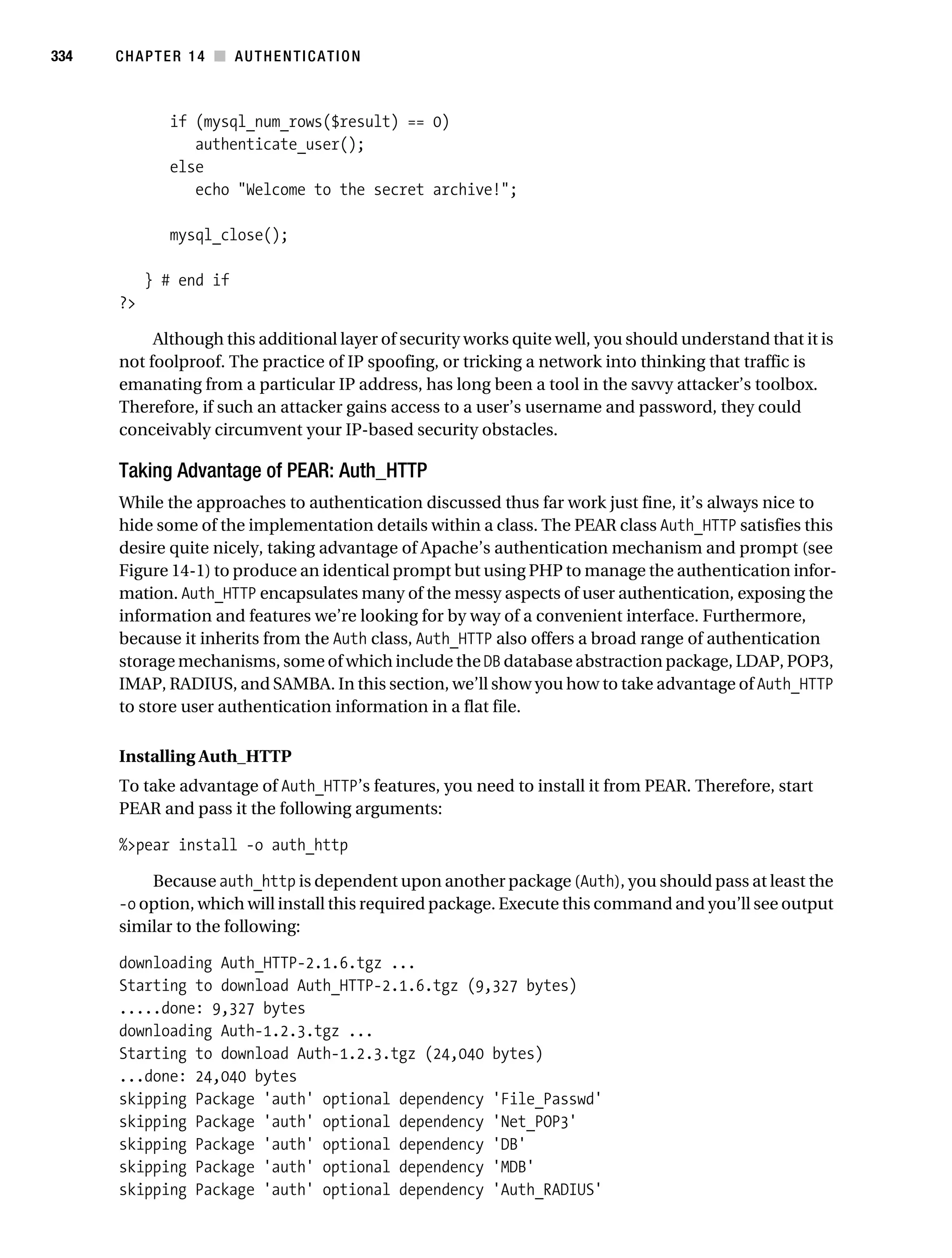 Gilmore_552-1C14.fm Page 334 Monday, November 7, 2005 4:04 PM




334        CHAPTER 14 ■ AUTHENTICATION



                   if (mysql_num_rows($result) == 0)
                      authenticate_user();
                   else
                      echo "Welcome to the secret archive!";

                   mysql_close();

                } # end if
           ?>

                Although this additional layer of security works quite well, you should understand that it is
           not foolproof. The practice of IP spoofing, or tricking a network into thinking that traffic is
           emanating from a particular IP address, has long been a tool in the savvy attacker’s toolbox.
           Therefore, if such an attacker gains access to a user’s username and password, they could
           conceivably circumvent your IP-based security obstacles.

           Taking Advantage of PEAR: Auth_HTTP
           While the approaches to authentication discussed thus far work just fine, it’s always nice to
           hide some of the implementation details within a class. The PEAR class Auth_HTTP satisfies this
           desire quite nicely, taking advantage of Apache’s authentication mechanism and prompt (see
           Figure 14-1) to produce an identical prompt but using PHP to manage the authentication infor-
           mation. Auth_HTTP encapsulates many of the messy aspects of user authentication, exposing the
           information and features we’re looking for by way of a convenient interface. Furthermore,
           because it inherits from the Auth class, Auth_HTTP also offers a broad range of authentication
           storage mechanisms, some of which include the DB database abstraction package, LDAP, POP3,
           IMAP, RADIUS, and SAMBA. In this section, we’ll show you how to take advantage of Auth_HTTP
           to store user authentication information in a flat file.

           Installing Auth_HTTP
           To take advantage of Auth_HTTP’s features, you need to install it from PEAR. Therefore, start
           PEAR and pass it the following arguments:

           %>pear install -o auth_http

               Because auth_http is dependent upon another package (Auth), you should pass at least the
           -o option, which will install this required package. Execute this command and you’ll see output
           similar to the following:

           downloading Auth_HTTP-2.1.6.tgz ...
           Starting to download Auth_HTTP-2.1.6.tgz (9,327 bytes)
           .....done: 9,327 bytes
           downloading Auth-1.2.3.tgz ...
           Starting to download Auth-1.2.3.tgz (24,040 bytes)
           ...done: 24,040 bytes
           skipping Package 'auth' optional dependency 'File_Passwd'
           skipping Package 'auth' optional dependency 'Net_POP3'
           skipping Package 'auth' optional dependency 'DB'
           skipping Package 'auth' optional dependency 'MDB'
           skipping Package 'auth' optional dependency 'Auth_RADIUS'
 