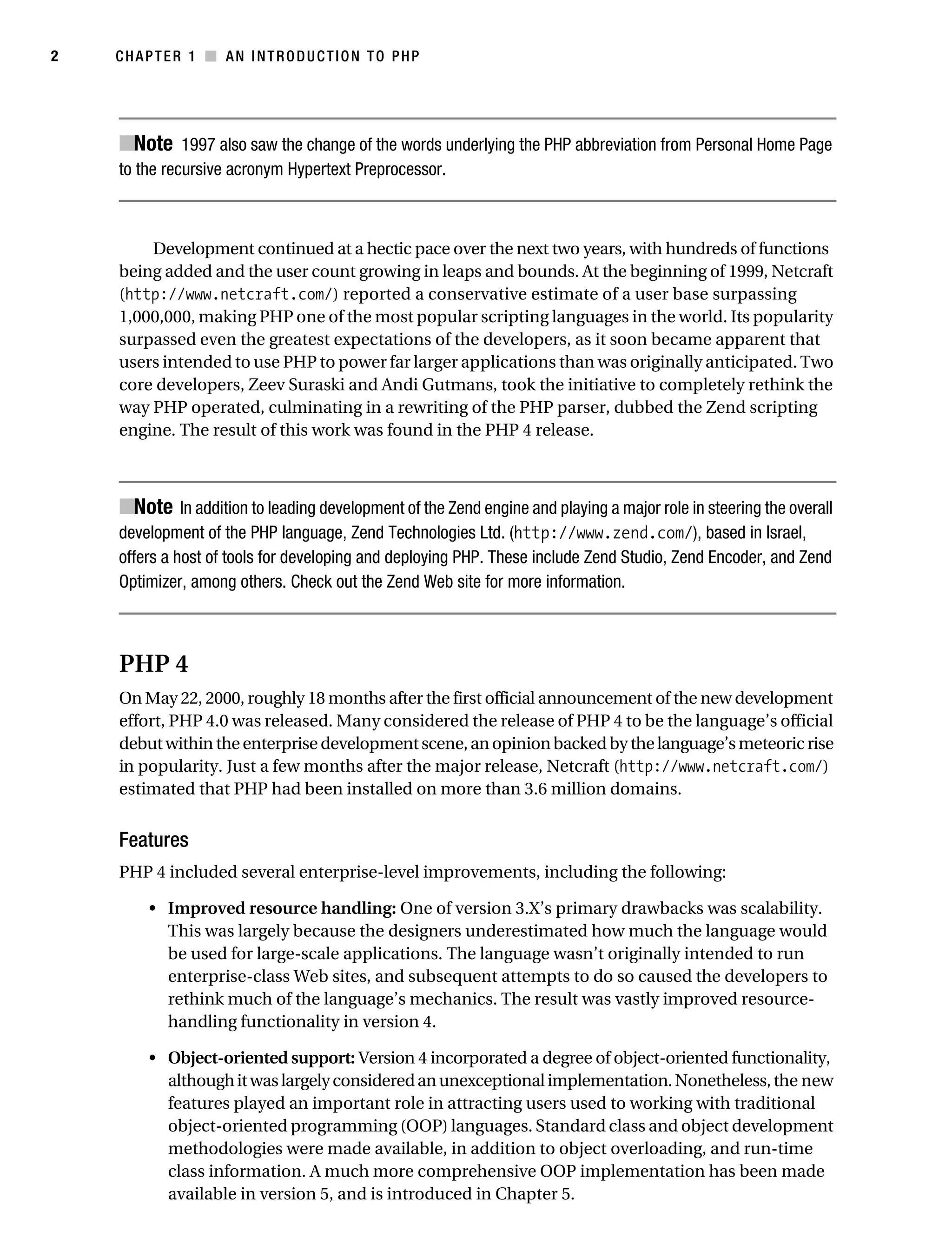 Gilmore 2E_552-1.book Page 2 Tuesday, November 1, 2005 1:31 PM




2          CHAPTER 1 ■ AN INTRODUCTION TO PHP




            ■Note 1997 also saw the change of the words underlying the PHP abbreviation from Personal Home Page
            to the recursive acronym Hypertext Preprocessor.



                Development continued at a hectic pace over the next two years, with hundreds of functions
            being added and the user count growing in leaps and bounds. At the beginning of 1999, Netcraft
            (http://www.netcraft.com/) reported a conservative estimate of a user base surpassing
            1,000,000, making PHP one of the most popular scripting languages in the world. Its popularity
            surpassed even the greatest expectations of the developers, as it soon became apparent that
            users intended to use PHP to power far larger applications than was originally anticipated. Two
            core developers, Zeev Suraski and Andi Gutmans, took the initiative to completely rethink the
            way PHP operated, culminating in a rewriting of the PHP parser, dubbed the Zend scripting
            engine. The result of this work was found in the PHP 4 release.



            ■Note In addition to leading development of the Zend engine and playing a major role in steering the overall
            development of the PHP language, Zend Technologies Ltd. (http://www.zend.com/), based in Israel,
            offers a host of tools for developing and deploying PHP. These include Zend Studio, Zend Encoder, and Zend
            Optimizer, among others. Check out the Zend Web site for more information.



            PHP 4
            On May 22, 2000, roughly 18 months after the first official announcement of the new development
            effort, PHP 4.0 was released. Many considered the release of PHP 4 to be the language’s official
            debut within the enterprise development scene, an opinion backed by the language’s meteoric rise
            in popularity. Just a few months after the major release, Netcraft (http://www.netcraft.com/)
            estimated that PHP had been installed on more than 3.6 million domains.


            Features
            PHP 4 included several enterprise-level improvements, including the following:

                • Improved resource handling: One of version 3.X’s primary drawbacks was scalability.
                  This was largely because the designers underestimated how much the language would
                  be used for large-scale applications. The language wasn’t originally intended to run
                  enterprise-class Web sites, and subsequent attempts to do so caused the developers to
                  rethink much of the language’s mechanics. The result was vastly improved resource-
                  handling functionality in version 4.

                • Object-oriented support: Version 4 incorporated a degree of object-oriented functionality,
                  although it was largely considered an unexceptional implementation. Nonetheless, the new
                  features played an important role in attracting users used to working with traditional
                  object-oriented programming (OOP) languages. Standard class and object development
                  methodologies were made available, in addition to object overloading, and run-time
                  class information. A much more comprehensive OOP implementation has been made
                  available in version 5, and is introduced in Chapter 5.
 