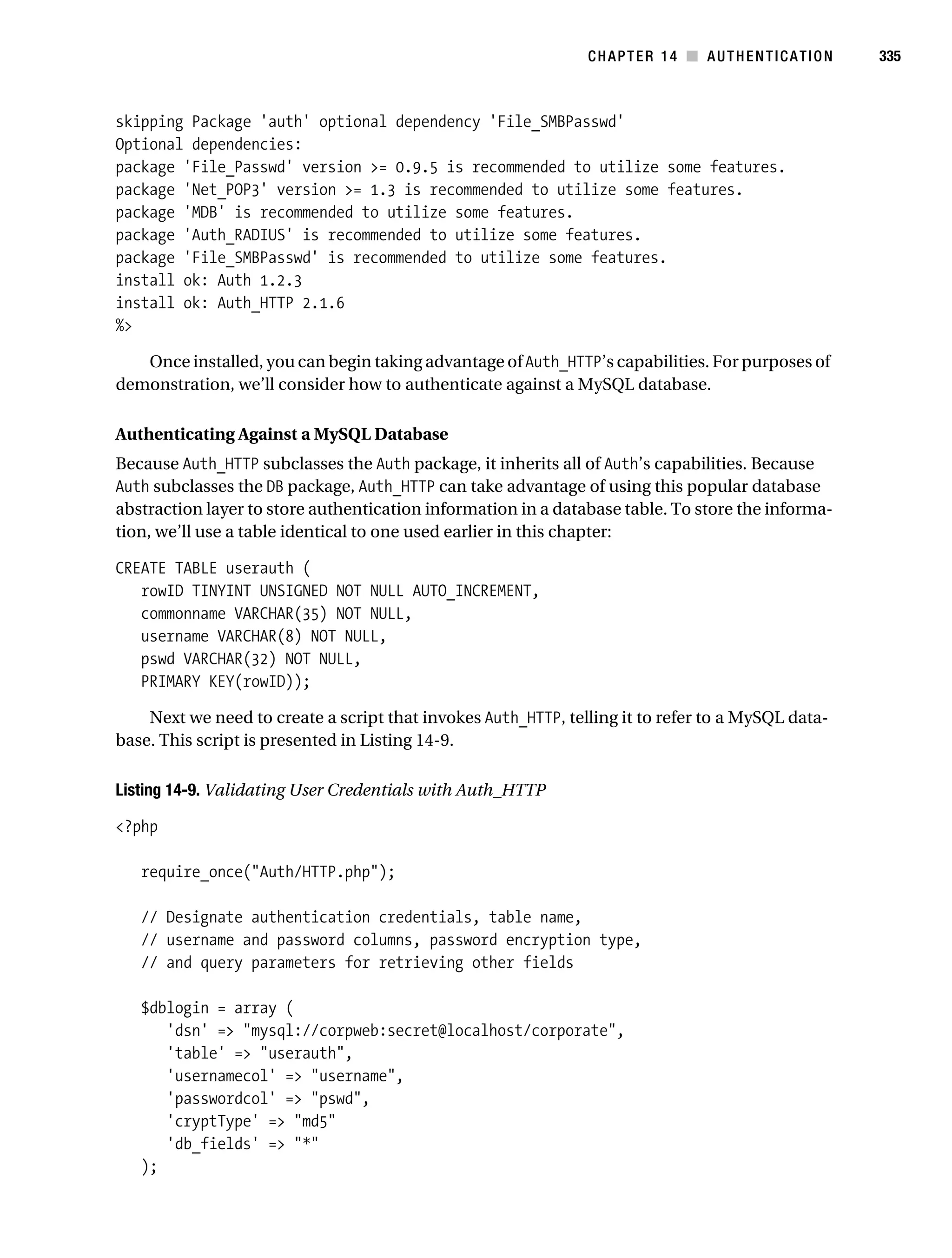 Gilmore_552-1C14.fm Page 335 Monday, November 7, 2005 4:04 PM




                                                                          CHAPTER 14 ■ AUTHENTICATION         335



           skipping Package 'auth' optional dependency 'File_SMBPasswd'
           Optional dependencies:
           package 'File_Passwd' version >= 0.9.5 is recommended to utilize some features.
           package 'Net_POP3' version >= 1.3 is recommended to utilize some features.
           package 'MDB' is recommended to utilize some features.
           package 'Auth_RADIUS' is recommended to utilize some features.
           package 'File_SMBPasswd' is recommended to utilize some features.
           install ok: Auth 1.2.3
           install ok: Auth_HTTP 2.1.6
           %>

              Once installed, you can begin taking advantage of Auth_HTTP’s capabilities. For purposes of
           demonstration, we’ll consider how to authenticate against a MySQL database.

           Authenticating Against a MySQL Database
           Because Auth_HTTP subclasses the Auth package, it inherits all of Auth’s capabilities. Because
           Auth subclasses the DB package, Auth_HTTP can take advantage of using this popular database
           abstraction layer to store authentication information in a database table. To store the informa-
           tion, we’ll use a table identical to one used earlier in this chapter:

           CREATE TABLE userauth (
              rowID TINYINT UNSIGNED NOT NULL AUTO_INCREMENT,
              commonname VARCHAR(35) NOT NULL,
              username VARCHAR(8) NOT NULL,
              pswd VARCHAR(32) NOT NULL,
              PRIMARY KEY(rowID));

               Next we need to create a script that invokes Auth_HTTP, telling it to refer to a MySQL data-
           base. This script is presented in Listing 14-9.

           Listing 14-9. Validating User Credentials with Auth_HTTP

           <?php

               require_once("Auth/HTTP.php");

               // Designate authentication credentials, table name,
               // username and password columns, password encryption type,
               // and query parameters for retrieving other fields

               $dblogin = array (
                  'dsn' => "mysql://corpweb:secret@localhost/corporate",
                  'table' => "userauth",
                  'usernamecol' => "username",
                  'passwordcol' => "pswd",
                  'cryptType' => "md5"
                  'db_fields' => "*"
               );
 