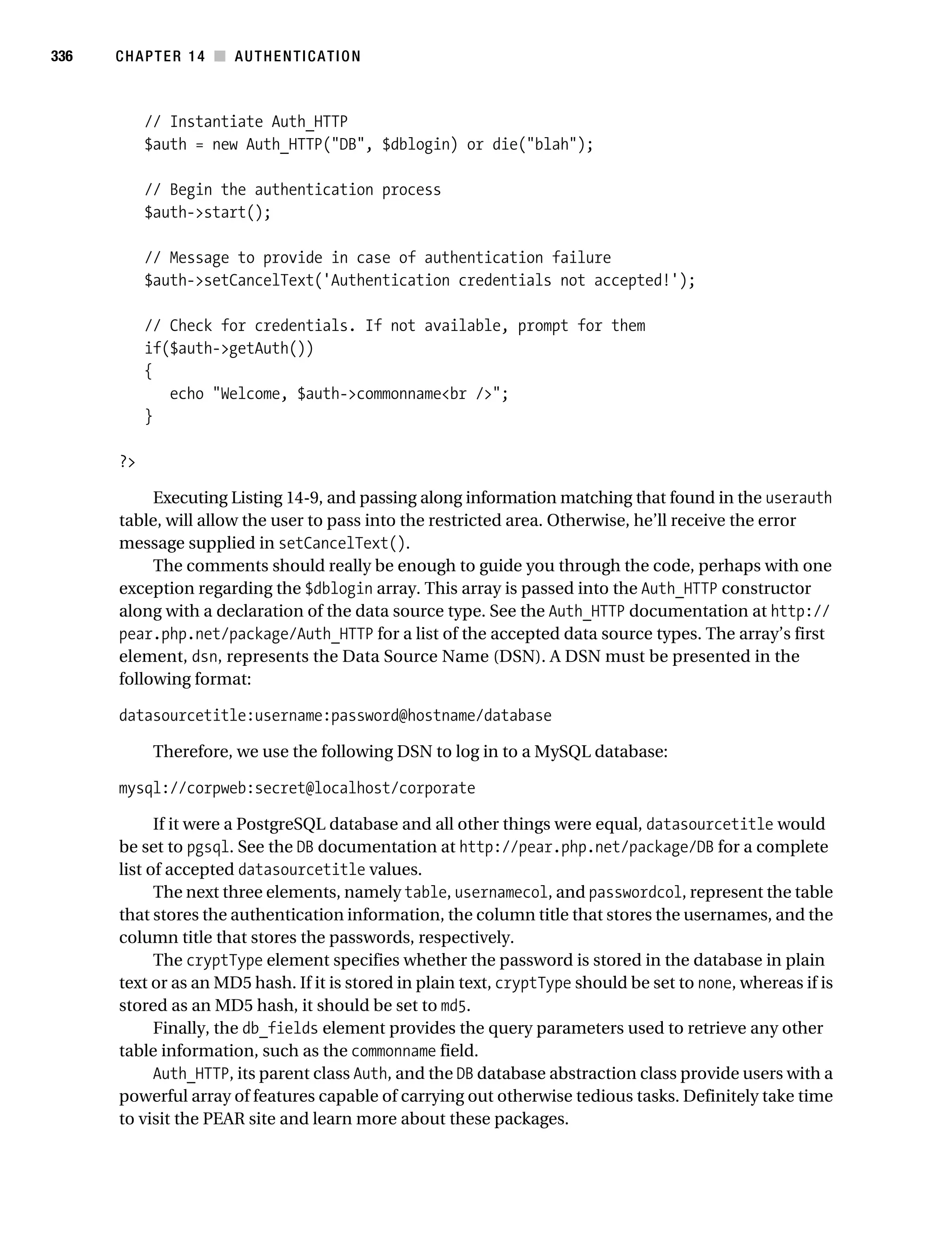 Gilmore_552-1C14.fm Page 336 Monday, November 7, 2005 4:04 PM




336        CHAPTER 14 ■ AUTHENTICATION



                // Instantiate Auth_HTTP
                $auth = new Auth_HTTP("DB", $dblogin) or die("blah");

                // Begin the authentication process
                $auth->start();

                // Message to provide in case of authentication failure
                $auth->setCancelText('Authentication credentials not accepted!');

                // Check for credentials. If not available, prompt for them
                if($auth->getAuth())
                {
                   echo "Welcome, $auth->commonname<br />";
                }

           ?>

                Executing Listing 14-9, and passing along information matching that found in the userauth
           table, will allow the user to pass into the restricted area. Otherwise, he’ll receive the error
           message supplied in setCancelText().
                The comments should really be enough to guide you through the code, perhaps with one
           exception regarding the $dblogin array. This array is passed into the Auth_HTTP constructor
           along with a declaration of the data source type. See the Auth_HTTP documentation at http://
           pear.php.net/package/Auth_HTTP for a list of the accepted data source types. The array’s first
           element, dsn, represents the Data Source Name (DSN). A DSN must be presented in the
           following format:

           datasourcetitle:username:password@hostname/database

                 Therefore, we use the following DSN to log in to a MySQL database:

           mysql://corpweb:secret@localhost/corporate

                 If it were a PostgreSQL database and all other things were equal, datasourcetitle would
           be set to pgsql. See the DB documentation at http://pear.php.net/package/DB for a complete
           list of accepted datasourcetitle values.
                 The next three elements, namely table, usernamecol, and passwordcol, represent the table
           that stores the authentication information, the column title that stores the usernames, and the
           column title that stores the passwords, respectively.
                 The cryptType element specifies whether the password is stored in the database in plain
           text or as an MD5 hash. If it is stored in plain text, cryptType should be set to none, whereas if is
           stored as an MD5 hash, it should be set to md5.
                 Finally, the db_fields element provides the query parameters used to retrieve any other
           table information, such as the commonname field.
                 Auth_HTTP, its parent class Auth, and the DB database abstraction class provide users with a
           powerful array of features capable of carrying out otherwise tedious tasks. Definitely take time
           to visit the PEAR site and learn more about these packages.
 