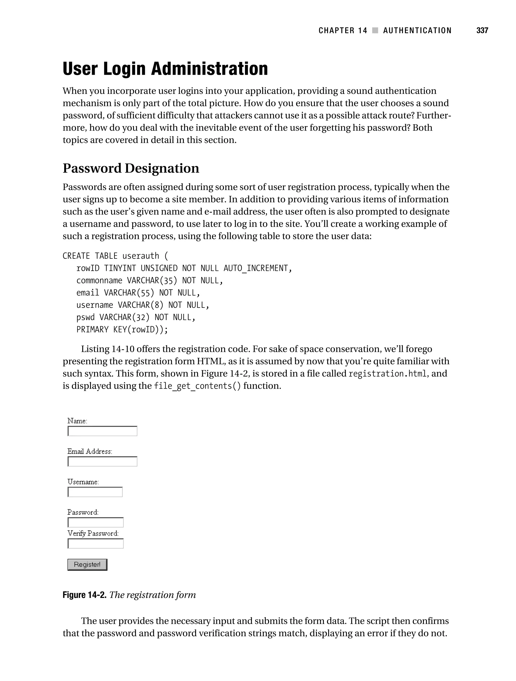 Gilmore_552-1C14.fm Page 337 Monday, November 7, 2005 4:04 PM




                                                                            CHAPTER 14 ■ AUTHENTICATION           337




           User Login Administration
           When you incorporate user logins into your application, providing a sound authentication
           mechanism is only part of the total picture. How do you ensure that the user chooses a sound
           password, of sufficient difficulty that attackers cannot use it as a possible attack route? Further-
           more, how do you deal with the inevitable event of the user forgetting his password? Both
           topics are covered in detail in this section.


           Password Designation
           Passwords are often assigned during some sort of user registration process, typically when the
           user signs up to become a site member. In addition to providing various items of information
           such as the user’s given name and e-mail address, the user often is also prompted to designate
           a username and password, to use later to log in to the site. You’ll create a working example of
           such a registration process, using the following table to store the user data:

           CREATE TABLE userauth (
              rowID TINYINT UNSIGNED NOT NULL AUTO_INCREMENT,
              commonname VARCHAR(35) NOT NULL,
              email VARCHAR(55) NOT NULL,
              username VARCHAR(8) NOT NULL,
              pswd VARCHAR(32) NOT NULL,
              PRIMARY KEY(rowID));

                Listing 14-10 offers the registration code. For sake of space conservation, we’ll forego
           presenting the registration form HTML, as it is assumed by now that you’re quite familiar with
           such syntax. This form, shown in Figure 14-2, is stored in a file called registration.html, and
           is displayed using the file_get_contents() function.




           Figure 14-2. The registration form

                The user provides the necessary input and submits the form data. The script then confirms
           that the password and password verification strings match, displaying an error if they do not.
 