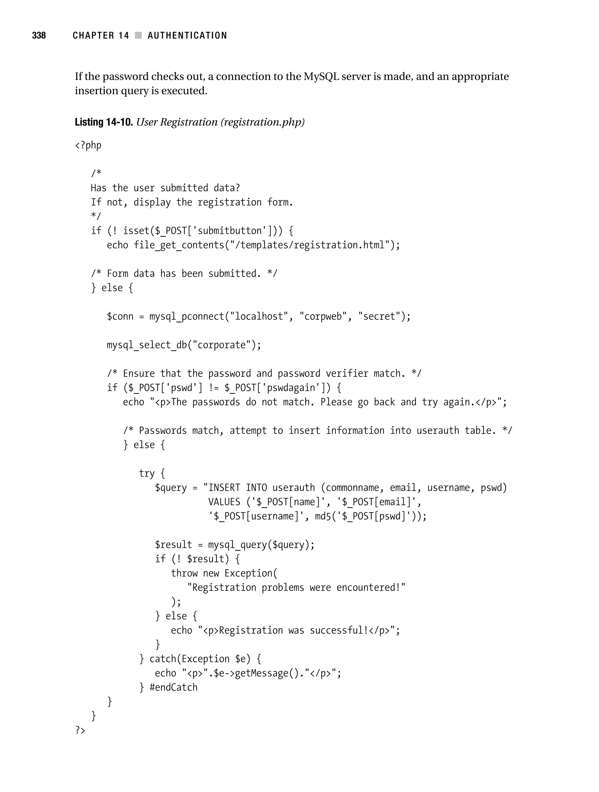 Gilmore_552-1C14.fm Page 338 Monday, November 7, 2005 4:04 PM




338        CHAPTER 14 ■ AUTHENTICATION



           If the password checks out, a connection to the MySQL server is made, and an appropriate
           insertion query is executed.

           Listing 14-10. User Registration (registration.php)

           <?php

                /*
                Has the user submitted data?
                If not, display the registration form.
                */
                if (! isset($_POST['submitbutton'])) {
                   echo file_get_contents("/templates/registration.html");

                /* Form data has been submitted. */
                } else {

                    $conn = mysql_pconnect("localhost", "corpweb", "secret");

                    mysql_select_db("corporate");

                    /* Ensure that the password and password verifier match. */
                    if ($_POST['pswd'] != $_POST['pswdagain']) {
                       echo "<p>The passwords do not match. Please go back and try again.</p>";

                        /* Passwords match, attempt to insert information into userauth table. */
                        } else {

                           try {
                              $query = "INSERT INTO userauth (commonname, email, username, pswd)
                                        VALUES ('$_POST[name]', '$_POST[email]',
                                        '$_POST[username]', md5('$_POST[pswd]'));

                              $result = mysql_query($query);
                              if (! $result) {
                                 throw new Exception(
                                    "Registration problems were encountered!"
                                 );
                              } else {
                                 echo "<p>Registration was successful!</p>";
                              }
                           } catch(Exception $e) {
                              echo "<p>".$e->getMessage()."</p>";
                           } #endCatch
                    }
                }
           ?>
 