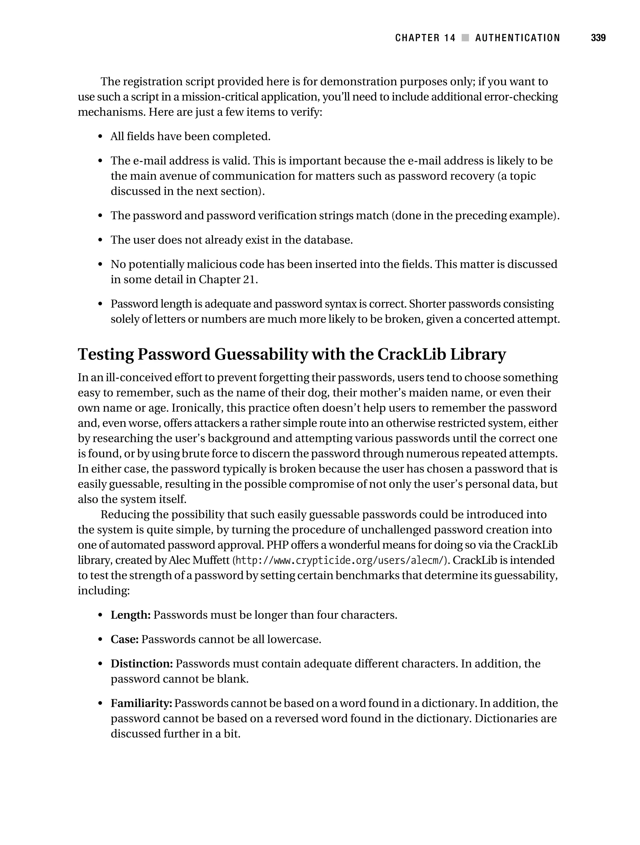 Gilmore_552-1C14.fm Page 339 Monday, November 7, 2005 4:04 PM




                                                                             CHAPTER 14 ■ AUTHENTICATION           339



                The registration script provided here is for demonstration purposes only; if you want to
           use such a script in a mission-critical application, you’ll need to include additional error-checking
           mechanisms. Here are just a few items to verify:

               • All fields have been completed.

               • The e-mail address is valid. This is important because the e-mail address is likely to be
                 the main avenue of communication for matters such as password recovery (a topic
                 discussed in the next section).

               • The password and password verification strings match (done in the preceding example).

               • The user does not already exist in the database.

               • No potentially malicious code has been inserted into the fields. This matter is discussed
                 in some detail in Chapter 21.

               • Password length is adequate and password syntax is correct. Shorter passwords consisting
                 solely of letters or numbers are much more likely to be broken, given a concerted attempt.


           Testing Password Guessability with the CrackLib Library
           In an ill-conceived effort to prevent forgetting their passwords, users tend to choose something
           easy to remember, such as the name of their dog, their mother’s maiden name, or even their
           own name or age. Ironically, this practice often doesn’t help users to remember the password
           and, even worse, offers attackers a rather simple route into an otherwise restricted system, either
           by researching the user’s background and attempting various passwords until the correct one
           is found, or by using brute force to discern the password through numerous repeated attempts.
           In either case, the password typically is broken because the user has chosen a password that is
           easily guessable, resulting in the possible compromise of not only the user’s personal data, but
           also the system itself.
                Reducing the possibility that such easily guessable passwords could be introduced into
           the system is quite simple, by turning the procedure of unchallenged password creation into
           one of automated password approval. PHP offers a wonderful means for doing so via the CrackLib
           library, created by Alec Muffett (http://www.crypticide.org/users/alecm/). CrackLib is intended
           to test the strength of a password by setting certain benchmarks that determine its guessability,
           including:

               • Length: Passwords must be longer than four characters.

               • Case: Passwords cannot be all lowercase.

               • Distinction: Passwords must contain adequate different characters. In addition, the
                 password cannot be blank.

               • Familiarity: Passwords cannot be based on a word found in a dictionary. In addition, the
                 password cannot be based on a reversed word found in the dictionary. Dictionaries are
                 discussed further in a bit.
 