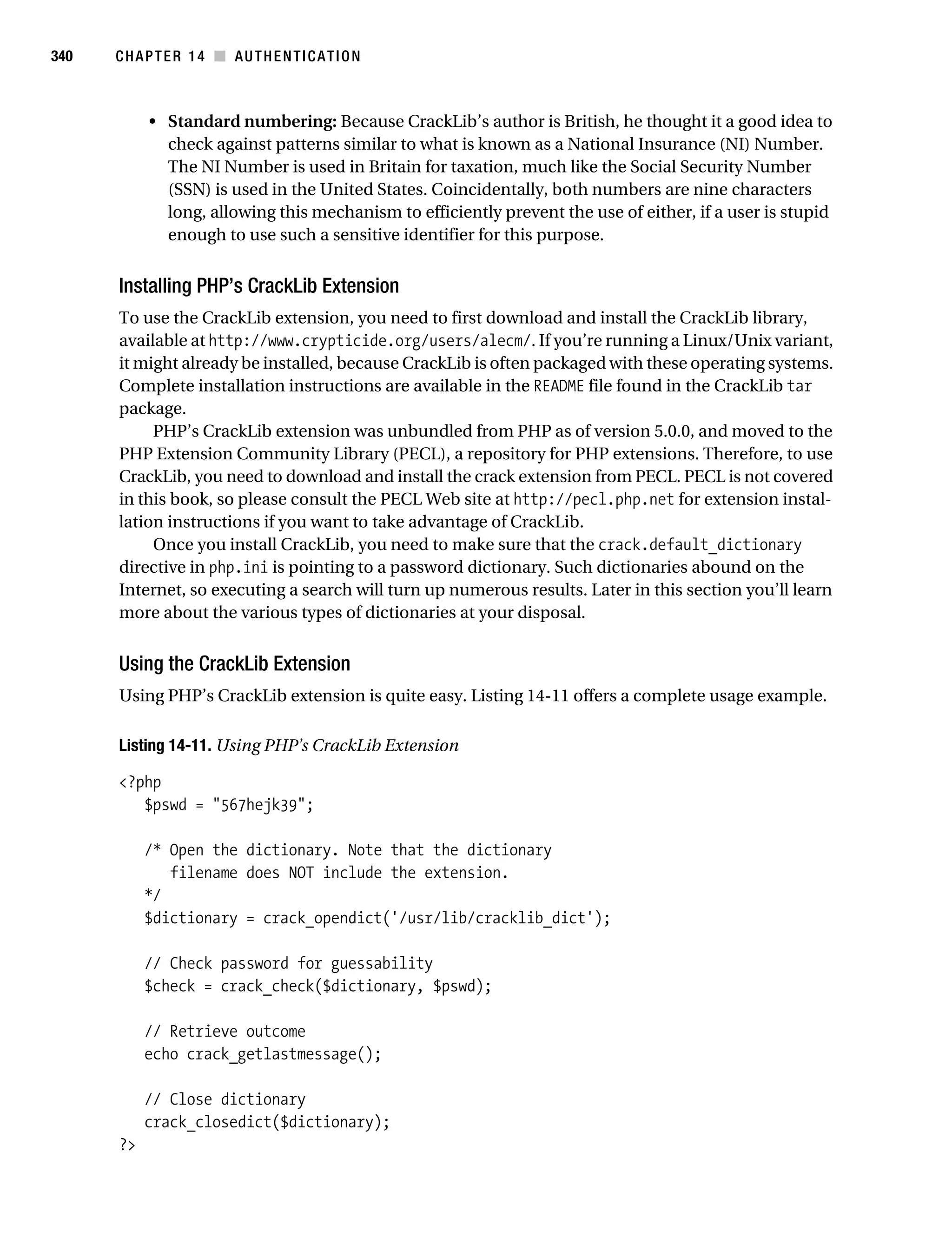Gilmore_552-1C14.fm Page 340 Monday, November 7, 2005 4:04 PM




340        CHAPTER 14 ■ AUTHENTICATION



                • Standard numbering: Because CrackLib’s author is British, he thought it a good idea to
                  check against patterns similar to what is known as a National Insurance (NI) Number.
                  The NI Number is used in Britain for taxation, much like the Social Security Number
                  (SSN) is used in the United States. Coincidentally, both numbers are nine characters
                  long, allowing this mechanism to efficiently prevent the use of either, if a user is stupid
                  enough to use such a sensitive identifier for this purpose.


           Installing PHP’s CrackLib Extension
           To use the CrackLib extension, you need to first download and install the CrackLib library,
           available at http://www.crypticide.org/users/alecm/. If you’re running a Linux/Unix variant,
           it might already be installed, because CrackLib is often packaged with these operating systems.
           Complete installation instructions are available in the README file found in the CrackLib tar
           package.
                PHP’s CrackLib extension was unbundled from PHP as of version 5.0.0, and moved to the
           PHP Extension Community Library (PECL), a repository for PHP extensions. Therefore, to use
           CrackLib, you need to download and install the crack extension from PECL. PECL is not covered
           in this book, so please consult the PECL Web site at http://pecl.php.net for extension instal-
           lation instructions if you want to take advantage of CrackLib.
                Once you install CrackLib, you need to make sure that the crack.default_dictionary
           directive in php.ini is pointing to a password dictionary. Such dictionaries abound on the
           Internet, so executing a search will turn up numerous results. Later in this section you’ll learn
           more about the various types of dictionaries at your disposal.


           Using the CrackLib Extension
           Using PHP’s CrackLib extension is quite easy. Listing 14-11 offers a complete usage example.

           Listing 14-11. Using PHP’s CrackLib Extension

           <?php
              $pswd = "567hejk39";

                /* Open the dictionary. Note that the dictionary
                   filename does NOT include the extension.
                */
                $dictionary = crack_opendict('/usr/lib/cracklib_dict');

                // Check password for guessability
                $check = crack_check($dictionary, $pswd);

                // Retrieve outcome
                echo crack_getlastmessage();

                // Close dictionary
                crack_closedict($dictionary);
           ?>
 