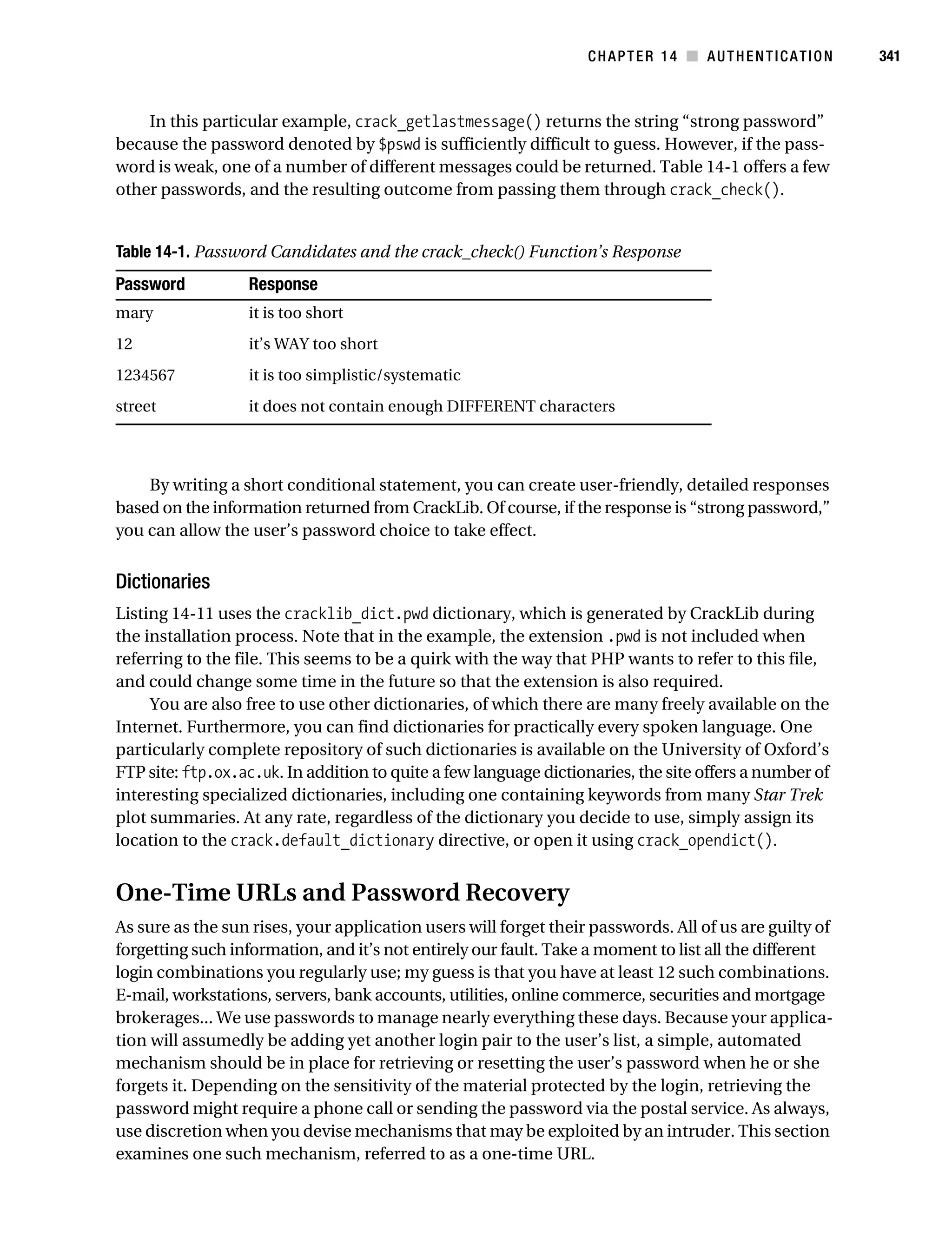 Gilmore_552-1C14.fm Page 341 Monday, November 7, 2005 4:04 PM




                                                                             CHAPTER 14 ■ AUTHENTICATION           341



               In this particular example, crack_getlastmessage() returns the string “strong password”
           because the password denoted by $pswd is sufficiently difficult to guess. However, if the pass-
           word is weak, one of a number of different messages could be returned. Table 14-1 offers a few
           other passwords, and the resulting outcome from passing them through crack_check().


           Table 14-1. Password Candidates and the crack_check() Function’s Response
           Password             Response
           mary                 it is too short
           12                   it’s WAY too short
           1234567              it is too simplistic/systematic
           street               it does not contain enough DIFFERENT characters



               By writing a short conditional statement, you can create user-friendly, detailed responses
           based on the information returned from CrackLib. Of course, if the response is “strong password,”
           you can allow the user’s password choice to take effect.


           Dictionaries
           Listing 14-11 uses the cracklib_dict.pwd dictionary, which is generated by CrackLib during
           the installation process. Note that in the example, the extension .pwd is not included when
           referring to the file. This seems to be a quirk with the way that PHP wants to refer to this file,
           and could change some time in the future so that the extension is also required.
                You are also free to use other dictionaries, of which there are many freely available on the
           Internet. Furthermore, you can find dictionaries for practically every spoken language. One
           particularly complete repository of such dictionaries is available on the University of Oxford’s
           FTP site: ftp.ox.ac.uk. In addition to quite a few language dictionaries, the site offers a number of
           interesting specialized dictionaries, including one containing keywords from many Star Trek
           plot summaries. At any rate, regardless of the dictionary you decide to use, simply assign its
           location to the crack.default_dictionary directive, or open it using crack_opendict().


           One-Time URLs and Password Recovery
           As sure as the sun rises, your application users will forget their passwords. All of us are guilty of
           forgetting such information, and it’s not entirely our fault. Take a moment to list all the different
           login combinations you regularly use; my guess is that you have at least 12 such combinations.
           E-mail, workstations, servers, bank accounts, utilities, online commerce, securities and mortgage
           brokerages... We use passwords to manage nearly everything these days. Because your applica-
           tion will assumedly be adding yet another login pair to the user’s list, a simple, automated
           mechanism should be in place for retrieving or resetting the user’s password when he or she
           forgets it. Depending on the sensitivity of the material protected by the login, retrieving the
           password might require a phone call or sending the password via the postal service. As always,
           use discretion when you devise mechanisms that may be exploited by an intruder. This section
           examines one such mechanism, referred to as a one-time URL.
 