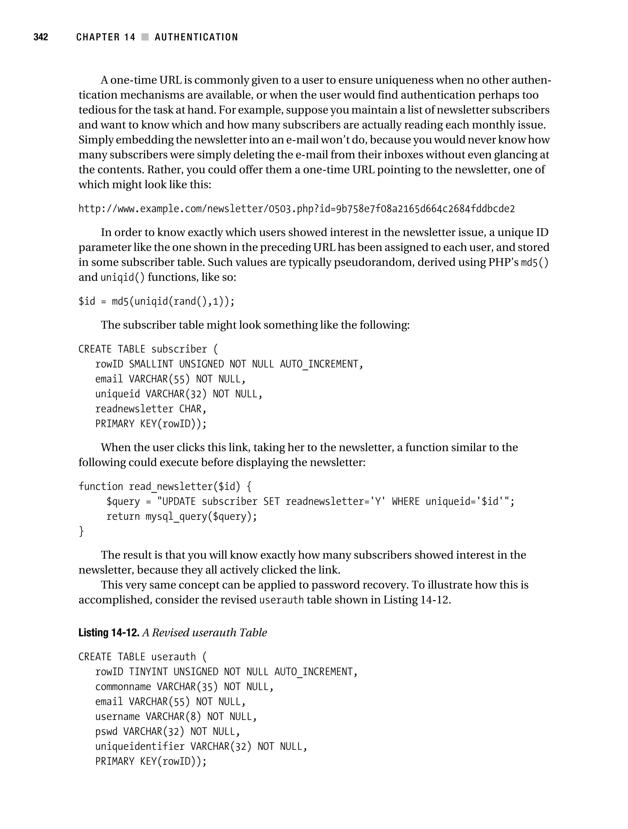Gilmore_552-1C14.fm Page 342 Monday, November 7, 2005 4:04 PM




342        CHAPTER 14 ■ AUTHENTICATION



                A one-time URL is commonly given to a user to ensure uniqueness when no other authen-
           tication mechanisms are available, or when the user would find authentication perhaps too
           tedious for the task at hand. For example, suppose you maintain a list of newsletter subscribers
           and want to know which and how many subscribers are actually reading each monthly issue.
           Simply embedding the newsletter into an e-mail won’t do, because you would never know how
           many subscribers were simply deleting the e-mail from their inboxes without even glancing at
           the contents. Rather, you could offer them a one-time URL pointing to the newsletter, one of
           which might look like this:

           http://www.example.com/newsletter/0503.php?id=9b758e7f08a2165d664c2684fddbcde2

                In order to know exactly which users showed interest in the newsletter issue, a unique ID
           parameter like the one shown in the preceding URL has been assigned to each user, and stored
           in some subscriber table. Such values are typically pseudorandom, derived using PHP’s md5()
           and uniqid() functions, like so:

           $id = md5(uniqid(rand(),1));

                 The subscriber table might look something like the following:

           CREATE TABLE subscriber (
              rowID SMALLINT UNSIGNED NOT NULL AUTO_INCREMENT,
              email VARCHAR(55) NOT NULL,
              uniqueid VARCHAR(32) NOT NULL,
              readnewsletter CHAR,
              PRIMARY KEY(rowID));

                When the user clicks this link, taking her to the newsletter, a function similar to the
           following could execute before displaying the newsletter:

           function read_newsletter($id) {
                $query = "UPDATE subscriber SET readnewsletter='Y' WHERE uniqueid='$id'";
                return mysql_query($query);
           }

               The result is that you will know exactly how many subscribers showed interest in the
           newsletter, because they all actively clicked the link.
               This very same concept can be applied to password recovery. To illustrate how this is
           accomplished, consider the revised userauth table shown in Listing 14-12.

           Listing 14-12. A Revised userauth Table

           CREATE TABLE userauth (
              rowID TINYINT UNSIGNED NOT NULL AUTO_INCREMENT,
              commonname VARCHAR(35) NOT NULL,
              email VARCHAR(55) NOT NULL,
              username VARCHAR(8) NOT NULL,
              pswd VARCHAR(32) NOT NULL,
              uniqueidentifier VARCHAR(32) NOT NULL,
              PRIMARY KEY(rowID));
 