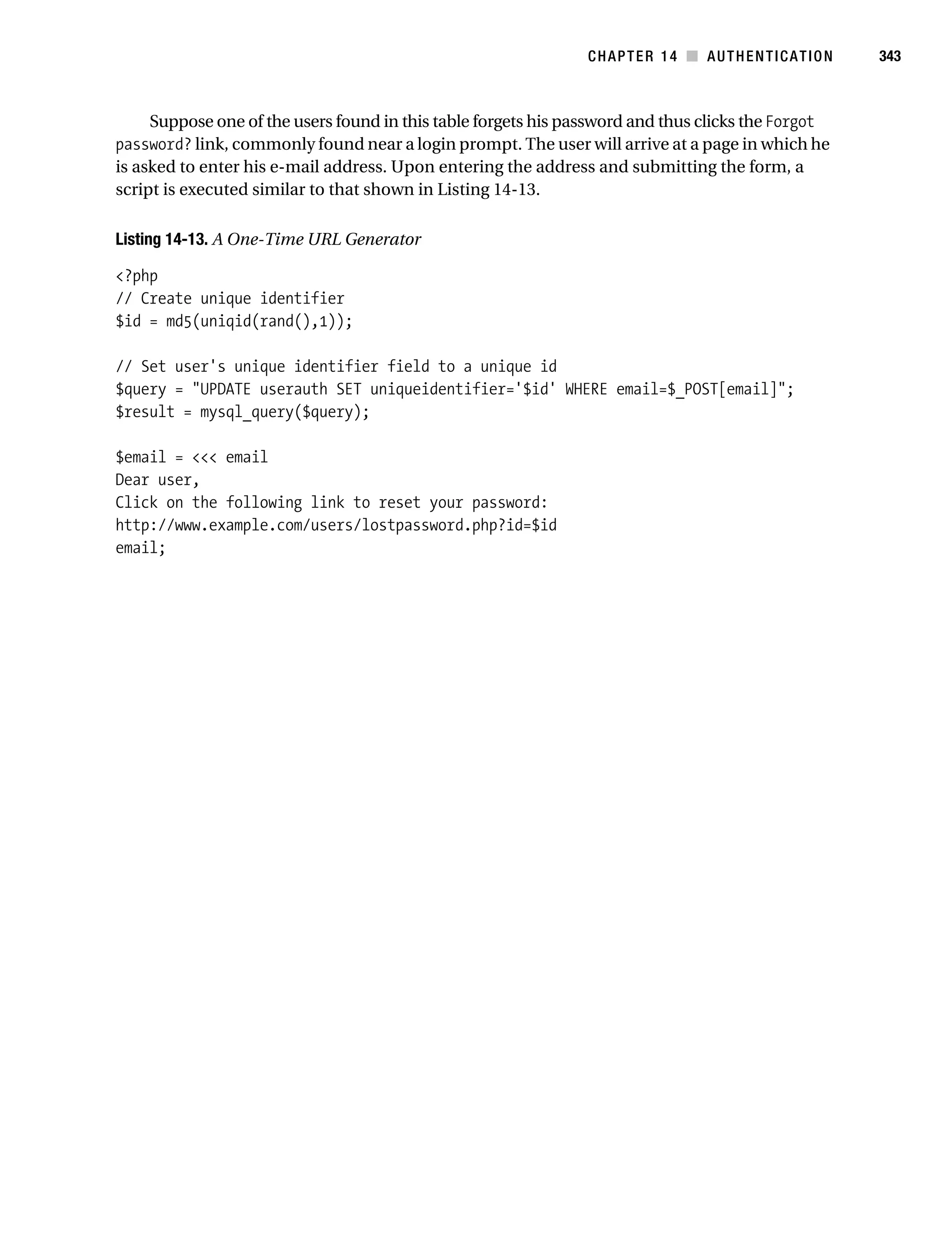 Gilmore_552-1C14.fm Page 343 Monday, November 7, 2005 4:04 PM




                                                                           CHAPTER 14 ■ AUTHENTICATION         343



                Suppose one of the users found in this table forgets his password and thus clicks the Forgot
           password? link, commonly found near a login prompt. The user will arrive at a page in which he
           is asked to enter his e-mail address. Upon entering the address and submitting the form, a
           script is executed similar to that shown in Listing 14-13.

           Listing 14-13. A One-Time URL Generator

           <?php
           // Create unique identifier
           $id = md5(uniqid(rand(),1));

           // Set user's unique identifier field to a unique id
           $query = "UPDATE userauth SET uniqueidentifier='$id' WHERE email=$_POST[email]";
           $result = mysql_query($query);

           $email = <<< email
           Dear user,
           Click on the following link to reset your password:
           http://www.example.com/users/lostpassword.php?id=$id
           email;
 