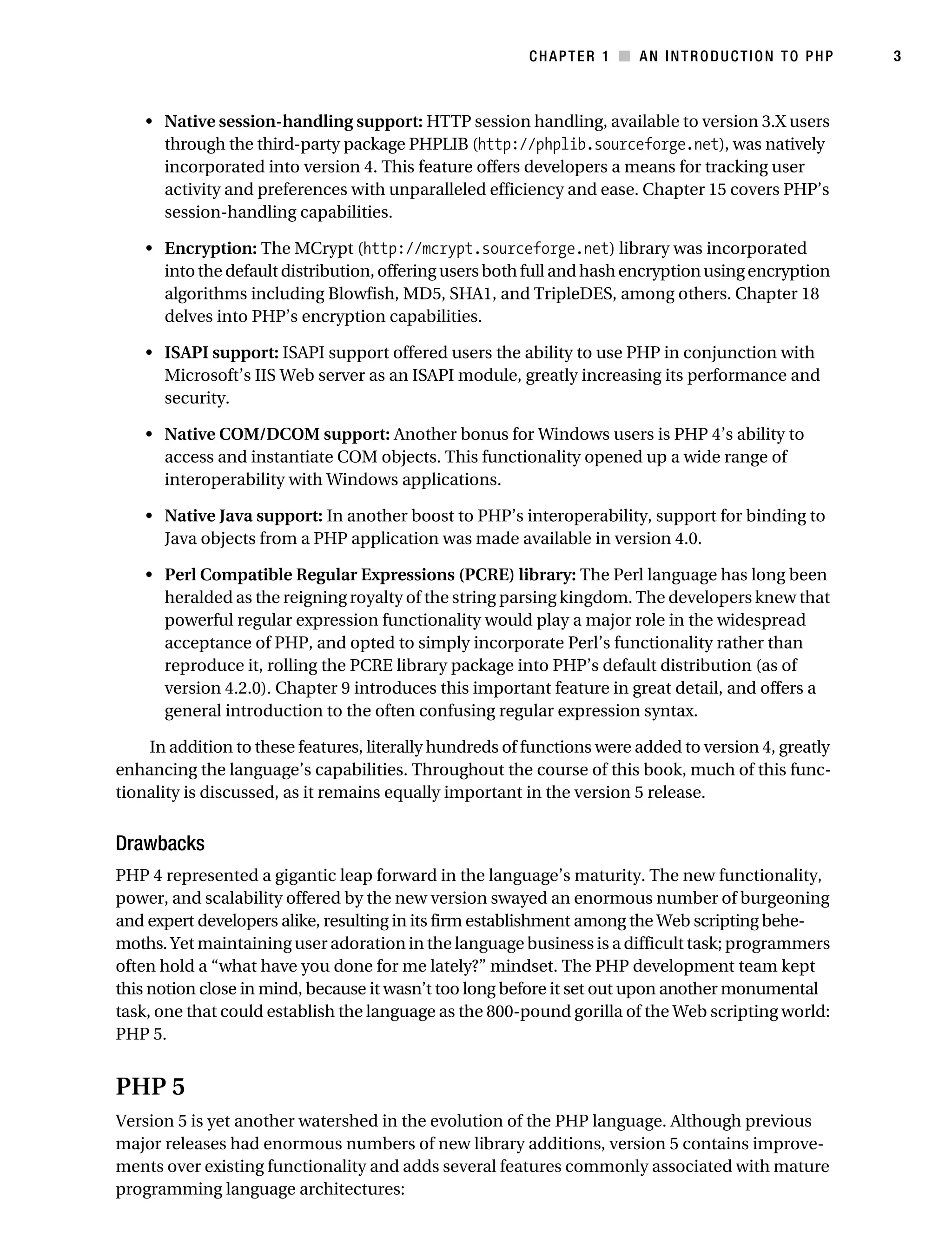 Gilmore 2E_552-1.book Page 3 Tuesday, November 1, 2005 1:31 PM




                                                                    CHAPTER 1 ■ AN INTRODUCTION TO PHP           3



                • Native session-handling support: HTTP session handling, available to version 3.X users
                  through the third-party package PHPLIB (http://phplib.sourceforge.net), was natively
                  incorporated into version 4. This feature offers developers a means for tracking user
                  activity and preferences with unparalleled efficiency and ease. Chapter 15 covers PHP’s
                  session-handling capabilities.

                • Encryption: The MCrypt (http://mcrypt.sourceforge.net) library was incorporated
                  into the default distribution, offering users both full and hash encryption using encryption
                  algorithms including Blowfish, MD5, SHA1, and TripleDES, among others. Chapter 18
                  delves into PHP’s encryption capabilities.

                • ISAPI support: ISAPI support offered users the ability to use PHP in conjunction with
                  Microsoft’s IIS Web server as an ISAPI module, greatly increasing its performance and
                  security.

                • Native COM/DCOM support: Another bonus for Windows users is PHP 4’s ability to
                  access and instantiate COM objects. This functionality opened up a wide range of
                  interoperability with Windows applications.

                • Native Java support: In another boost to PHP’s interoperability, support for binding to
                  Java objects from a PHP application was made available in version 4.0.

                • Perl Compatible Regular Expressions (PCRE) library: The Perl language has long been
                  heralded as the reigning royalty of the string parsing kingdom. The developers knew that
                  powerful regular expression functionality would play a major role in the widespread
                  acceptance of PHP, and opted to simply incorporate Perl’s functionality rather than
                  reproduce it, rolling the PCRE library package into PHP’s default distribution (as of
                  version 4.2.0). Chapter 9 introduces this important feature in great detail, and offers a
                  general introduction to the often confusing regular expression syntax.

               In addition to these features, literally hundreds of functions were added to version 4, greatly
           enhancing the language’s capabilities. Throughout the course of this book, much of this func-
           tionality is discussed, as it remains equally important in the version 5 release.


           Drawbacks
           PHP 4 represented a gigantic leap forward in the language’s maturity. The new functionality,
           power, and scalability offered by the new version swayed an enormous number of burgeoning
           and expert developers alike, resulting in its firm establishment among the Web scripting behe-
           moths. Yet maintaining user adoration in the language business is a difficult task; programmers
           often hold a “what have you done for me lately?” mindset. The PHP development team kept
           this notion close in mind, because it wasn’t too long before it set out upon another monumental
           task, one that could establish the language as the 800-pound gorilla of the Web scripting world:
           PHP 5.


           PHP 5
           Version 5 is yet another watershed in the evolution of the PHP language. Although previous
           major releases had enormous numbers of new library additions, version 5 contains improve-
           ments over existing functionality and adds several features commonly associated with mature
           programming language architectures:
 
