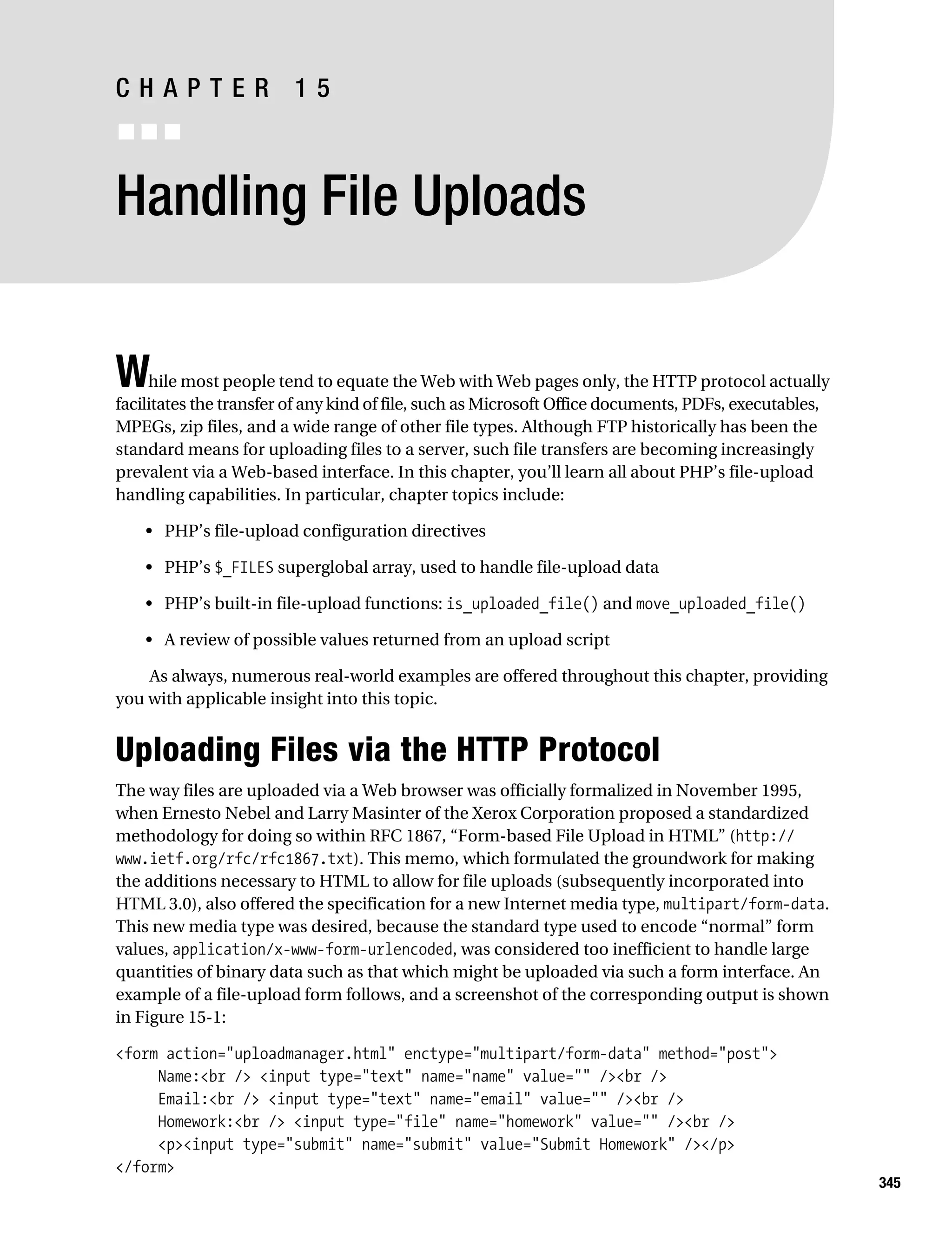 Gilmore 2E_552-1.book Page 345 Tuesday, November 1, 2005 1:31 PM




           CHAPTER 15
           ■■■


           Handling File Uploads


           W    hile most people tend to equate the Web with Web pages only, the HTTP protocol actually
           facilitates the transfer of any kind of file, such as Microsoft Office documents, PDFs, executables,
           MPEGs, zip files, and a wide range of other file types. Although FTP historically has been the
           standard means for uploading files to a server, such file transfers are becoming increasingly
           prevalent via a Web-based interface. In this chapter, you’ll learn all about PHP’s file-upload
           handling capabilities. In particular, chapter topics include:

                • PHP’s file-upload configuration directives

                • PHP’s $_FILES superglobal array, used to handle file-upload data

                • PHP’s built-in file-upload functions: is_uploaded_file() and move_uploaded_file()

                • A review of possible values returned from an upload script

               As always, numerous real-world examples are offered throughout this chapter, providing
           you with applicable insight into this topic.


           Uploading Files via the HTTP Protocol
           The way files are uploaded via a Web browser was officially formalized in November 1995,
           when Ernesto Nebel and Larry Masinter of the Xerox Corporation proposed a standardized
           methodology for doing so within RFC 1867, “Form-based File Upload in HTML” (http://
           www.ietf.org/rfc/rfc1867.txt). This memo, which formulated the groundwork for making
           the additions necessary to HTML to allow for file uploads (subsequently incorporated into
           HTML 3.0), also offered the specification for a new Internet media type, multipart/form-data.
           This new media type was desired, because the standard type used to encode “normal” form
           values, application/x-www-form-urlencoded, was considered too inefficient to handle large
           quantities of binary data such as that which might be uploaded via such a form interface. An
           example of a file-upload form follows, and a screenshot of the corresponding output is shown
           in Figure 15-1:

           <form action="uploadmanager.html" enctype="multipart/form-data" method="post">
                Name:<br /> <input type="text" name="name" value="" /><br />
                Email:<br /> <input type="text" name="email" value="" /><br />
                Homework:<br /> <input type="file" name="homework" value="" /><br />
                <p><input type="submit" name="submit" value="Submit Homework" /></p>
           </form>
                                                                                                                  345
 