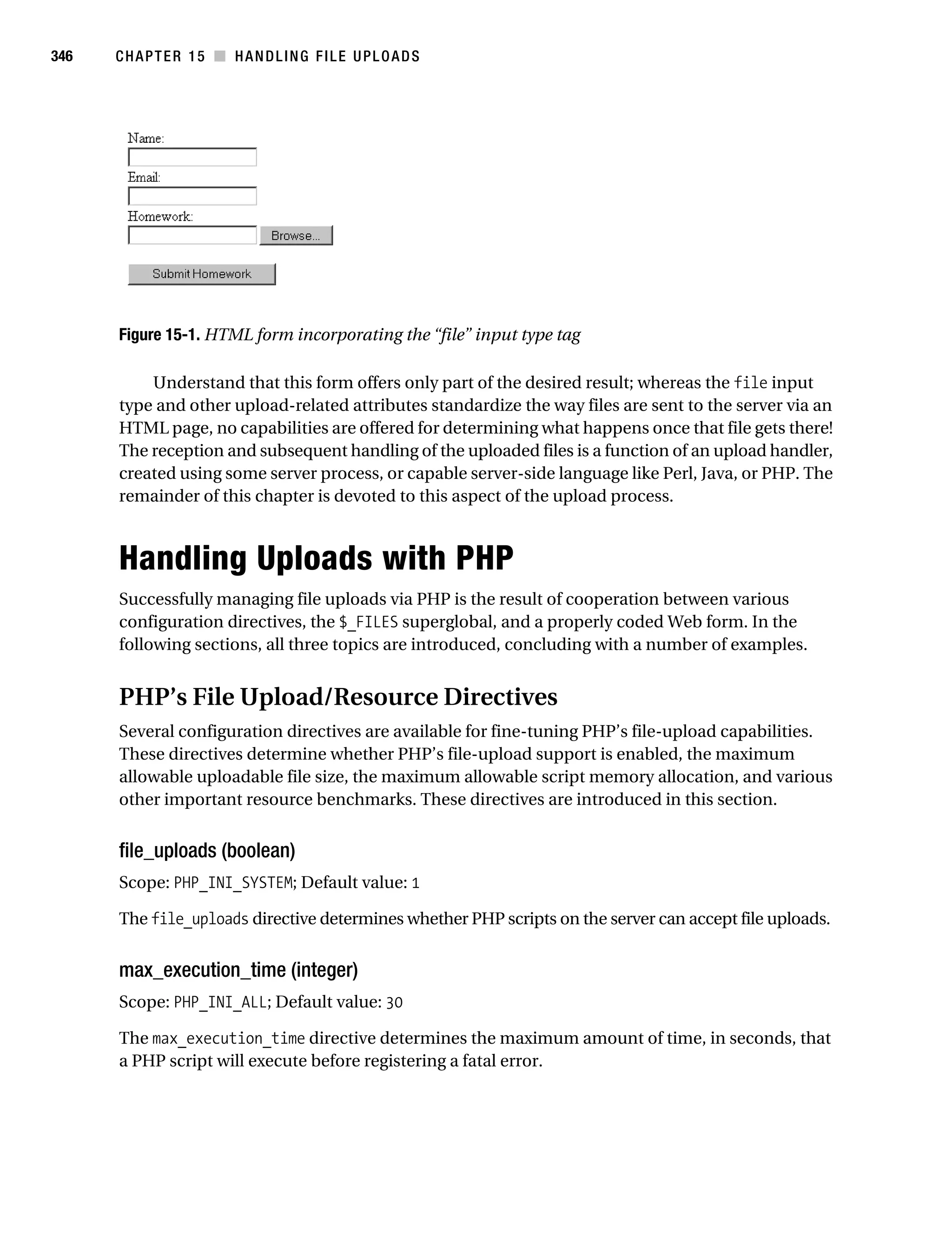 Gilmore 2E_552-1.book Page 346 Tuesday, November 1, 2005 1:31 PM




346        CHAPTER 15 ■ HANDLING FILE UPLOADS




           Figure 15-1. HTML form incorporating the “file” input type tag

               Understand that this form offers only part of the desired result; whereas the file input
           type and other upload-related attributes standardize the way files are sent to the server via an
           HTML page, no capabilities are offered for determining what happens once that file gets there!
           The reception and subsequent handling of the uploaded files is a function of an upload handler,
           created using some server process, or capable server-side language like Perl, Java, or PHP. The
           remainder of this chapter is devoted to this aspect of the upload process.



           Handling Uploads with PHP
           Successfully managing file uploads via PHP is the result of cooperation between various
           configuration directives, the $_FILES superglobal, and a properly coded Web form. In the
           following sections, all three topics are introduced, concluding with a number of examples.


           PHP’s File Upload/Resource Directives
           Several configuration directives are available for fine-tuning PHP’s file-upload capabilities.
           These directives determine whether PHP’s file-upload support is enabled, the maximum
           allowable uploadable file size, the maximum allowable script memory allocation, and various
           other important resource benchmarks. These directives are introduced in this section.


           file_uploads (boolean)
           Scope: PHP_INI_SYSTEM; Default value: 1

           The file_uploads directive determines whether PHP scripts on the server can accept file uploads.


           max_execution_time (integer)
           Scope: PHP_INI_ALL; Default value: 30

           The max_execution_time directive determines the maximum amount of time, in seconds, that
           a PHP script will execute before registering a fatal error.
 