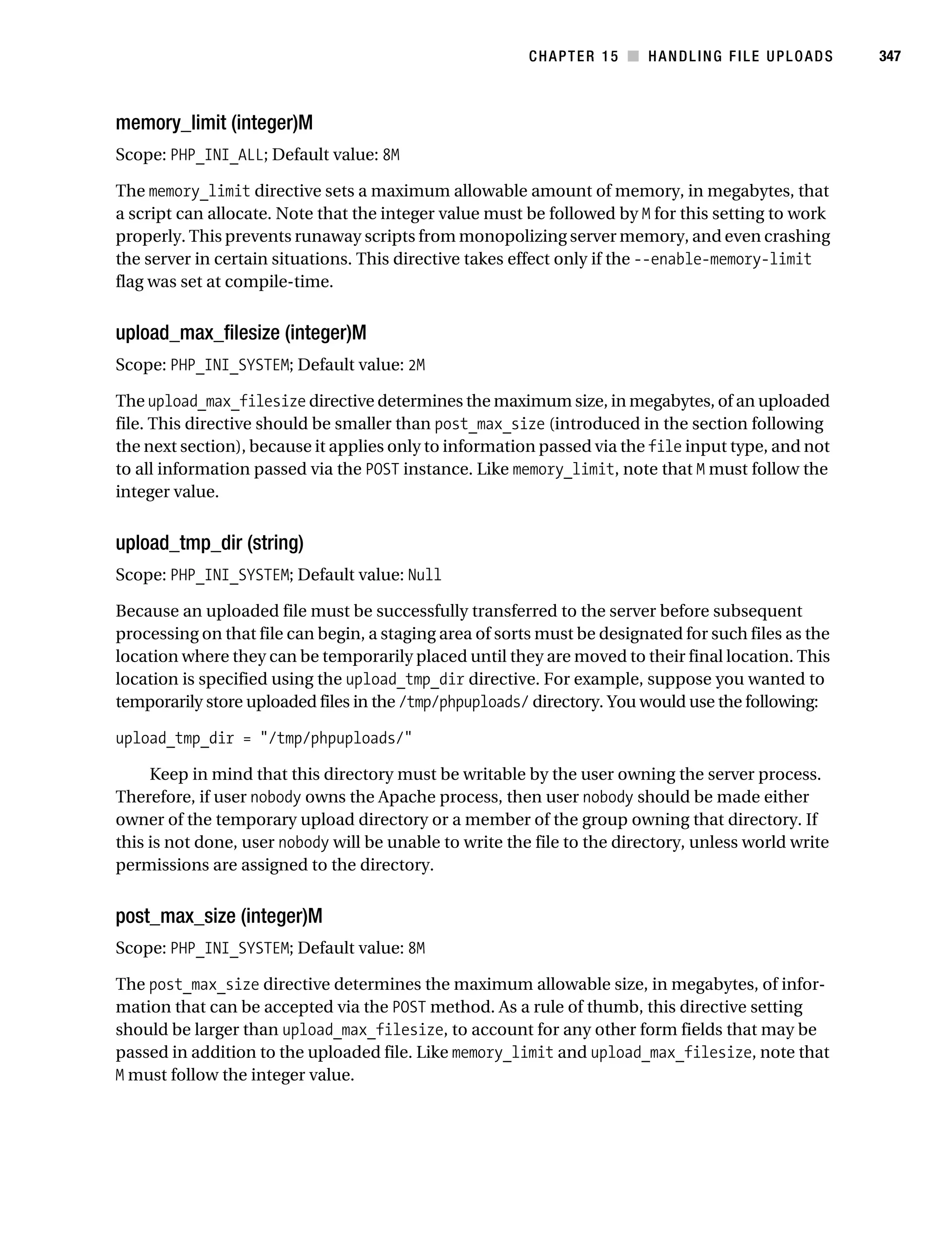 Gilmore 2E_552-1.book Page 347 Tuesday, November 1, 2005 1:31 PM




                                                                    CHAPTER 15 ■ HANDLING FILE UPLOADS           347



           memory_limit (integer)M
           Scope: PHP_INI_ALL; Default value: 8M

           The memory_limit directive sets a maximum allowable amount of memory, in megabytes, that
           a script can allocate. Note that the integer value must be followed by M for this setting to work
           properly. This prevents runaway scripts from monopolizing server memory, and even crashing
           the server in certain situations. This directive takes effect only if the --enable-memory-limit
           flag was set at compile-time.


           upload_max_filesize (integer)M
           Scope: PHP_INI_SYSTEM; Default value: 2M

           The upload_max_filesize directive determines the maximum size, in megabytes, of an uploaded
           file. This directive should be smaller than post_max_size (introduced in the section following
           the next section), because it applies only to information passed via the file input type, and not
           to all information passed via the POST instance. Like memory_limit, note that M must follow the
           integer value.


           upload_tmp_dir (string)
           Scope: PHP_INI_SYSTEM; Default value: Null

           Because an uploaded file must be successfully transferred to the server before subsequent
           processing on that file can begin, a staging area of sorts must be designated for such files as the
           location where they can be temporarily placed until they are moved to their final location. This
           location is specified using the upload_tmp_dir directive. For example, suppose you wanted to
           temporarily store uploaded files in the /tmp/phpuploads/ directory. You would use the following:

           upload_tmp_dir = "/tmp/phpuploads/"

                Keep in mind that this directory must be writable by the user owning the server process.
           Therefore, if user nobody owns the Apache process, then user nobody should be made either
           owner of the temporary upload directory or a member of the group owning that directory. If
           this is not done, user nobody will be unable to write the file to the directory, unless world write
           permissions are assigned to the directory.


           post_max_size (integer)M
           Scope: PHP_INI_SYSTEM; Default value: 8M

           The post_max_size directive determines the maximum allowable size, in megabytes, of infor-
           mation that can be accepted via the POST method. As a rule of thumb, this directive setting
           should be larger than upload_max_filesize, to account for any other form fields that may be
           passed in addition to the uploaded file. Like memory_limit and upload_max_filesize, note that
           M must follow the integer value.
 