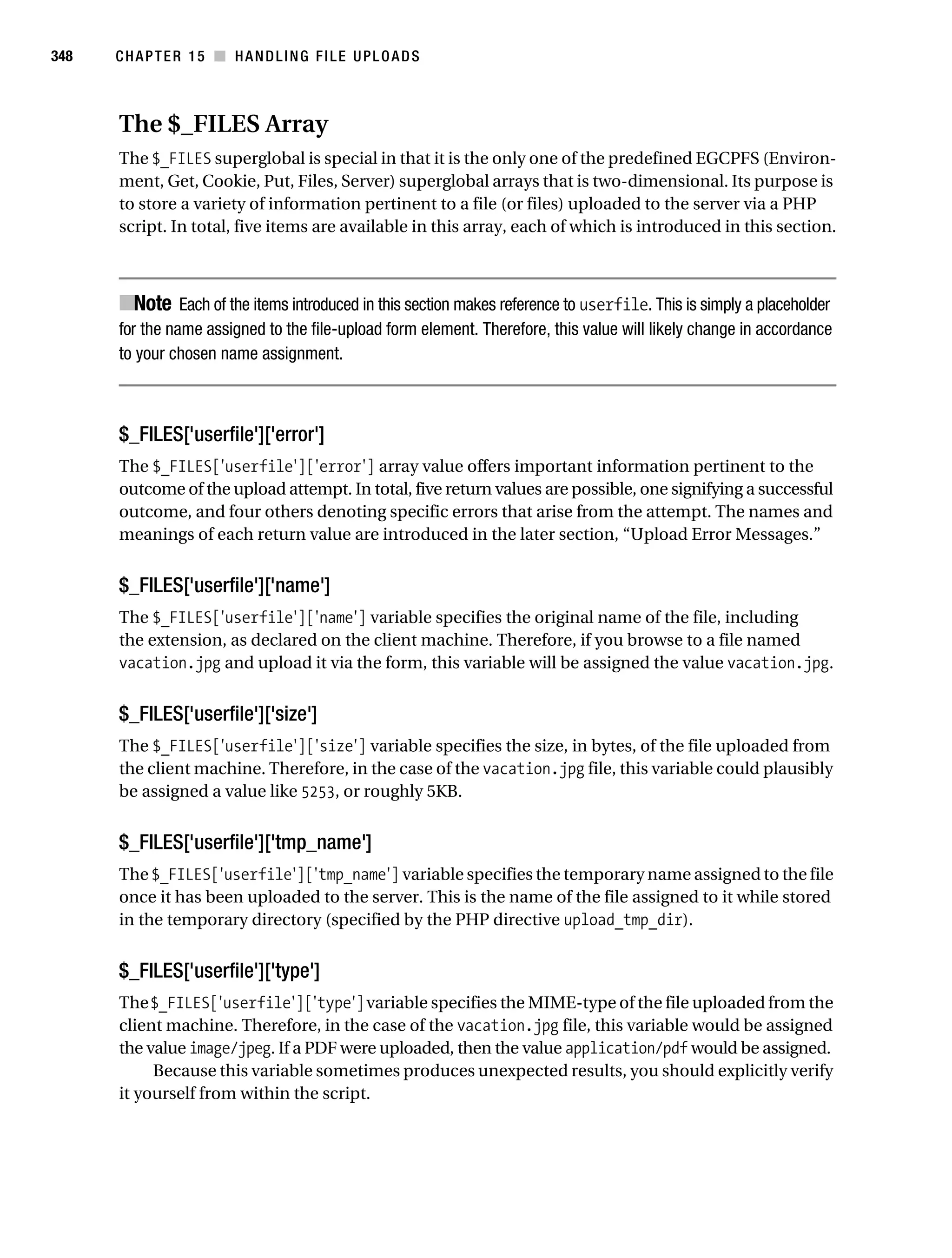Gilmore 2E_552-1.book Page 348 Tuesday, November 1, 2005 1:31 PM




348        CHAPTER 15 ■ HANDLING FILE UPLOADS



           The $_FILES Array
           The $_FILES superglobal is special in that it is the only one of the predefined EGCPFS (Environ-
           ment, Get, Cookie, Put, Files, Server) superglobal arrays that is two-dimensional. Its purpose is
           to store a variety of information pertinent to a file (or files) uploaded to the server via a PHP
           script. In total, five items are available in this array, each of which is introduced in this section.



           ■Note Each of the items introduced in this section makes reference to userfile. This is simply a placeholder
           for the name assigned to the file-upload form element. Therefore, this value will likely change in accordance
           to your chosen name assignment.



           $_FILES['userfile']['error']
           The $_FILES['userfile']['error'] array value offers important information pertinent to the
           outcome of the upload attempt. In total, five return values are possible, one signifying a successful
           outcome, and four others denoting specific errors that arise from the attempt. The names and
           meanings of each return value are introduced in the later section, “Upload Error Messages.”


           $_FILES['userfile']['name']
           The $_FILES['userfile']['name'] variable specifies the original name of the file, including
           the extension, as declared on the client machine. Therefore, if you browse to a file named
           vacation.jpg and upload it via the form, this variable will be assigned the value vacation.jpg.


           $_FILES['userfile']['size']
           The $_FILES['userfile']['size'] variable specifies the size, in bytes, of the file uploaded from
           the client machine. Therefore, in the case of the vacation.jpg file, this variable could plausibly
           be assigned a value like 5253, or roughly 5KB.


           $_FILES['userfile']['tmp_name']
           The $_FILES['userfile']['tmp_name'] variable specifies the temporary name assigned to the file
           once it has been uploaded to the server. This is the name of the file assigned to it while stored
           in the temporary directory (specified by the PHP directive upload_tmp_dir).


           $_FILES['userfile']['type']
           The $_FILES['userfile']['type'] variable specifies the MIME-type of the file uploaded from the
           client machine. Therefore, in the case of the vacation.jpg file, this variable would be assigned
           the value image/jpeg. If a PDF were uploaded, then the value application/pdf would be assigned.
                Because this variable sometimes produces unexpected results, you should explicitly verify
           it yourself from within the script.
 