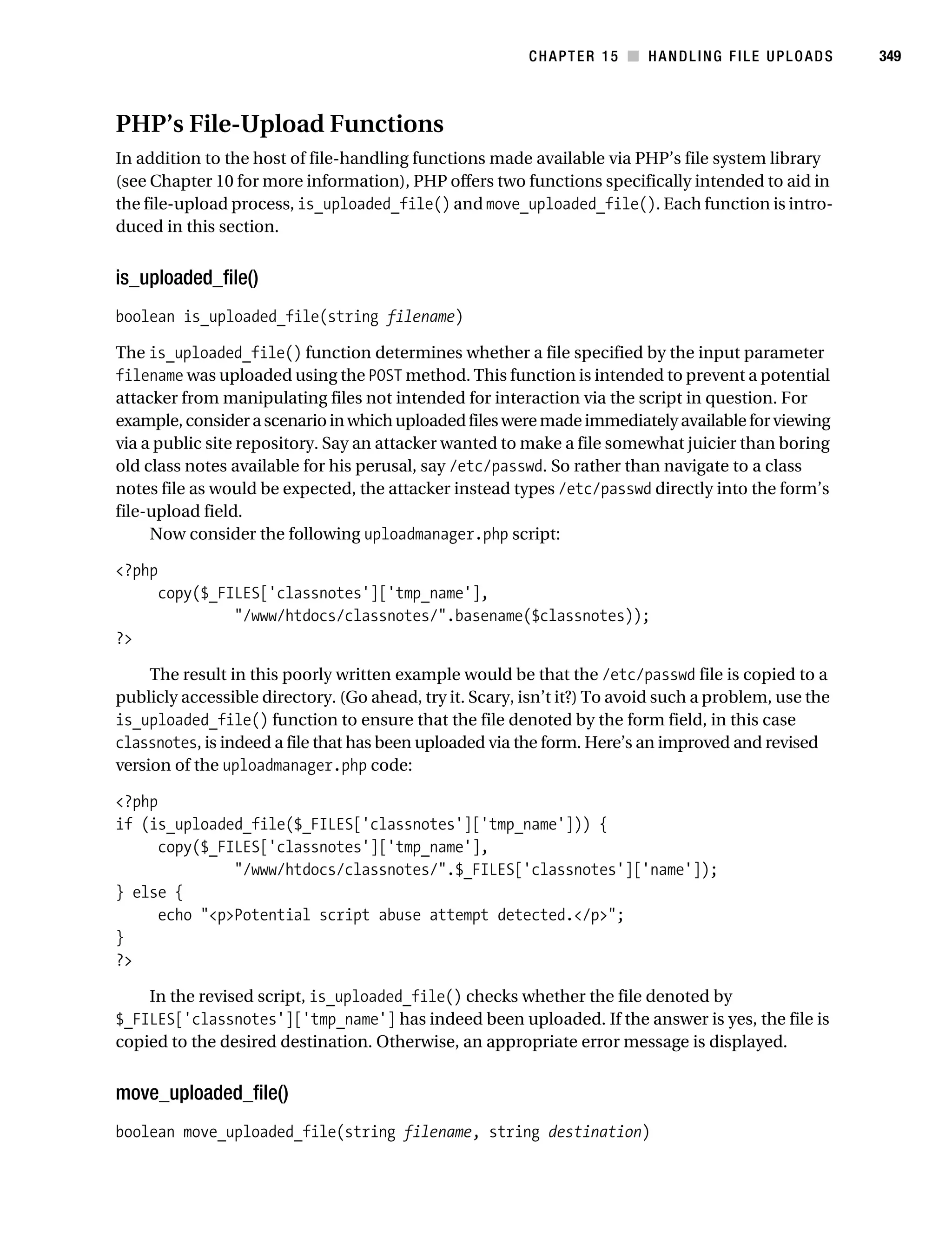 Gilmore 2E_552-1.book Page 349 Tuesday, November 1, 2005 1:31 PM




                                                                    CHAPTER 15 ■ HANDLING FILE UPLOADS            349



           PHP’s File-Upload Functions
           In addition to the host of file-handling functions made available via PHP’s file system library
           (see Chapter 10 for more information), PHP offers two functions specifically intended to aid in
           the file-upload process, is_uploaded_file() and move_uploaded_file(). Each function is intro-
           duced in this section.


           is_uploaded_file()
           boolean is_uploaded_file(string filename)

           The is_uploaded_file() function determines whether a file specified by the input parameter
           filename was uploaded using the POST method. This function is intended to prevent a potential
           attacker from manipulating files not intended for interaction via the script in question. For
           example, consider a scenario in which uploaded files were made immediately available for viewing
           via a public site repository. Say an attacker wanted to make a file somewhat juicier than boring
           old class notes available for his perusal, say /etc/passwd. So rather than navigate to a class
           notes file as would be expected, the attacker instead types /etc/passwd directly into the form’s
           file-upload field.
                Now consider the following uploadmanager.php script:

           <?php
                  copy($_FILES['classnotes']['tmp_name'],
                           "/www/htdocs/classnotes/".basename($classnotes));
           ?>

                The result in this poorly written example would be that the /etc/passwd file is copied to a
           publicly accessible directory. (Go ahead, try it. Scary, isn’t it?) To avoid such a problem, use the
           is_uploaded_file() function to ensure that the file denoted by the form field, in this case
           classnotes, is indeed a file that has been uploaded via the form. Here’s an improved and revised
           version of the uploadmanager.php code:

           <?php
           if (is_uploaded_file($_FILES['classnotes']['tmp_name'])) {
                 copy($_FILES['classnotes']['tmp_name'],
                          "/www/htdocs/classnotes/".$_FILES['classnotes']['name']);
           } else {
                 echo "<p>Potential script abuse attempt detected.</p>";
           }
           ?>

               In the revised script, is_uploaded_file() checks whether the file denoted by
           $_FILES['classnotes']['tmp_name'] has indeed been uploaded. If the answer is yes, the file is
           copied to the desired destination. Otherwise, an appropriate error message is displayed.


           move_uploaded_file()
           boolean move_uploaded_file(string filename, string destination)
 