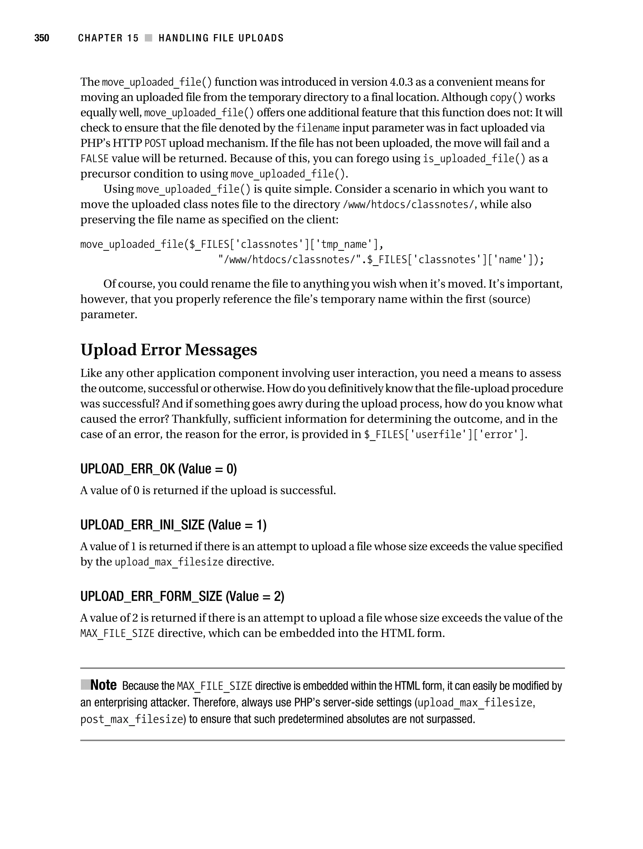 Gilmore 2E_552-1.book Page 350 Tuesday, November 1, 2005 1:31 PM




350        CHAPTER 15 ■ HANDLING FILE UPLOADS



           The move_uploaded_file() function was introduced in version 4.0.3 as a convenient means for
           moving an uploaded file from the temporary directory to a final location. Although copy() works
           equally well, move_uploaded_file() offers one additional feature that this function does not: It will
           check to ensure that the file denoted by the filename input parameter was in fact uploaded via
           PHP’s HTTP POST upload mechanism. If the file has not been uploaded, the move will fail and a
           FALSE value will be returned. Because of this, you can forego using is_uploaded_file() as a
           precursor condition to using move_uploaded_file().
               Using move_uploaded_file() is quite simple. Consider a scenario in which you want to
           move the uploaded class notes file to the directory /www/htdocs/classnotes/, while also
           preserving the file name as specified on the client:

           move_uploaded_file($_FILES['classnotes']['tmp_name'],
                                   "/www/htdocs/classnotes/".$_FILES['classnotes']['name']);

               Of course, you could rename the file to anything you wish when it’s moved. It’s important,
           however, that you properly reference the file’s temporary name within the first (source)
           parameter.


           Upload Error Messages
           Like any other application component involving user interaction, you need a means to assess
           the outcome, successful or otherwise. How do you definitively know that the file-upload procedure
           was successful? And if something goes awry during the upload process, how do you know what
           caused the error? Thankfully, sufficient information for determining the outcome, and in the
           case of an error, the reason for the error, is provided in $_FILES['userfile']['error'].


           UPLOAD_ERR_OK (Value = 0)
           A value of 0 is returned if the upload is successful.


           UPLOAD_ERR_INI_SIZE (Value = 1)
           A value of 1 is returned if there is an attempt to upload a file whose size exceeds the value specified
           by the upload_max_filesize directive.


           UPLOAD_ERR_FORM_SIZE (Value = 2)
           A value of 2 is returned if there is an attempt to upload a file whose size exceeds the value of the
           MAX_FILE_SIZE directive, which can be embedded into the HTML form.



           ■Note Because the MAX_FILE_SIZE directive is embedded within the HTML form, it can easily be modified by
           an enterprising attacker. Therefore, always use PHP’s server-side settings (upload_max_filesize,
           post_max_filesize) to ensure that such predetermined absolutes are not surpassed.
 