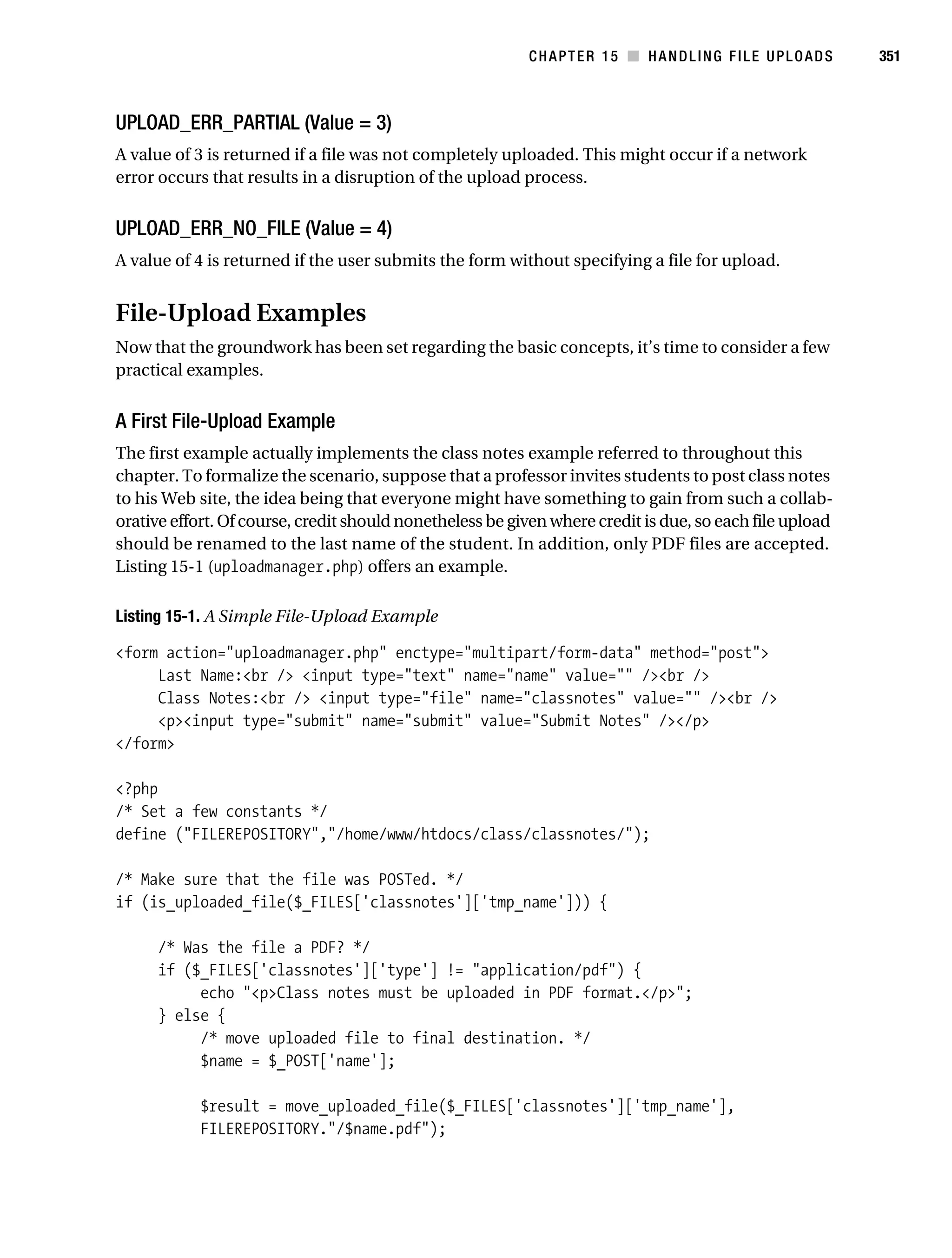Gilmore 2E_552-1.book Page 351 Tuesday, November 1, 2005 1:31 PM




                                                                     CHAPTER 15 ■ HANDLING FILE UPLOADS             351



           UPLOAD_ERR_PARTIAL (Value = 3)
           A value of 3 is returned if a file was not completely uploaded. This might occur if a network
           error occurs that results in a disruption of the upload process.


           UPLOAD_ERR_NO_FILE (Value = 4)
           A value of 4 is returned if the user submits the form without specifying a file for upload.


           File-Upload Examples
           Now that the groundwork has been set regarding the basic concepts, it’s time to consider a few
           practical examples.


           A First File-Upload Example
           The first example actually implements the class notes example referred to throughout this
           chapter. To formalize the scenario, suppose that a professor invites students to post class notes
           to his Web site, the idea being that everyone might have something to gain from such a collab-
           orative effort. Of course, credit should nonetheless be given where credit is due, so each file upload
           should be renamed to the last name of the student. In addition, only PDF files are accepted.
           Listing 15-1 (uploadmanager.php) offers an example.

           Listing 15-1. A Simple File-Upload Example

           <form action="uploadmanager.php" enctype="multipart/form-data" method="post">
                Last Name:<br /> <input type="text" name="name" value="" /><br />
                Class Notes:<br /> <input type="file" name="classnotes" value="" /><br />
                <p><input type="submit" name="submit" value="Submit Notes" /></p>
           </form>

           <?php
           /* Set a few constants */
           define ("FILEREPOSITORY","/home/www/htdocs/class/classnotes/");

           /* Make sure that the file was POSTed. */
           if (is_uploaded_file($_FILES['classnotes']['tmp_name'])) {

                  /* Was the file a PDF? */
                  if ($_FILES['classnotes']['type'] != "application/pdf") {
                       echo "<p>Class notes must be uploaded in PDF format.</p>";
                  } else {
                       /* move uploaded file to final destination. */
                       $name = $_POST['name'];

                         $result = move_uploaded_file($_FILES['classnotes']['tmp_name'],
                         FILEREPOSITORY."/$name.pdf");
 
