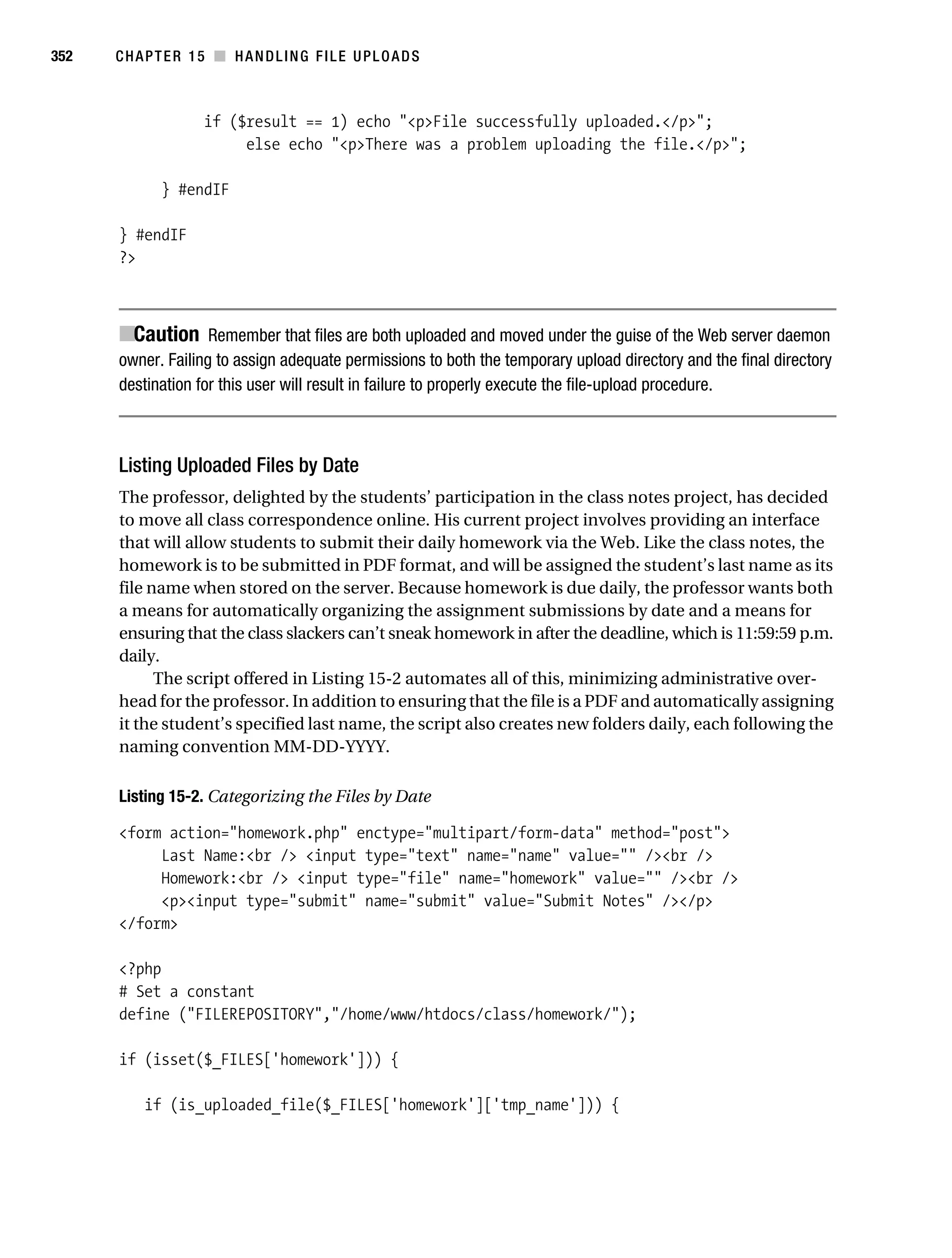 Gilmore 2E_552-1.book Page 352 Tuesday, November 1, 2005 1:31 PM




352        CHAPTER 15 ■ HANDLING FILE UPLOADS



                         if ($result == 1) echo "<p>File successfully uploaded.</p>";
                              else echo "<p>There was a problem uploading the file.</p>";

                  } #endIF

           } #endIF
           ?>



           ■Caution Remember that files are both uploaded and moved under the guise of the Web server daemon
           owner. Failing to assign adequate permissions to both the temporary upload directory and the final directory
           destination for this user will result in failure to properly execute the file-upload procedure.



           Listing Uploaded Files by Date
           The professor, delighted by the students’ participation in the class notes project, has decided
           to move all class correspondence online. His current project involves providing an interface
           that will allow students to submit their daily homework via the Web. Like the class notes, the
           homework is to be submitted in PDF format, and will be assigned the student’s last name as its
           file name when stored on the server. Because homework is due daily, the professor wants both
           a means for automatically organizing the assignment submissions by date and a means for
           ensuring that the class slackers can’t sneak homework in after the deadline, which is 11:59:59 p.m.
           daily.
                 The script offered in Listing 15-2 automates all of this, minimizing administrative over-
           head for the professor. In addition to ensuring that the file is a PDF and automatically assigning
           it the student’s specified last name, the script also creates new folders daily, each following the
           naming convention MM-DD-YYYY.

           Listing 15-2. Categorizing the Files by Date

           <form action="homework.php" enctype="multipart/form-data" method="post">
                Last Name:<br /> <input type="text" name="name" value="" /><br />
                Homework:<br /> <input type="file" name="homework" value="" /><br />
                <p><input type="submit" name="submit" value="Submit Notes" /></p>
           </form>

           <?php
           # Set a constant
           define ("FILEREPOSITORY","/home/www/htdocs/class/homework/");

           if (isset($_FILES['homework'])) {

                if (is_uploaded_file($_FILES['homework']['tmp_name'])) {
 