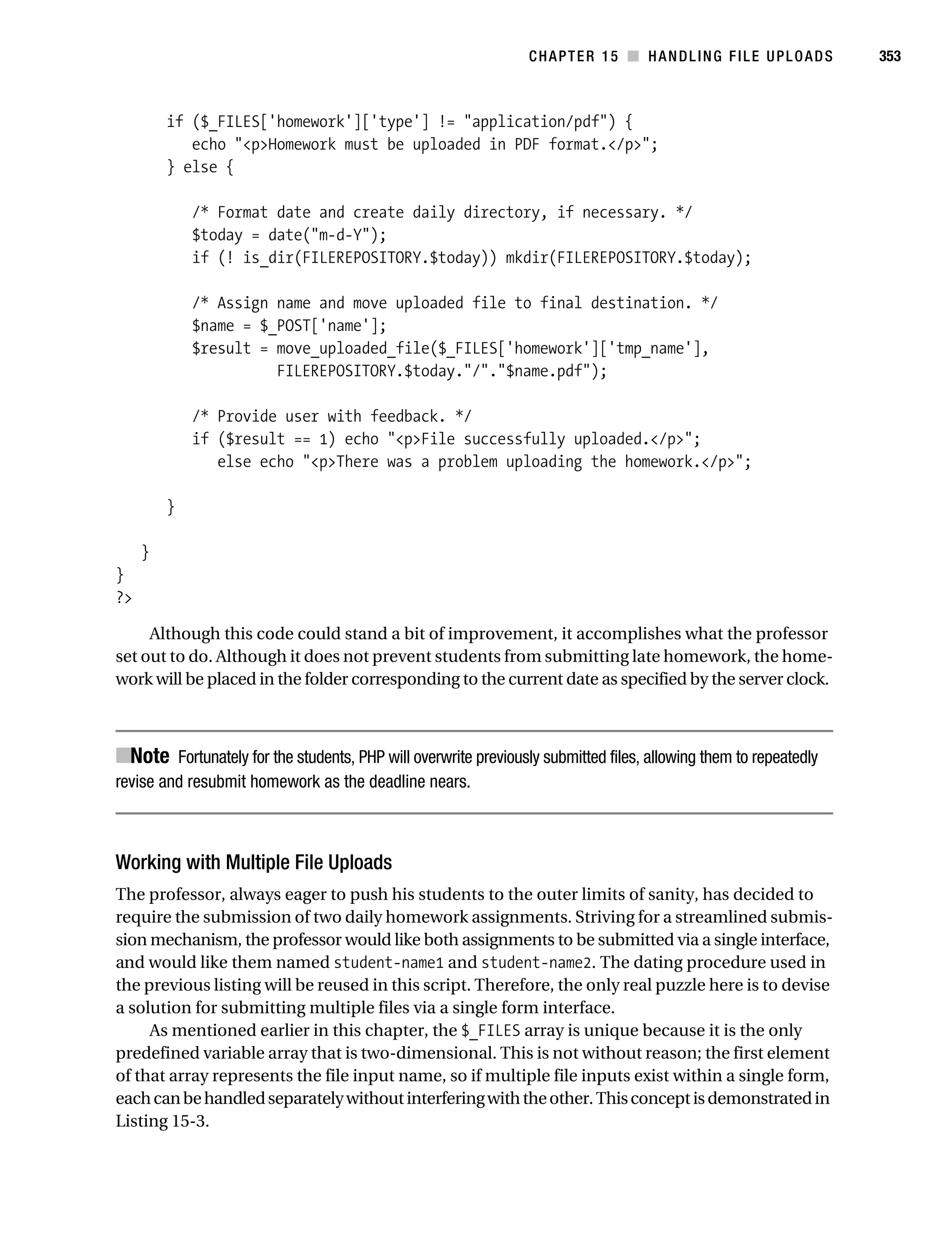Gilmore 2E_552-1.book Page 353 Tuesday, November 1, 2005 1:31 PM




                                                                           CHAPTER 15 ■ HANDLING FILE UPLOADS               353



                    if ($_FILES['homework']['type'] != "application/pdf") {
                       echo "<p>Homework must be uploaded in PDF format.</p>";
                    } else {

                        /* Format date and create daily directory, if necessary. */
                        $today = date("m-d-Y");
                        if (! is_dir(FILEREPOSITORY.$today)) mkdir(FILEREPOSITORY.$today);

                        /* Assign name and move uploaded file to final destination. */
                        $name = $_POST['name'];
                        $result = move_uploaded_file($_FILES['homework']['tmp_name'],
                                  FILEREPOSITORY.$today."/"."$name.pdf");

                        /* Provide user with feedback. */
                        if ($result == 1) echo "<p>File successfully uploaded.</p>";
                           else echo "<p>There was a problem uploading the homework.</p>";

                    }

                }
           }
           ?>

                Although this code could stand a bit of improvement, it accomplishes what the professor
           set out to do. Although it does not prevent students from submitting late homework, the home-
           work will be placed in the folder corresponding to the current date as specified by the server clock.



           ■Note Fortunately for the students, PHP will overwrite previously submitted files, allowing them to repeatedly
           revise and resubmit homework as the deadline nears.



           Working with Multiple File Uploads
           The professor, always eager to push his students to the outer limits of sanity, has decided to
           require the submission of two daily homework assignments. Striving for a streamlined submis-
           sion mechanism, the professor would like both assignments to be submitted via a single interface,
           and would like them named student-name1 and student-name2. The dating procedure used in
           the previous listing will be reused in this script. Therefore, the only real puzzle here is to devise
           a solution for submitting multiple files via a single form interface.
                As mentioned earlier in this chapter, the $_FILES array is unique because it is the only
           predefined variable array that is two-dimensional. This is not without reason; the first element
           of that array represents the file input name, so if multiple file inputs exist within a single form,
           each can be handled separately without interfering with the other. This concept is demonstrated in
           Listing 15-3.
 