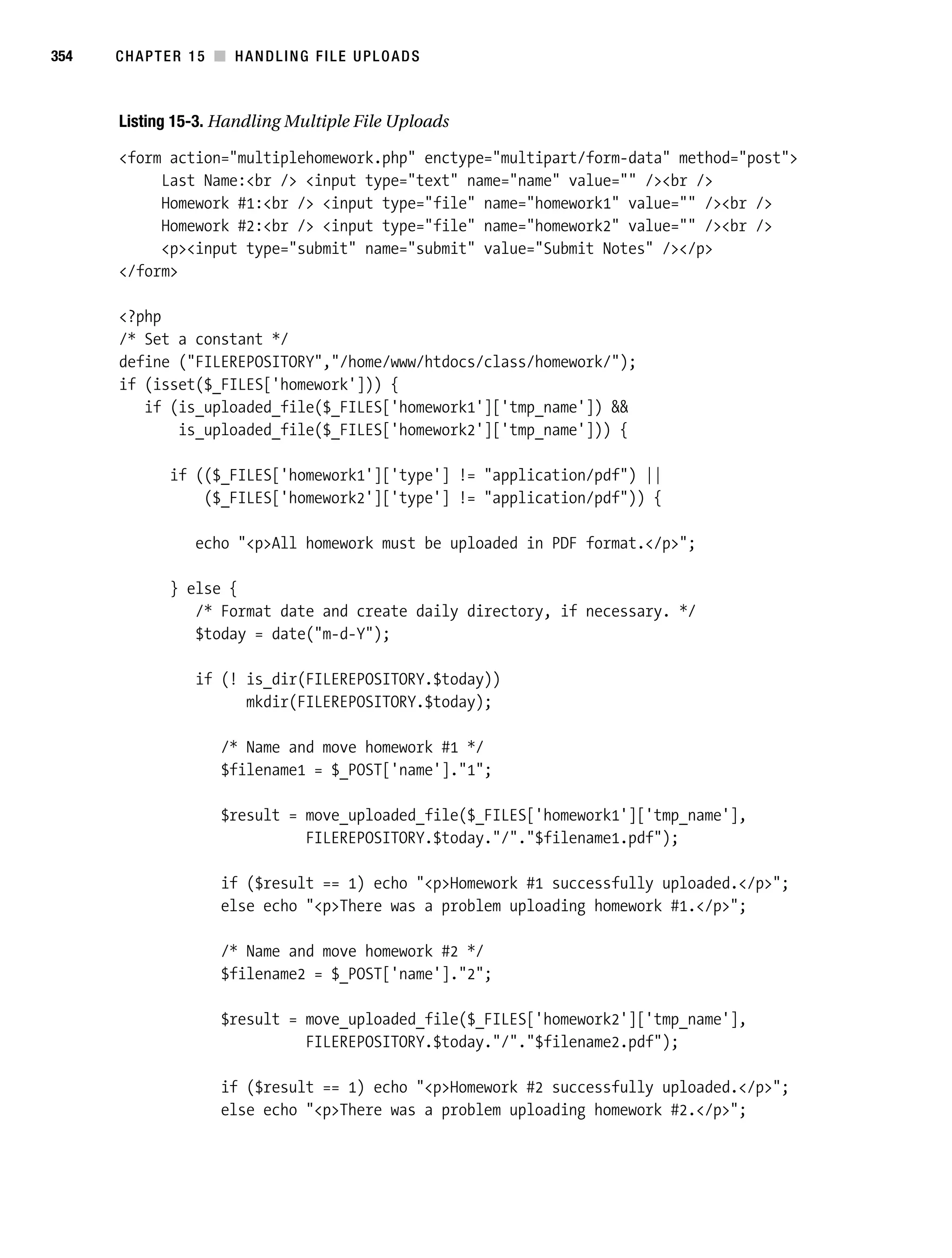 Gilmore 2E_552-1.book Page 354 Tuesday, November 1, 2005 1:31 PM




354        CHAPTER 15 ■ HANDLING FILE UPLOADS



           Listing 15-3. Handling Multiple File Uploads

           <form action="multiplehomework.php" enctype="multipart/form-data" method="post">
                Last Name:<br /> <input type="text" name="name" value="" /><br />
                Homework #1:<br /> <input type="file" name="homework1" value="" /><br />
                Homework #2:<br /> <input type="file" name="homework2" value="" /><br />
                <p><input type="submit" name="submit" value="Submit Notes" /></p>
           </form>

           <?php
           /* Set a constant */
           define ("FILEREPOSITORY","/home/www/htdocs/class/homework/");
           if (isset($_FILES['homework'])) {
              if (is_uploaded_file($_FILES['homework1']['tmp_name']) &&
                  is_uploaded_file($_FILES['homework2']['tmp_name'])) {

                    if (($_FILES['homework1']['type'] != "application/pdf") ||
                        ($_FILES['homework2']['type'] != "application/pdf")) {

                        echo "<p>All homework must be uploaded in PDF format.</p>";

                    } else {
                       /* Format date and create daily directory, if necessary. */
                       $today = date("m-d-Y");

                        if (! is_dir(FILEREPOSITORY.$today))
                              mkdir(FILEREPOSITORY.$today);

                            /* Name and move homework #1 */
                            $filename1 = $_POST['name']."1";

                            $result = move_uploaded_file($_FILES['homework1']['tmp_name'],
                                      FILEREPOSITORY.$today."/"."$filename1.pdf");

                            if ($result == 1) echo "<p>Homework #1 successfully uploaded.</p>";
                            else echo "<p>There was a problem uploading homework #1.</p>";

                            /* Name and move homework #2 */
                            $filename2 = $_POST['name']."2";

                            $result = move_uploaded_file($_FILES['homework2']['tmp_name'],
                                      FILEREPOSITORY.$today."/"."$filename2.pdf");

                            if ($result == 1) echo "<p>Homework #2 successfully uploaded.</p>";
                            else echo "<p>There was a problem uploading homework #2.</p>";
 
