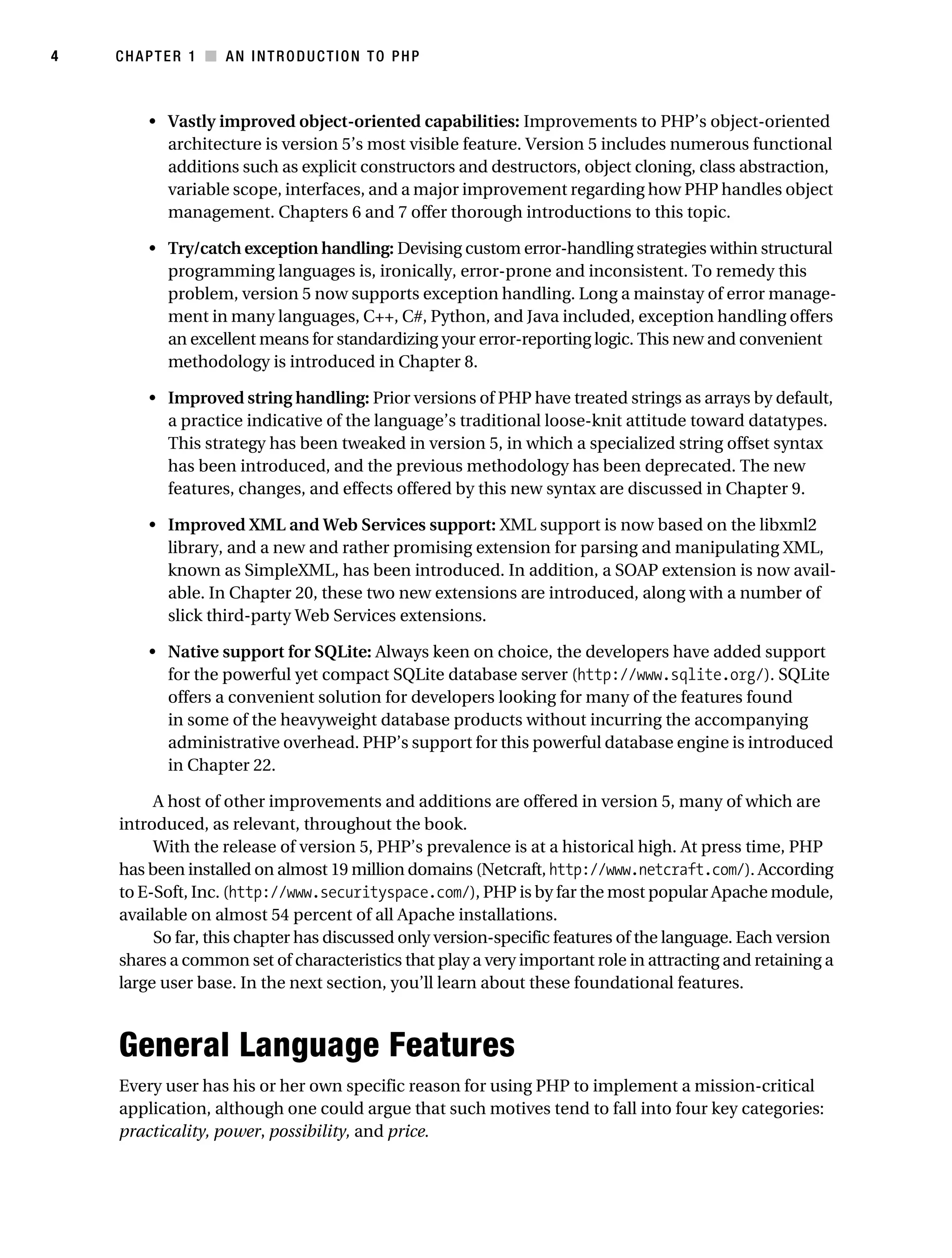 Gilmore 2E_552-1.book Page 4 Tuesday, November 1, 2005 1:31 PM




4          CHAPTER 1 ■ AN INTRODUCTION TO PHP



                • Vastly improved object-oriented capabilities: Improvements to PHP’s object-oriented
                  architecture is version 5’s most visible feature. Version 5 includes numerous functional
                  additions such as explicit constructors and destructors, object cloning, class abstraction,
                  variable scope, interfaces, and a major improvement regarding how PHP handles object
                  management. Chapters 6 and 7 offer thorough introductions to this topic.

                • Try/catch exception handling: Devising custom error-handling strategies within structural
                  programming languages is, ironically, error-prone and inconsistent. To remedy this
                  problem, version 5 now supports exception handling. Long a mainstay of error manage-
                  ment in many languages, C++, C#, Python, and Java included, exception handling offers
                  an excellent means for standardizing your error-reporting logic. This new and convenient
                  methodology is introduced in Chapter 8.

                • Improved string handling: Prior versions of PHP have treated strings as arrays by default,
                  a practice indicative of the language’s traditional loose-knit attitude toward datatypes.
                  This strategy has been tweaked in version 5, in which a specialized string offset syntax
                  has been introduced, and the previous methodology has been deprecated. The new
                  features, changes, and effects offered by this new syntax are discussed in Chapter 9.

                • Improved XML and Web Services support: XML support is now based on the libxml2
                  library, and a new and rather promising extension for parsing and manipulating XML,
                  known as SimpleXML, has been introduced. In addition, a SOAP extension is now avail-
                  able. In Chapter 20, these two new extensions are introduced, along with a number of
                  slick third-party Web Services extensions.

                • Native support for SQLite: Always keen on choice, the developers have added support
                  for the powerful yet compact SQLite database server (http://www.sqlite.org/). SQLite
                  offers a convenient solution for developers looking for many of the features found
                  in some of the heavyweight database products without incurring the accompanying
                  administrative overhead. PHP’s support for this powerful database engine is introduced
                  in Chapter 22.

                 A host of other improvements and additions are offered in version 5, many of which are
            introduced, as relevant, throughout the book.
                 With the release of version 5, PHP’s prevalence is at a historical high. At press time, PHP
            has been installed on almost 19 million domains (Netcraft, http://www.netcraft.com/). According
            to E-Soft, Inc. (http://www.securityspace.com/), PHP is by far the most popular Apache module,
            available on almost 54 percent of all Apache installations.
                 So far, this chapter has discussed only version-specific features of the language. Each version
            shares a common set of characteristics that play a very important role in attracting and retaining a
            large user base. In the next section, you’ll learn about these foundational features.



            General Language Features
            Every user has his or her own specific reason for using PHP to implement a mission-critical
            application, although one could argue that such motives tend to fall into four key categories:
            practicality, power, possibility, and price.
 