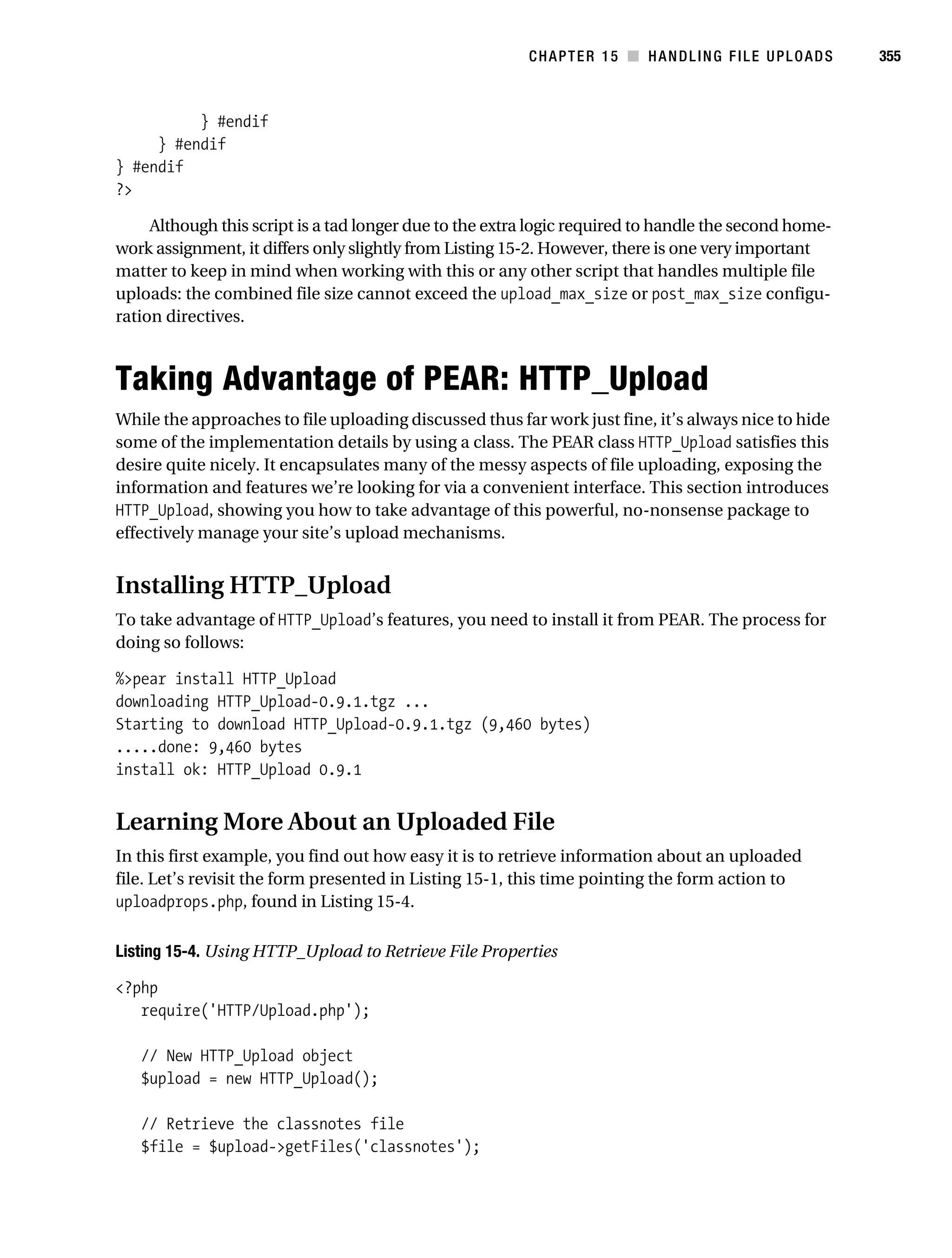Gilmore 2E_552-1.book Page 355 Tuesday, November 1, 2005 1:31 PM




                                                                    CHAPTER 15 ■ HANDLING FILE UPLOADS            355



                     } #endif
                } #endif
           } #endif
           ?>

                Although this script is a tad longer due to the extra logic required to handle the second home-
           work assignment, it differs only slightly from Listing 15-2. However, there is one very important
           matter to keep in mind when working with this or any other script that handles multiple file
           uploads: the combined file size cannot exceed the upload_max_size or post_max_size configu-
           ration directives.



           Taking Advantage of PEAR: HTTP_Upload
           While the approaches to file uploading discussed thus far work just fine, it’s always nice to hide
           some of the implementation details by using a class. The PEAR class HTTP_Upload satisfies this
           desire quite nicely. It encapsulates many of the messy aspects of file uploading, exposing the
           information and features we’re looking for via a convenient interface. This section introduces
           HTTP_Upload, showing you how to take advantage of this powerful, no-nonsense package to
           effectively manage your site’s upload mechanisms.


           Installing HTTP_Upload
           To take advantage of HTTP_Upload’s features, you need to install it from PEAR. The process for
           doing so follows:

           %>pear install HTTP_Upload
           downloading HTTP_Upload-0.9.1.tgz ...
           Starting to download HTTP_Upload-0.9.1.tgz (9,460 bytes)
           .....done: 9,460 bytes
           install ok: HTTP_Upload 0.9.1


           Learning More About an Uploaded File
           In this first example, you find out how easy it is to retrieve information about an uploaded
           file. Let’s revisit the form presented in Listing 15-1, this time pointing the form action to
           uploadprops.php, found in Listing 15-4.

           Listing 15-4. Using HTTP_Upload to Retrieve File Properties

           <?php
              require('HTTP/Upload.php');

               // New HTTP_Upload object
               $upload = new HTTP_Upload();

               // Retrieve the classnotes file
               $file = $upload->getFiles('classnotes');
 