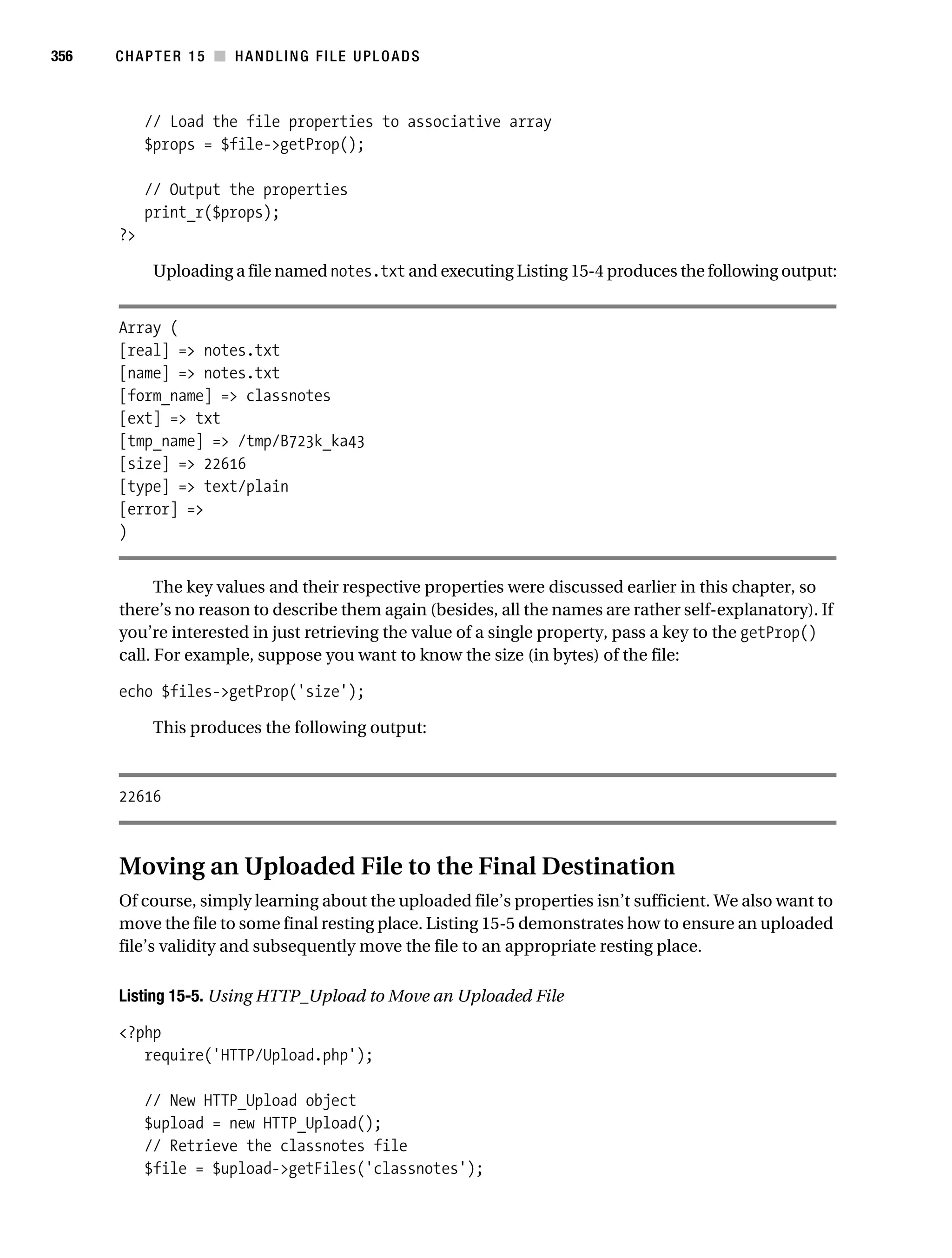 Gilmore 2E_552-1.book Page 356 Tuesday, November 1, 2005 1:31 PM




356        CHAPTER 15 ■ HANDLING FILE UPLOADS



                // Load the file properties to associative array
                $props = $file->getProp();

                // Output the properties
                print_r($props);
           ?>

                 Uploading a file named notes.txt and executing Listing 15-4 produces the following output:


           Array (
           [real] => notes.txt
           [name] => notes.txt
           [form_name] => classnotes
           [ext] => txt
           [tmp_name] => /tmp/B723k_ka43
           [size] => 22616
           [type] => text/plain
           [error] =>
           )


                 The key values and their respective properties were discussed earlier in this chapter, so
           there’s no reason to describe them again (besides, all the names are rather self-explanatory). If
           you’re interested in just retrieving the value of a single property, pass a key to the getProp()
           call. For example, suppose you want to know the size (in bytes) of the file:

           echo $files->getProp('size');

                 This produces the following output:



           22616



           Moving an Uploaded File to the Final Destination
           Of course, simply learning about the uploaded file’s properties isn’t sufficient. We also want to
           move the file to some final resting place. Listing 15-5 demonstrates how to ensure an uploaded
           file’s validity and subsequently move the file to an appropriate resting place.

           Listing 15-5. Using HTTP_Upload to Move an Uploaded File

           <?php
              require('HTTP/Upload.php');

                // New HTTP_Upload object
                $upload = new HTTP_Upload();
                // Retrieve the classnotes file
                $file = $upload->getFiles('classnotes');
 