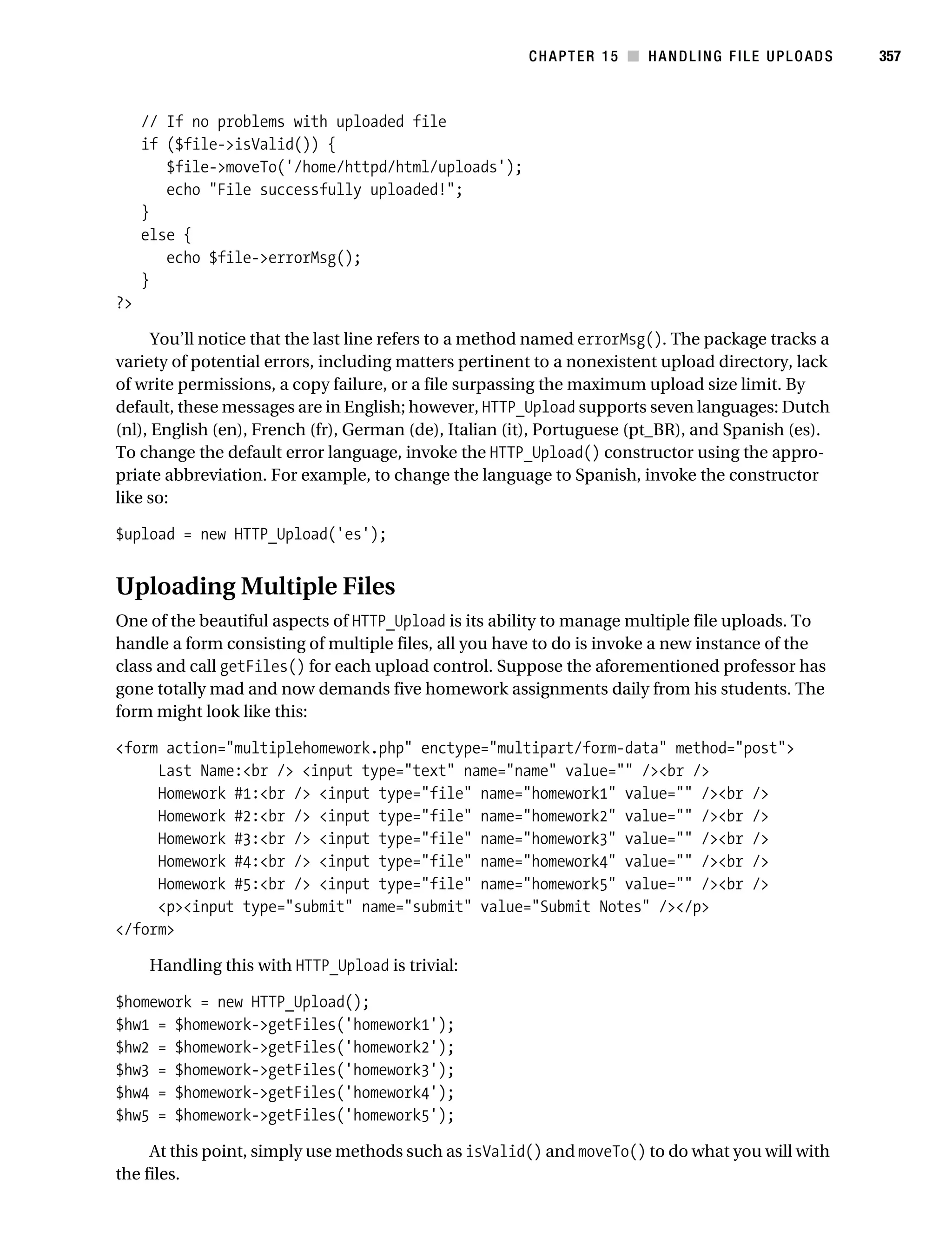 Gilmore 2E_552-1.book Page 357 Tuesday, November 1, 2005 1:31 PM




                                                                   CHAPTER 15 ■ HANDLING FILE UPLOADS          357



                // If no problems with uploaded file
                if ($file->isValid()) {
                   $file->moveTo('/home/httpd/html/uploads');
                   echo "File successfully uploaded!";
                }
                else {
                   echo $file->errorMsg();
                }
           ?>

                 You’ll notice that the last line refers to a method named errorMsg(). The package tracks a
           variety of potential errors, including matters pertinent to a nonexistent upload directory, lack
           of write permissions, a copy failure, or a file surpassing the maximum upload size limit. By
           default, these messages are in English; however, HTTP_Upload supports seven languages: Dutch
           (nl), English (en), French (fr), German (de), Italian (it), Portuguese (pt_BR), and Spanish (es).
           To change the default error language, invoke the HTTP_Upload() constructor using the appro-
           priate abbreviation. For example, to change the language to Spanish, invoke the constructor
           like so:

           $upload = new HTTP_Upload('es');


           Uploading Multiple Files
           One of the beautiful aspects of HTTP_Upload is its ability to manage multiple file uploads. To
           handle a form consisting of multiple files, all you have to do is invoke a new instance of the
           class and call getFiles() for each upload control. Suppose the aforementioned professor has
           gone totally mad and now demands five homework assignments daily from his students. The
           form might look like this:

           <form action="multiplehomework.php" enctype="multipart/form-data" method="post">
                Last Name:<br /> <input type="text" name="name" value="" /><br />
                Homework #1:<br /> <input type="file" name="homework1" value="" /><br />
                Homework #2:<br /> <input type="file" name="homework2" value="" /><br />
                Homework #3:<br /> <input type="file" name="homework3" value="" /><br />
                Homework #4:<br /> <input type="file" name="homework4" value="" /><br />
                Homework #5:<br /> <input type="file" name="homework5" value="" /><br />
                <p><input type="submit" name="submit" value="Submit Notes" /></p>
           </form>

                 Handling this with HTTP_Upload is trivial:

           $homework = new HTTP_Upload();
           $hw1 = $homework->getFiles('homework1');
           $hw2 = $homework->getFiles('homework2');
           $hw3 = $homework->getFiles('homework3');
           $hw4 = $homework->getFiles('homework4');
           $hw5 = $homework->getFiles('homework5');

                At this point, simply use methods such as isValid() and moveTo() to do what you will with
           the files.
 
