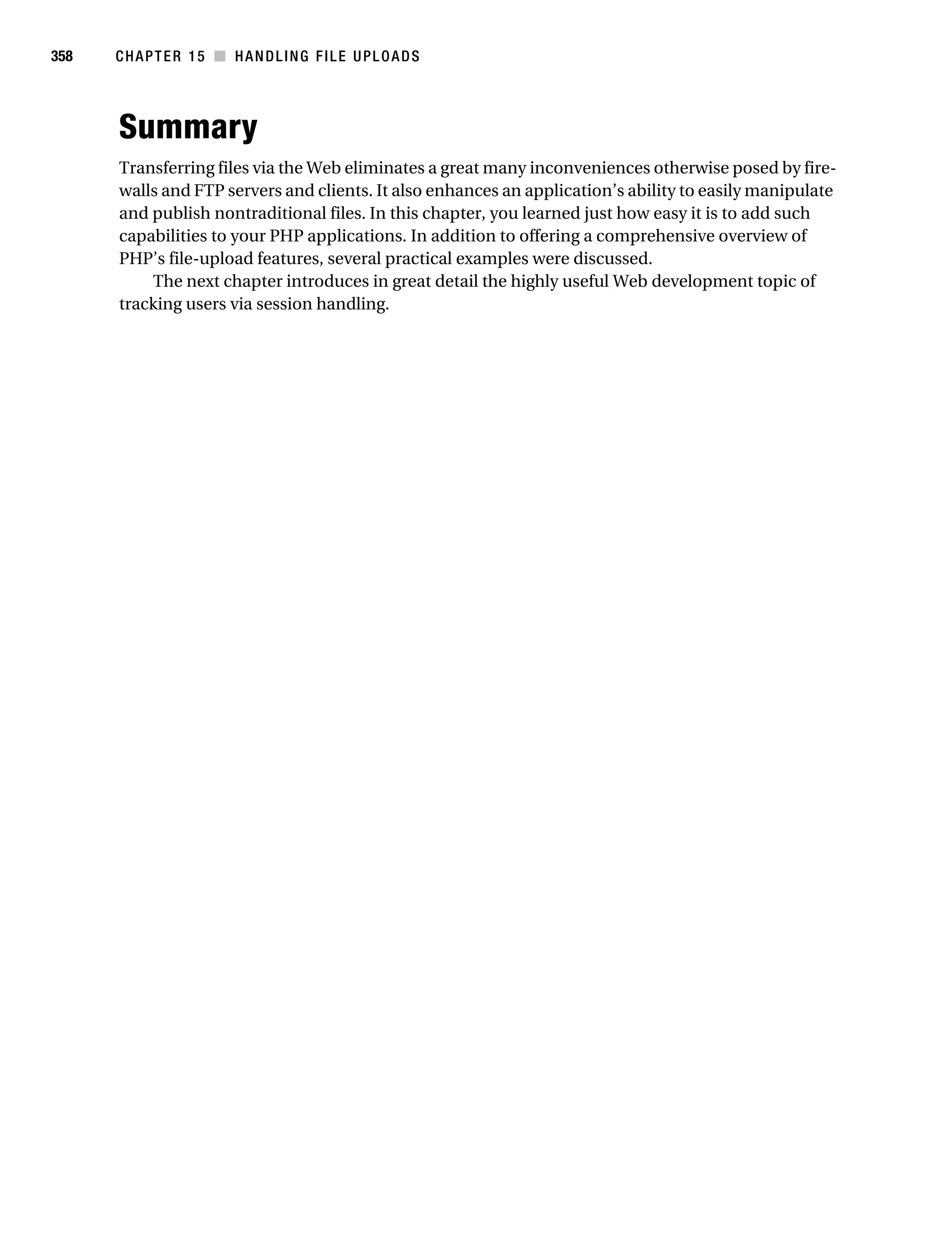 Gilmore 2E_552-1.book Page 358 Tuesday, November 1, 2005 1:31 PM




358        CHAPTER 15 ■ HANDLING FILE UPLOADS




           Summary
           Transferring files via the Web eliminates a great many inconveniences otherwise posed by fire-
           walls and FTP servers and clients. It also enhances an application’s ability to easily manipulate
           and publish nontraditional files. In this chapter, you learned just how easy it is to add such
           capabilities to your PHP applications. In addition to offering a comprehensive overview of
           PHP’s file-upload features, several practical examples were discussed.
               The next chapter introduces in great detail the highly useful Web development topic of
           tracking users via session handling.
 
