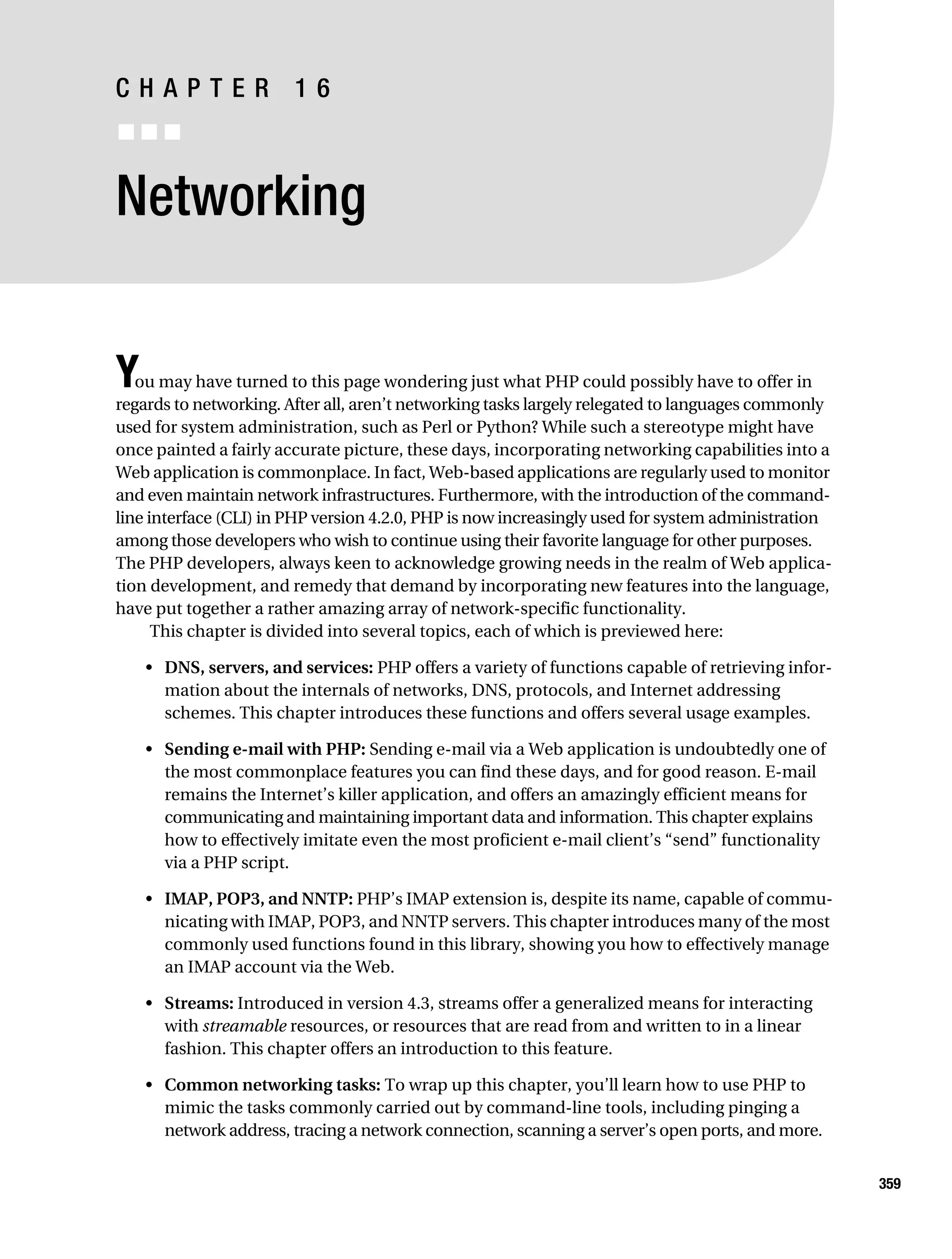 Gilmore 2E_552-1.book Page 359 Tuesday, November 1, 2005 1:31 PM




           CHAPTER 16
           ■■■


           Networking


           Y  ou may have turned to this page wondering just what PHP could possibly have to offer in
           regards to networking. After all, aren’t networking tasks largely relegated to languages commonly
           used for system administration, such as Perl or Python? While such a stereotype might have
           once painted a fairly accurate picture, these days, incorporating networking capabilities into a
           Web application is commonplace. In fact, Web-based applications are regularly used to monitor
           and even maintain network infrastructures. Furthermore, with the introduction of the command-
           line interface (CLI) in PHP version 4.2.0, PHP is now increasingly used for system administration
           among those developers who wish to continue using their favorite language for other purposes.
           The PHP developers, always keen to acknowledge growing needs in the realm of Web applica-
           tion development, and remedy that demand by incorporating new features into the language,
           have put together a rather amazing array of network-specific functionality.
                 This chapter is divided into several topics, each of which is previewed here:

                • DNS, servers, and services: PHP offers a variety of functions capable of retrieving infor-
                  mation about the internals of networks, DNS, protocols, and Internet addressing
                  schemes. This chapter introduces these functions and offers several usage examples.

                • Sending e-mail with PHP: Sending e-mail via a Web application is undoubtedly one of
                  the most commonplace features you can find these days, and for good reason. E-mail
                  remains the Internet’s killer application, and offers an amazingly efficient means for
                  communicating and maintaining important data and information. This chapter explains
                  how to effectively imitate even the most proficient e-mail client’s “send” functionality
                  via a PHP script.

                • IMAP, POP3, and NNTP: PHP’s IMAP extension is, despite its name, capable of commu-
                  nicating with IMAP, POP3, and NNTP servers. This chapter introduces many of the most
                  commonly used functions found in this library, showing you how to effectively manage
                  an IMAP account via the Web.

                • Streams: Introduced in version 4.3, streams offer a generalized means for interacting
                  with streamable resources, or resources that are read from and written to in a linear
                  fashion. This chapter offers an introduction to this feature.

                • Common networking tasks: To wrap up this chapter, you’ll learn how to use PHP to
                  mimic the tasks commonly carried out by command-line tools, including pinging a
                  network address, tracing a network connection, scanning a server’s open ports, and more.


                                                                                                               359
 