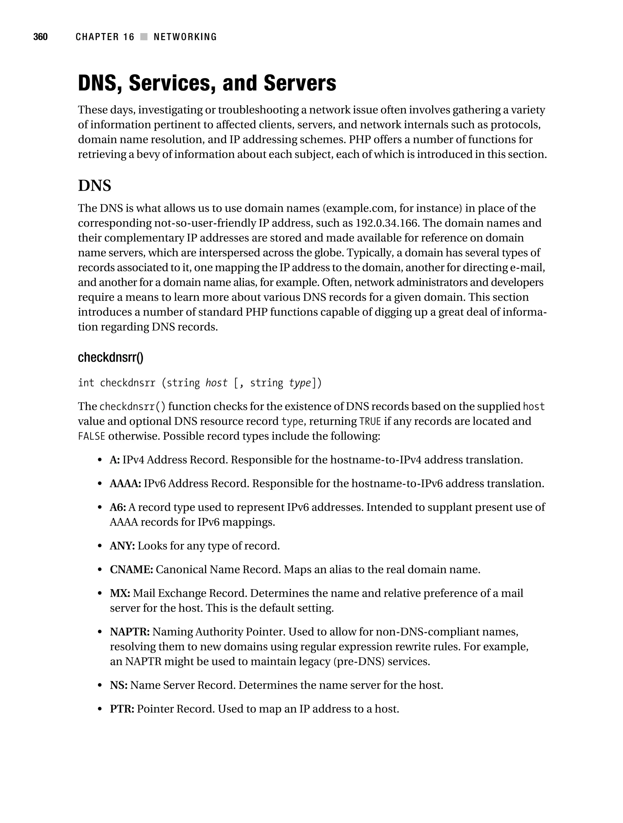 Gilmore 2E_552-1.book Page 360 Tuesday, November 1, 2005 1:31 PM




360        CHAPTER 16 ■ NETWORKING




           DNS, Services, and Servers
           These days, investigating or troubleshooting a network issue often involves gathering a variety
           of information pertinent to affected clients, servers, and network internals such as protocols,
           domain name resolution, and IP addressing schemes. PHP offers a number of functions for
           retrieving a bevy of information about each subject, each of which is introduced in this section.

           DNS
           The DNS is what allows us to use domain names (example.com, for instance) in place of the
           corresponding not-so-user-friendly IP address, such as 192.0.34.166. The domain names and
           their complementary IP addresses are stored and made available for reference on domain
           name servers, which are interspersed across the globe. Typically, a domain has several types of
           records associated to it, one mapping the IP address to the domain, another for directing e-mail,
           and another for a domain name alias, for example. Often, network administrators and developers
           require a means to learn more about various DNS records for a given domain. This section
           introduces a number of standard PHP functions capable of digging up a great deal of informa-
           tion regarding DNS records.

           checkdnsrr()
           int checkdnsrr (string host [, string type])

           The checkdnsrr() function checks for the existence of DNS records based on the supplied host
           value and optional DNS resource record type, returning TRUE if any records are located and
           FALSE otherwise. Possible record types include the following:

                • A: IPv4 Address Record. Responsible for the hostname-to-IPv4 address translation.

                • AAAA: IPv6 Address Record. Responsible for the hostname-to-IPv6 address translation.

                • A6: A record type used to represent IPv6 addresses. Intended to supplant present use of
                  AAAA records for IPv6 mappings.

                • ANY: Looks for any type of record.

                • CNAME: Canonical Name Record. Maps an alias to the real domain name.

                • MX: Mail Exchange Record. Determines the name and relative preference of a mail
                  server for the host. This is the default setting.

                • NAPTR: Naming Authority Pointer. Used to allow for non-DNS-compliant names,
                  resolving them to new domains using regular expression rewrite rules. For example,
                  an NAPTR might be used to maintain legacy (pre-DNS) services.

                • NS: Name Server Record. Determines the name server for the host.

                • PTR: Pointer Record. Used to map an IP address to a host.
 
