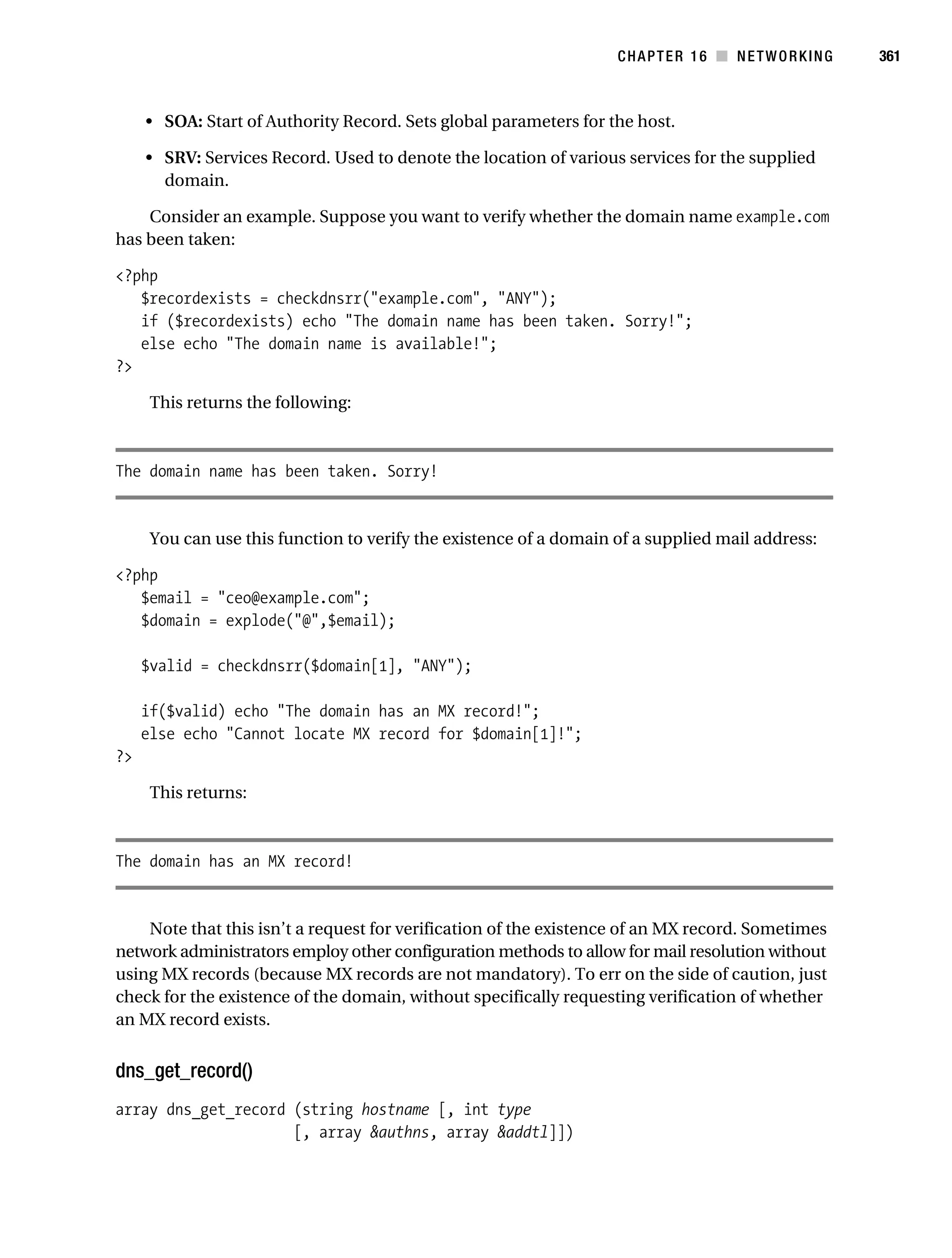 Gilmore 2E_552-1.book Page 361 Tuesday, November 1, 2005 1:31 PM




                                                                               CHAPTER 16 ■ NETWORKING       361



                • SOA: Start of Authority Record. Sets global parameters for the host.

                • SRV: Services Record. Used to denote the location of various services for the supplied
                  domain.

               Consider an example. Suppose you want to verify whether the domain name example.com
           has been taken:

           <?php
              $recordexists = checkdnsrr("example.com", "ANY");
              if ($recordexists) echo "The domain name has been taken. Sorry!";
              else echo "The domain name is available!";
           ?>

                 This returns the following:



           The domain name has been taken. Sorry!


                 You can use this function to verify the existence of a domain of a supplied mail address:

           <?php
              $email = "ceo@example.com";
              $domain = explode("@",$email);

                $valid = checkdnsrr($domain[1], "ANY");

                if($valid) echo "The domain has an MX record!";
                else echo "Cannot locate MX record for $domain[1]!";
           ?>

                 This returns:



           The domain has an MX record!


               Note that this isn’t a request for verification of the existence of an MX record. Sometimes
           network administrators employ other configuration methods to allow for mail resolution without
           using MX records (because MX records are not mandatory). To err on the side of caution, just
           check for the existence of the domain, without specifically requesting verification of whether
           an MX record exists.


           dns_get_record()
           array dns_get_record (string hostname [, int type
                                [, array &authns, array &addtl]])
 