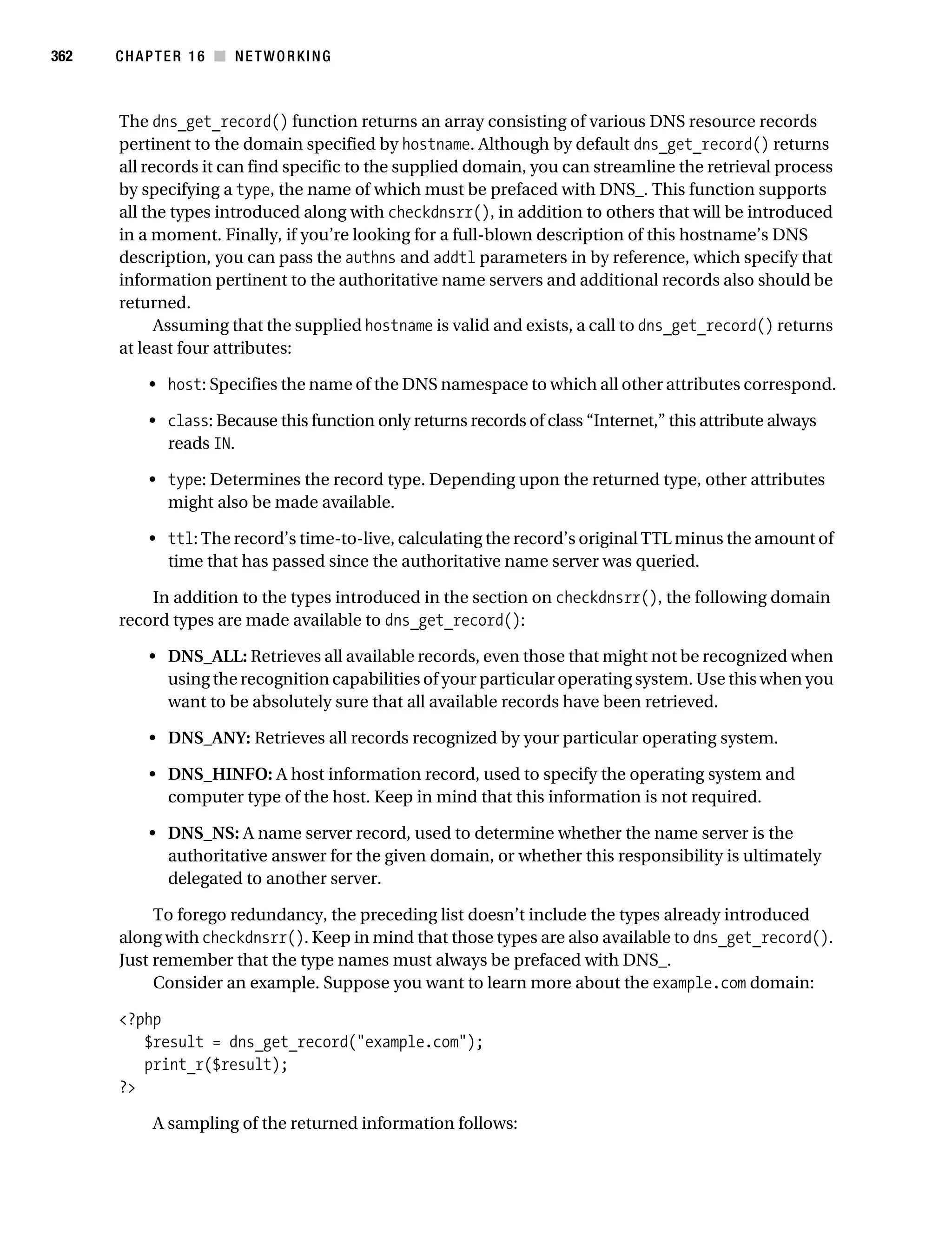 Gilmore 2E_552-1.book Page 362 Tuesday, November 1, 2005 1:31 PM




362        CHAPTER 16 ■ NETWORKING



           The dns_get_record() function returns an array consisting of various DNS resource records
           pertinent to the domain specified by hostname. Although by default dns_get_record() returns
           all records it can find specific to the supplied domain, you can streamline the retrieval process
           by specifying a type, the name of which must be prefaced with DNS_. This function supports
           all the types introduced along with checkdnsrr(), in addition to others that will be introduced
           in a moment. Finally, if you’re looking for a full-blown description of this hostname’s DNS
           description, you can pass the authns and addtl parameters in by reference, which specify that
           information pertinent to the authoritative name servers and additional records also should be
           returned.
                 Assuming that the supplied hostname is valid and exists, a call to dns_get_record() returns
           at least four attributes:

                • host: Specifies the name of the DNS namespace to which all other attributes correspond.

                • class: Because this function only returns records of class “Internet,” this attribute always
                  reads IN.

                • type: Determines the record type. Depending upon the returned type, other attributes
                  might also be made available.

                • ttl: The record’s time-to-live, calculating the record’s original TTL minus the amount of
                  time that has passed since the authoritative name server was queried.

               In addition to the types introduced in the section on checkdnsrr(), the following domain
           record types are made available to dns_get_record():

                • DNS_ALL: Retrieves all available records, even those that might not be recognized when
                  using the recognition capabilities of your particular operating system. Use this when you
                  want to be absolutely sure that all available records have been retrieved.

                • DNS_ANY: Retrieves all records recognized by your particular operating system.

                • DNS_HINFO: A host information record, used to specify the operating system and
                  computer type of the host. Keep in mind that this information is not required.

                • DNS_NS: A name server record, used to determine whether the name server is the
                  authoritative answer for the given domain, or whether this responsibility is ultimately
                  delegated to another server.

                To forego redundancy, the preceding list doesn’t include the types already introduced
           along with checkdnsrr(). Keep in mind that those types are also available to dns_get_record().
           Just remember that the type names must always be prefaced with DNS_.
                Consider an example. Suppose you want to learn more about the example.com domain:

           <?php
              $result = dns_get_record("example.com");
              print_r($result);
           ?>

                 A sampling of the returned information follows:
 