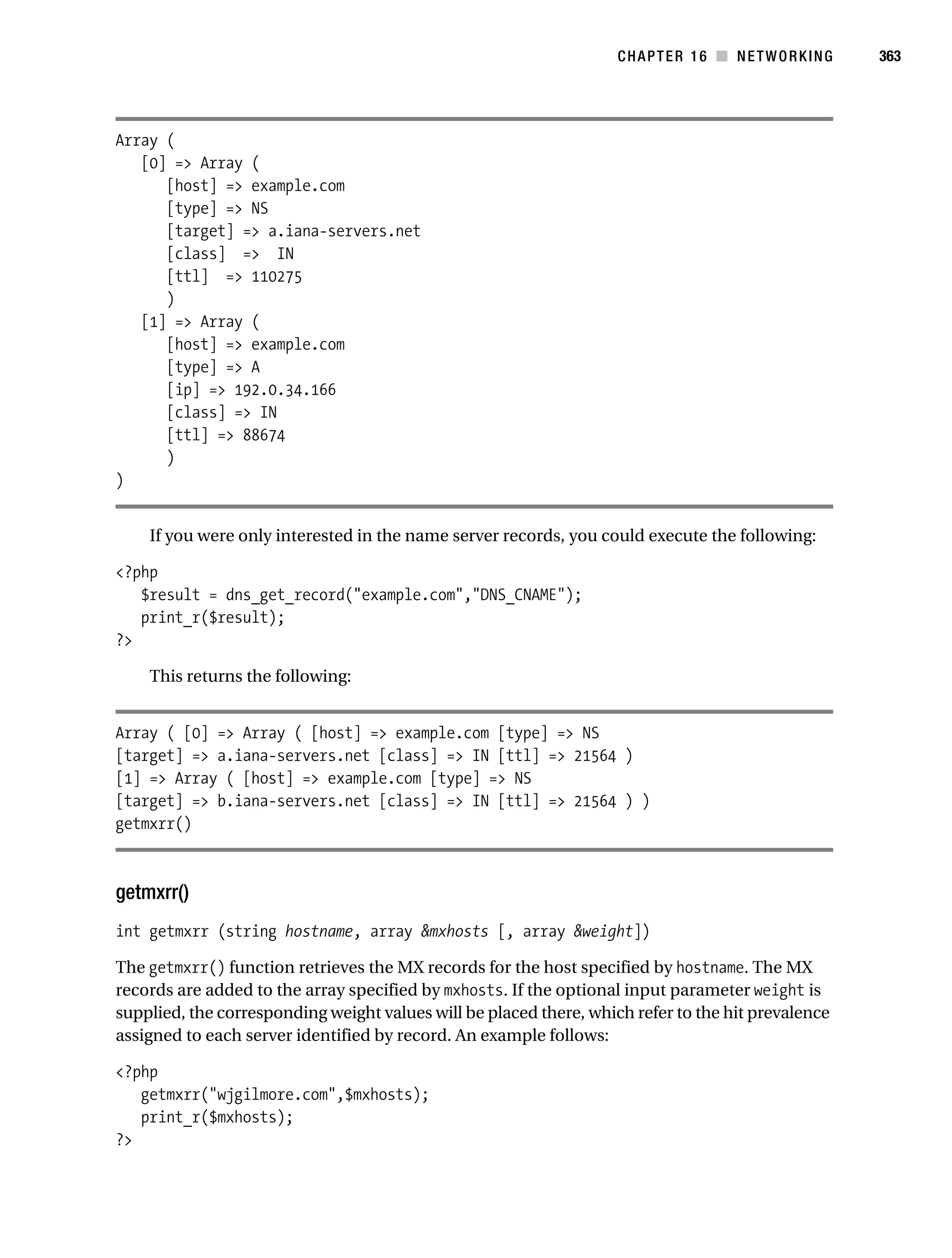 Gilmore 2E_552-1.book Page 363 Tuesday, November 1, 2005 1:31 PM




                                                                               CHAPTER 16 ■ NETWORKING         363




           Array (
              [0] => Array (
                 [host] => example.com
                 [type] => NS
                 [target] => a.iana-servers.net
                 [class] => IN
                 [ttl] => 110275
                 )
              [1] => Array (
                 [host] => example.com
                 [type] => A
                 [ip] => 192.0.34.166
                 [class] => IN
                 [ttl] => 88674
                 )
           )


                If you were only interested in the name server records, you could execute the following:

           <?php
              $result = dns_get_record("example.com","DNS_CNAME");
              print_r($result);
           ?>

                This returns the following:


           Array ( [0] => Array ( [host] => example.com [type] => NS
           [target] => a.iana-servers.net [class] => IN [ttl] => 21564 )
           [1] => Array ( [host] => example.com [type] => NS
           [target] => b.iana-servers.net [class] => IN [ttl] => 21564 ) )
           getmxrr()



           getmxrr()
           int getmxrr (string hostname, array &mxhosts [, array &weight])

           The getmxrr() function retrieves the MX records for the host specified by hostname. The MX
           records are added to the array specified by mxhosts. If the optional input parameter weight is
           supplied, the corresponding weight values will be placed there, which refer to the hit prevalence
           assigned to each server identified by record. An example follows:

           <?php
              getmxrr("wjgilmore.com",$mxhosts);
              print_r($mxhosts);
           ?>
 