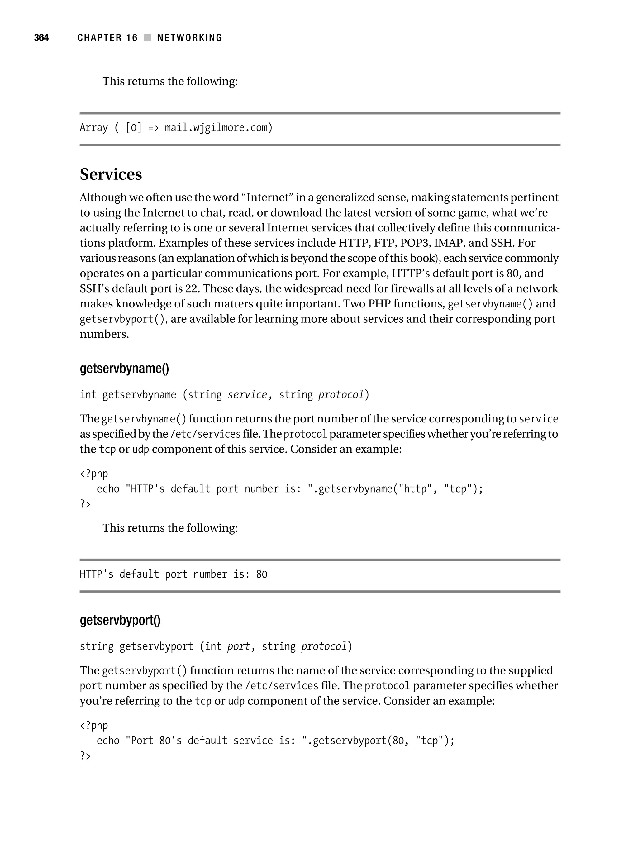 Gilmore 2E_552-1.book Page 364 Tuesday, November 1, 2005 1:31 PM




364        CHAPTER 16 ■ NETWORKING



                 This returns the following:



           Array ( [0] => mail.wjgilmore.com)



           Services
           Although we often use the word “Internet” in a generalized sense, making statements pertinent
           to using the Internet to chat, read, or download the latest version of some game, what we’re
           actually referring to is one or several Internet services that collectively define this communica-
           tions platform. Examples of these services include HTTP, FTP, POP3, IMAP, and SSH. For
           various reasons (an explanation of which is beyond the scope of this book), each service commonly
           operates on a particular communications port. For example, HTTP’s default port is 80, and
           SSH’s default port is 22. These days, the widespread need for firewalls at all levels of a network
           makes knowledge of such matters quite important. Two PHP functions, getservbyname() and
           getservbyport(), are available for learning more about services and their corresponding port
           numbers.


           getservbyname()
           int getservbyname (string service, string protocol)

           The getservbyname() function returns the port number of the service corresponding to service
           as specified by the /etc/services file. The protocol parameter specifies whether you’re referring to
           the tcp or udp component of this service. Consider an example:

           <?php
              echo "HTTP's default port number is: ".getservbyname("http", "tcp");
           ?>

                 This returns the following:



           HTTP's default port number is: 80



           getservbyport()
           string getservbyport (int port, string protocol)

           The getservbyport() function returns the name of the service corresponding to the supplied
           port number as specified by the /etc/services file. The protocol parameter specifies whether
           you’re referring to the tcp or udp component of the service. Consider an example:

           <?php
              echo "Port 80's default service is: ".getservbyport(80, "tcp");
           ?>
 