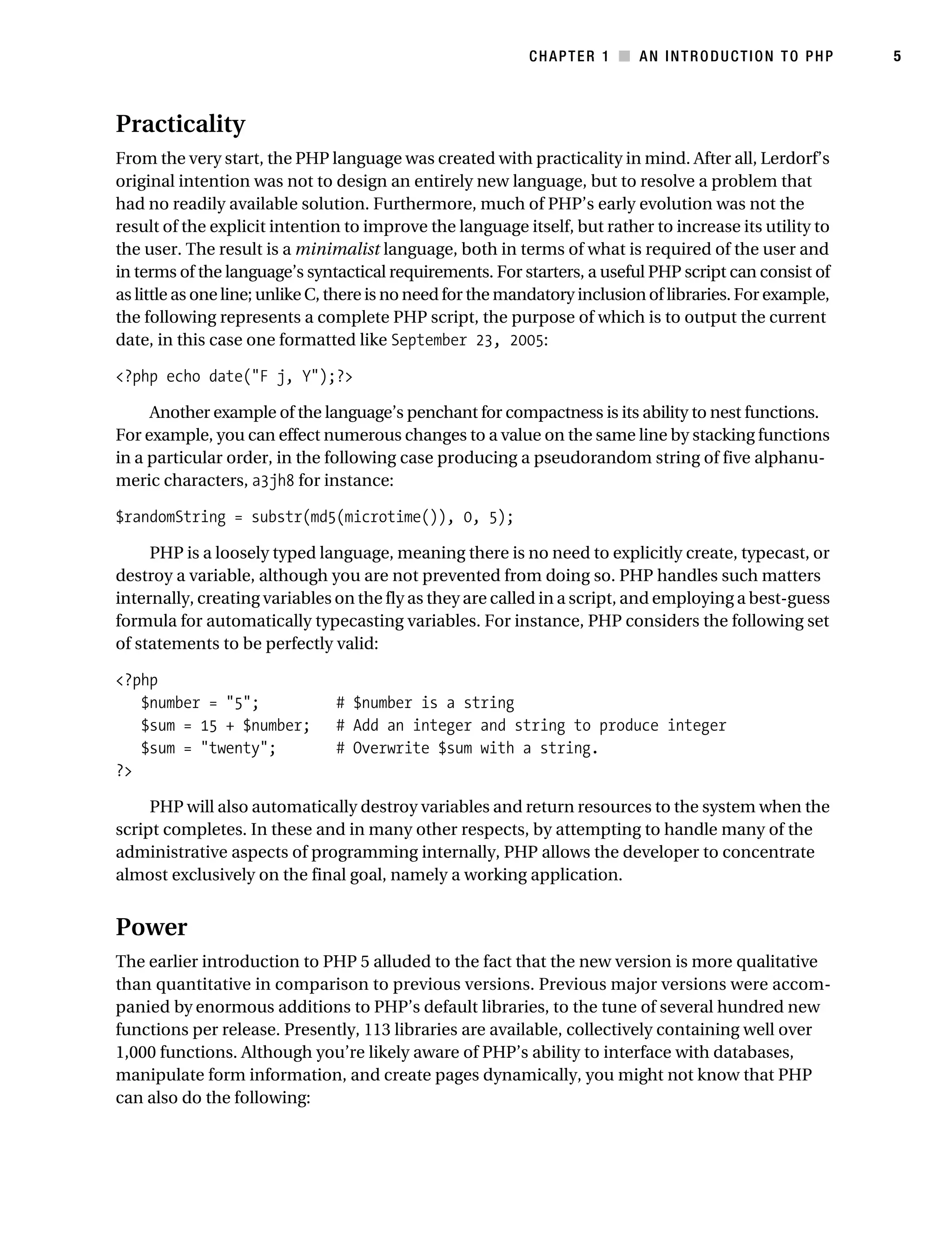 Gilmore 2E_552-1.book Page 5 Tuesday, November 1, 2005 1:31 PM




                                                                       CHAPTER 1 ■ AN INTRODUCTION TO PHP             5



           Practicality
           From the very start, the PHP language was created with practicality in mind. After all, Lerdorf’s
           original intention was not to design an entirely new language, but to resolve a problem that
           had no readily available solution. Furthermore, much of PHP’s early evolution was not the
           result of the explicit intention to improve the language itself, but rather to increase its utility to
           the user. The result is a minimalist language, both in terms of what is required of the user and
           in terms of the language’s syntactical requirements. For starters, a useful PHP script can consist of
           as little as one line; unlike C, there is no need for the mandatory inclusion of libraries. For example,
           the following represents a complete PHP script, the purpose of which is to output the current
           date, in this case one formatted like September 23, 2005:

           <?php echo date("F j, Y");?>

                Another example of the language’s penchant for compactness is its ability to nest functions.
           For example, you can effect numerous changes to a value on the same line by stacking functions
           in a particular order, in the following case producing a pseudorandom string of five alphanu-
           meric characters, a3jh8 for instance:

           $randomString = substr(md5(microtime()), 0, 5);

                PHP is a loosely typed language, meaning there is no need to explicitly create, typecast, or
           destroy a variable, although you are not prevented from doing so. PHP handles such matters
           internally, creating variables on the fly as they are called in a script, and employing a best-guess
           formula for automatically typecasting variables. For instance, PHP considers the following set
           of statements to be perfectly valid:

           <?php
              $number = "5";                   # $number is a string
              $sum = 15 + $number;             # Add an integer and string to produce integer
              $sum = "twenty";                 # Overwrite $sum with a string.
           ?>

                PHP will also automatically destroy variables and return resources to the system when the
           script completes. In these and in many other respects, by attempting to handle many of the
           administrative aspects of programming internally, PHP allows the developer to concentrate
           almost exclusively on the final goal, namely a working application.


           Power
           The earlier introduction to PHP 5 alluded to the fact that the new version is more qualitative
           than quantitative in comparison to previous versions. Previous major versions were accom-
           panied by enormous additions to PHP’s default libraries, to the tune of several hundred new
           functions per release. Presently, 113 libraries are available, collectively containing well over
           1,000 functions. Although you’re likely aware of PHP’s ability to interface with databases,
           manipulate form information, and create pages dynamically, you might not know that PHP
           can also do the following:
 
