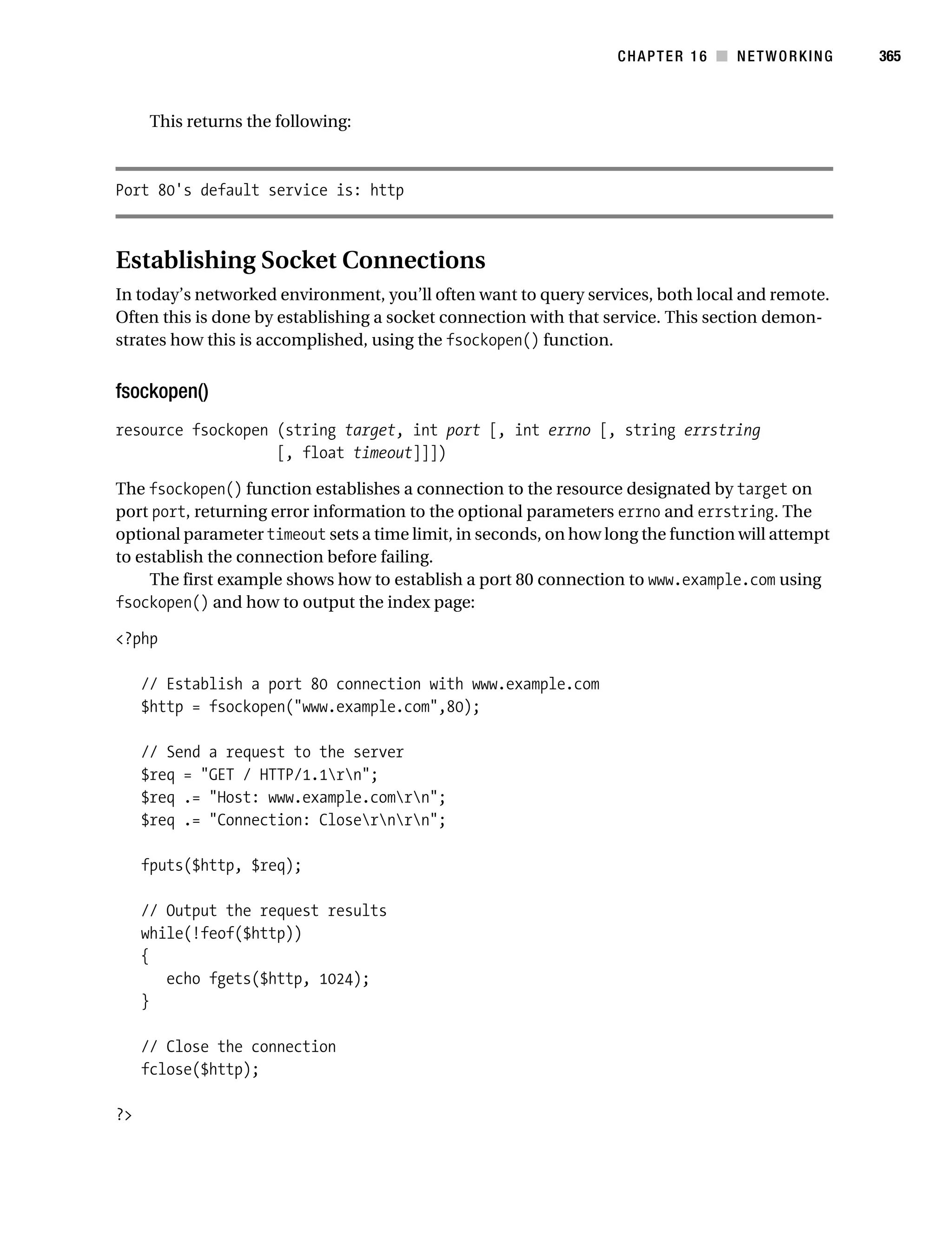 Gilmore 2E_552-1.book Page 365 Tuesday, November 1, 2005 1:31 PM




                                                                             CHAPTER 16 ■ NETWORKING         365



                 This returns the following:



           Port 80's default service is: http



           Establishing Socket Connections
           In today’s networked environment, you’ll often want to query services, both local and remote.
           Often this is done by establishing a socket connection with that service. This section demon-
           strates how this is accomplished, using the fsockopen() function.


           fsockopen()
           resource fsockopen (string target, int port [, int errno [, string errstring
                              [, float timeout]]])

           The fsockopen() function establishes a connection to the resource designated by target on
           port port, returning error information to the optional parameters errno and errstring. The
           optional parameter timeout sets a time limit, in seconds, on how long the function will attempt
           to establish the connection before failing.
                The first example shows how to establish a port 80 connection to www.example.com using
           fsockopen() and how to output the index page:

           <?php

                // Establish a port 80 connection with www.example.com
                $http = fsockopen("www.example.com",80);

                // Send a request to the server
                $req = "GET / HTTP/1.1rn";
                $req .= "Host: www.example.comrn";
                $req .= "Connection: Closernrn";

                fputs($http, $req);

                // Output the request results
                while(!feof($http))
                {
                   echo fgets($http, 1024);
                }

                // Close the connection
                fclose($http);

           ?>
 