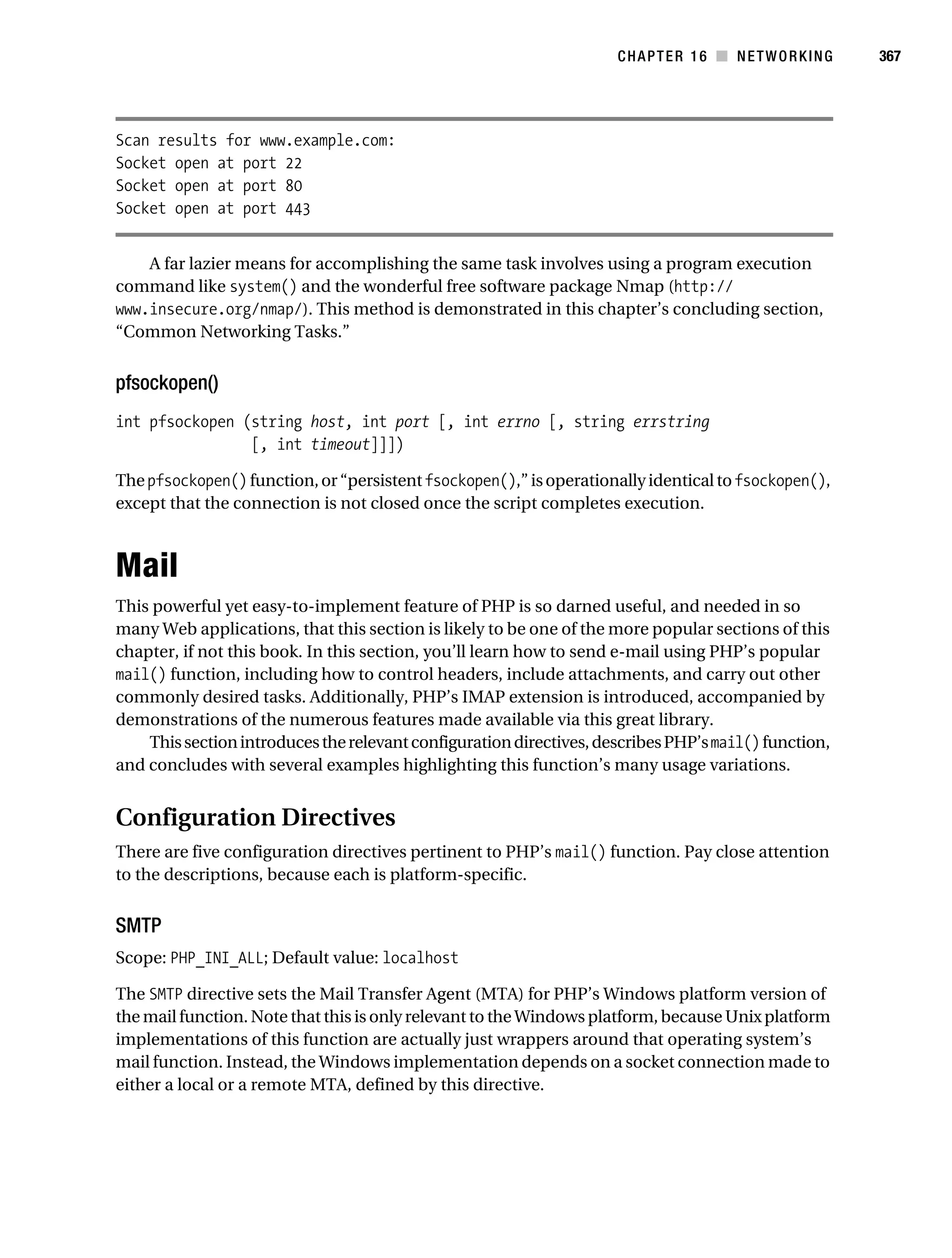 Gilmore 2E_552-1.book Page 367 Tuesday, November 1, 2005 1:31 PM




                                                                                CHAPTER 16 ■ NETWORKING          367




           Scan results for www.example.com:
           Socket open at port 22
           Socket open at port 80
           Socket open at port 443


               A far lazier means for accomplishing the same task involves using a program execution
           command like system() and the wonderful free software package Nmap (http://
           www.insecure.org/nmap/). This method is demonstrated in this chapter’s concluding section,
           “Common Networking Tasks.”


           pfsockopen()
           int pfsockopen (string host, int port [, int errno [, string errstring
                           [, int timeout]]])

           The pfsockopen() function, or “persistent fsockopen(),” is operationally identical to fsockopen(),
           except that the connection is not closed once the script completes execution.



           Mail
           This powerful yet easy-to-implement feature of PHP is so darned useful, and needed in so
           many Web applications, that this section is likely to be one of the more popular sections of this
           chapter, if not this book. In this section, you’ll learn how to send e-mail using PHP’s popular
           mail() function, including how to control headers, include attachments, and carry out other
           commonly desired tasks. Additionally, PHP’s IMAP extension is introduced, accompanied by
           demonstrations of the numerous features made available via this great library.
               This section introduces the relevant configuration directives, describes PHP’s mail() function,
           and concludes with several examples highlighting this function’s many usage variations.


           Configuration Directives
           There are five configuration directives pertinent to PHP’s mail() function. Pay close attention
           to the descriptions, because each is platform-specific.


           SMTP
           Scope: PHP_INI_ALL; Default value: localhost

           The SMTP directive sets the Mail Transfer Agent (MTA) for PHP’s Windows platform version of
           the mail function. Note that this is only relevant to the Windows platform, because Unix platform
           implementations of this function are actually just wrappers around that operating system’s
           mail function. Instead, the Windows implementation depends on a socket connection made to
           either a local or a remote MTA, defined by this directive.
 