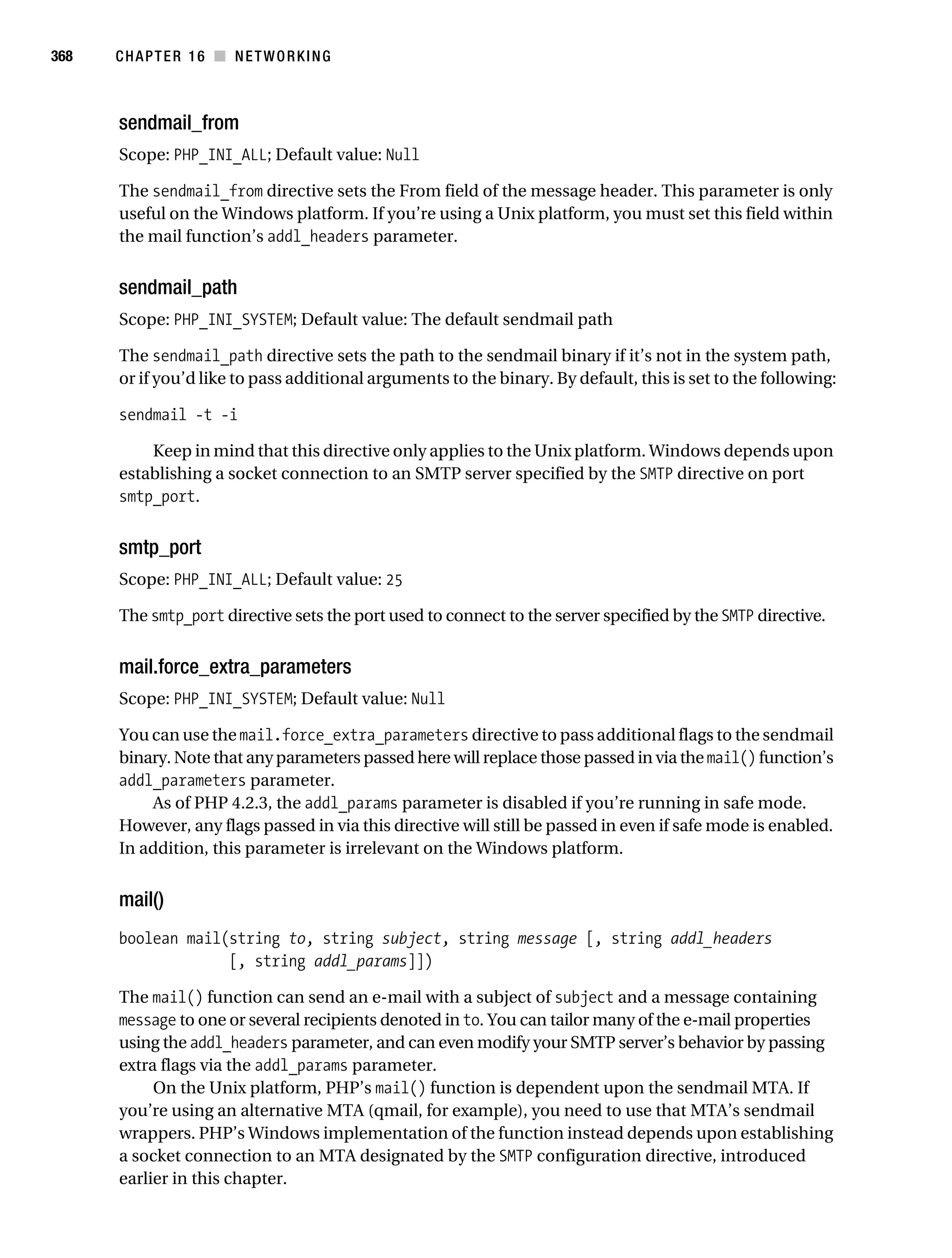 Gilmore 2E_552-1.book Page 368 Tuesday, November 1, 2005 1:31 PM




368        CHAPTER 16 ■ NETWORKING



           sendmail_from
           Scope: PHP_INI_ALL; Default value: Null

           The sendmail_from directive sets the From field of the message header. This parameter is only
           useful on the Windows platform. If you’re using a Unix platform, you must set this field within
           the mail function’s addl_headers parameter.


           sendmail_path
           Scope: PHP_INI_SYSTEM; Default value: The default sendmail path

           The sendmail_path directive sets the path to the sendmail binary if it’s not in the system path,
           or if you’d like to pass additional arguments to the binary. By default, this is set to the following:

           sendmail -t -i

               Keep in mind that this directive only applies to the Unix platform. Windows depends upon
           establishing a socket connection to an SMTP server specified by the SMTP directive on port
           smtp_port.


           smtp_port
           Scope: PHP_INI_ALL; Default value: 25

           The smtp_port directive sets the port used to connect to the server specified by the SMTP directive.


           mail.force_extra_parameters
           Scope: PHP_INI_SYSTEM; Default value: Null

           You can use the mail.force_extra_parameters directive to pass additional flags to the sendmail
           binary. Note that any parameters passed here will replace those passed in via the mail() function’s
           addl_parameters parameter.
               As of PHP 4.2.3, the addl_params parameter is disabled if you’re running in safe mode.
           However, any flags passed in via this directive will still be passed in even if safe mode is enabled.
           In addition, this parameter is irrelevant on the Windows platform.


           mail()
           boolean mail(string to, string subject, string message [, string addl_headers
                        [, string addl_params]])

           The mail() function can send an e-mail with a subject of subject and a message containing
           message to one or several recipients denoted in to. You can tailor many of the e-mail properties
           using the addl_headers parameter, and can even modify your SMTP server’s behavior by passing
           extra flags via the addl_params parameter.
                On the Unix platform, PHP’s mail() function is dependent upon the sendmail MTA. If
           you’re using an alternative MTA (qmail, for example), you need to use that MTA’s sendmail
           wrappers. PHP’s Windows implementation of the function instead depends upon establishing
           a socket connection to an MTA designated by the SMTP configuration directive, introduced
           earlier in this chapter.
 