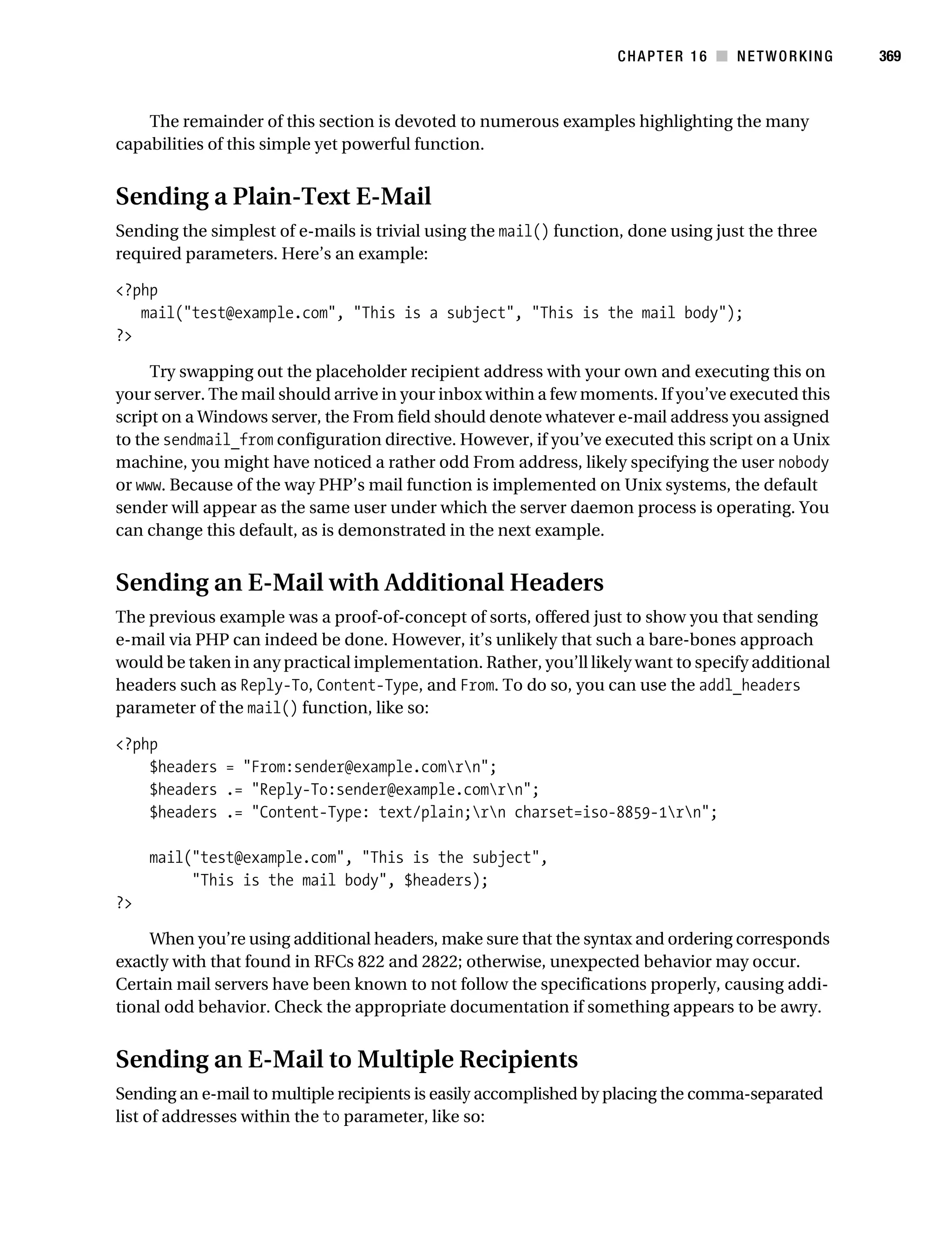 Gilmore 2E_552-1.book Page 369 Tuesday, November 1, 2005 1:31 PM




                                                                              CHAPTER 16 ■ NETWORKING         369



               The remainder of this section is devoted to numerous examples highlighting the many
           capabilities of this simple yet powerful function.


           Sending a Plain-Text E-Mail
           Sending the simplest of e-mails is trivial using the mail() function, done using just the three
           required parameters. Here’s an example:

           <?php
              mail("test@example.com", "This is a subject", "This is the mail body");
           ?>

                Try swapping out the placeholder recipient address with your own and executing this on
           your server. The mail should arrive in your inbox within a few moments. If you’ve executed this
           script on a Windows server, the From field should denote whatever e-mail address you assigned
           to the sendmail_from configuration directive. However, if you’ve executed this script on a Unix
           machine, you might have noticed a rather odd From address, likely specifying the user nobody
           or www. Because of the way PHP’s mail function is implemented on Unix systems, the default
           sender will appear as the same user under which the server daemon process is operating. You
           can change this default, as is demonstrated in the next example.


           Sending an E-Mail with Additional Headers
           The previous example was a proof-of-concept of sorts, offered just to show you that sending
           e-mail via PHP can indeed be done. However, it’s unlikely that such a bare-bones approach
           would be taken in any practical implementation. Rather, you’ll likely want to specify additional
           headers such as Reply-To, Content-Type, and From. To do so, you can use the addl_headers
           parameter of the mail() function, like so:

           <?php
               $headers = "From:sender@example.comrn";
               $headers .= "Reply-To:sender@example.comrn";
               $headers .= "Content-Type: text/plain;rn charset=iso-8859-1rn";

                mail("test@example.com", "This is the subject",
                     "This is the mail body", $headers);
           ?>

               When you’re using additional headers, make sure that the syntax and ordering corresponds
           exactly with that found in RFCs 822 and 2822; otherwise, unexpected behavior may occur.
           Certain mail servers have been known to not follow the specifications properly, causing addi-
           tional odd behavior. Check the appropriate documentation if something appears to be awry.


           Sending an E-Mail to Multiple Recipients
           Sending an e-mail to multiple recipients is easily accomplished by placing the comma-separated
           list of addresses within the to parameter, like so:
 