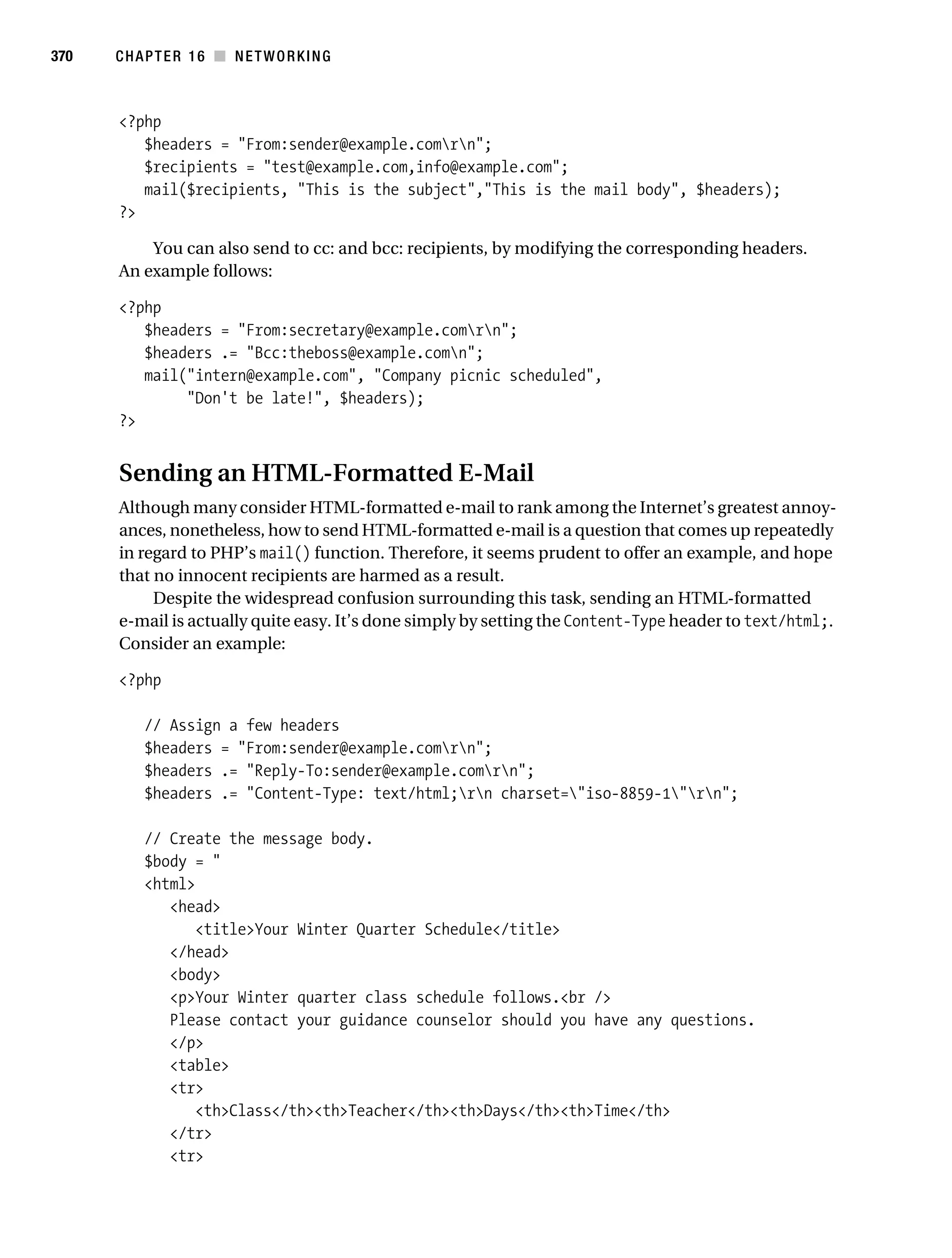 Gilmore 2E_552-1.book Page 370 Tuesday, November 1, 2005 1:31 PM




370        CHAPTER 16 ■ NETWORKING



           <?php
              $headers = "From:sender@example.comrn";
              $recipients = "test@example.com,info@example.com";
              mail($recipients, "This is the subject","This is the mail body", $headers);
           ?>

               You can also send to cc: and bcc: recipients, by modifying the corresponding headers.
           An example follows:

           <?php
              $headers = "From:secretary@example.comrn";
              $headers .= "Bcc:theboss@example.comn";
              mail("intern@example.com", "Company picnic scheduled",
                   "Don't be late!", $headers);
           ?>


           Sending an HTML-Formatted E-Mail
           Although many consider HTML-formatted e-mail to rank among the Internet’s greatest annoy-
           ances, nonetheless, how to send HTML-formatted e-mail is a question that comes up repeatedly
           in regard to PHP’s mail() function. Therefore, it seems prudent to offer an example, and hope
           that no innocent recipients are harmed as a result.
                Despite the widespread confusion surrounding this task, sending an HTML-formatted
           e-mail is actually quite easy. It’s done simply by setting the Content-Type header to text/html;.
           Consider an example:

           <?php

                // Assign a few headers
                $headers = "From:sender@example.comrn";
                $headers .= "Reply-To:sender@example.comrn";
                $headers .= "Content-Type: text/html;rn charset="iso-8859-1"rn";

                // Create the message body.
                $body = "
                <html>
                   <head>
                       <title>Your Winter Quarter Schedule</title>
                   </head>
                   <body>
                   <p>Your Winter quarter class schedule follows.<br />
                   Please contact your guidance counselor should you have any questions.
                   </p>
                   <table>
                   <tr>
                       <th>Class</th><th>Teacher</th><th>Days</th><th>Time</th>
                   </tr>
                   <tr>
 