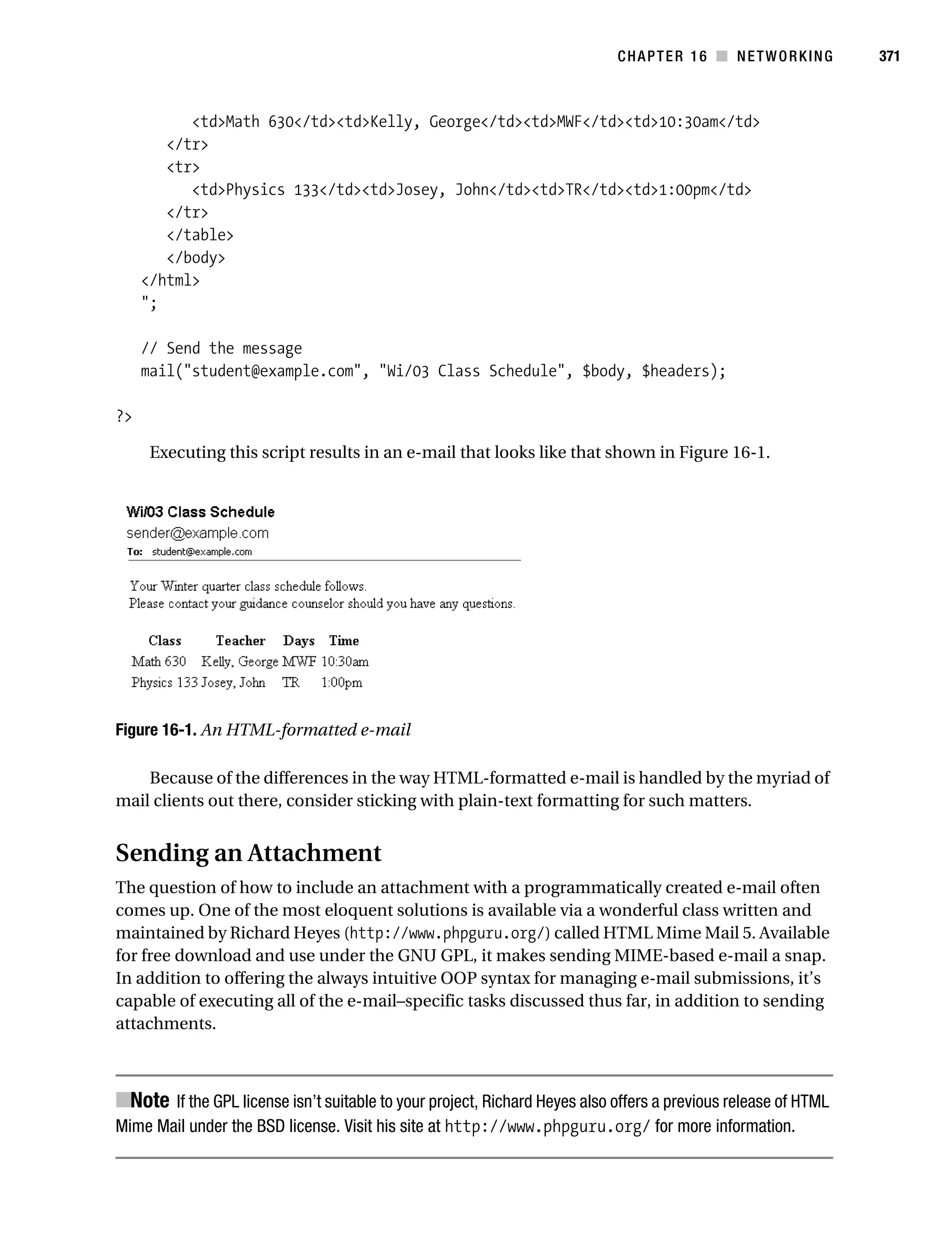 Gilmore 2E_552-1.book Page 371 Tuesday, November 1, 2005 1:31 PM




                                                                                       CHAPTER 16 ■ NETWORKING             371



                      <td>Math 630</td><td>Kelly, George</td><td>MWF</td><td>10:30am</td>
                   </tr>
                   <tr>
                      <td>Physics 133</td><td>Josey, John</td><td>TR</td><td>1:00pm</td>
                   </tr>
                   </table>
                   </body>
                </html>
                ";

                // Send the message
                mail("student@example.com", "Wi/03 Class Schedule", $body, $headers);

           ?>

                 Executing this script results in an e-mail that looks like that shown in Figure 16-1.




           Figure 16-1. An HTML-formatted e-mail

               Because of the differences in the way HTML-formatted e-mail is handled by the myriad of
           mail clients out there, consider sticking with plain-text formatting for such matters.


           Sending an Attachment
           The question of how to include an attachment with a programmatically created e-mail often
           comes up. One of the most eloquent solutions is available via a wonderful class written and
           maintained by Richard Heyes (http://www.phpguru.org/) called HTML Mime Mail 5. Available
           for free download and use under the GNU GPL, it makes sending MIME-based e-mail a snap.
           In addition to offering the always intuitive OOP syntax for managing e-mail submissions, it’s
           capable of executing all of the e-mail–specific tasks discussed thus far, in addition to sending
           attachments.



           ■Note If the GPL license isn’t suitable to your project, Richard Heyes also offers a previous release of HTML
           Mime Mail under the BSD license. Visit his site at http://www.phpguru.org/ for more information.
 