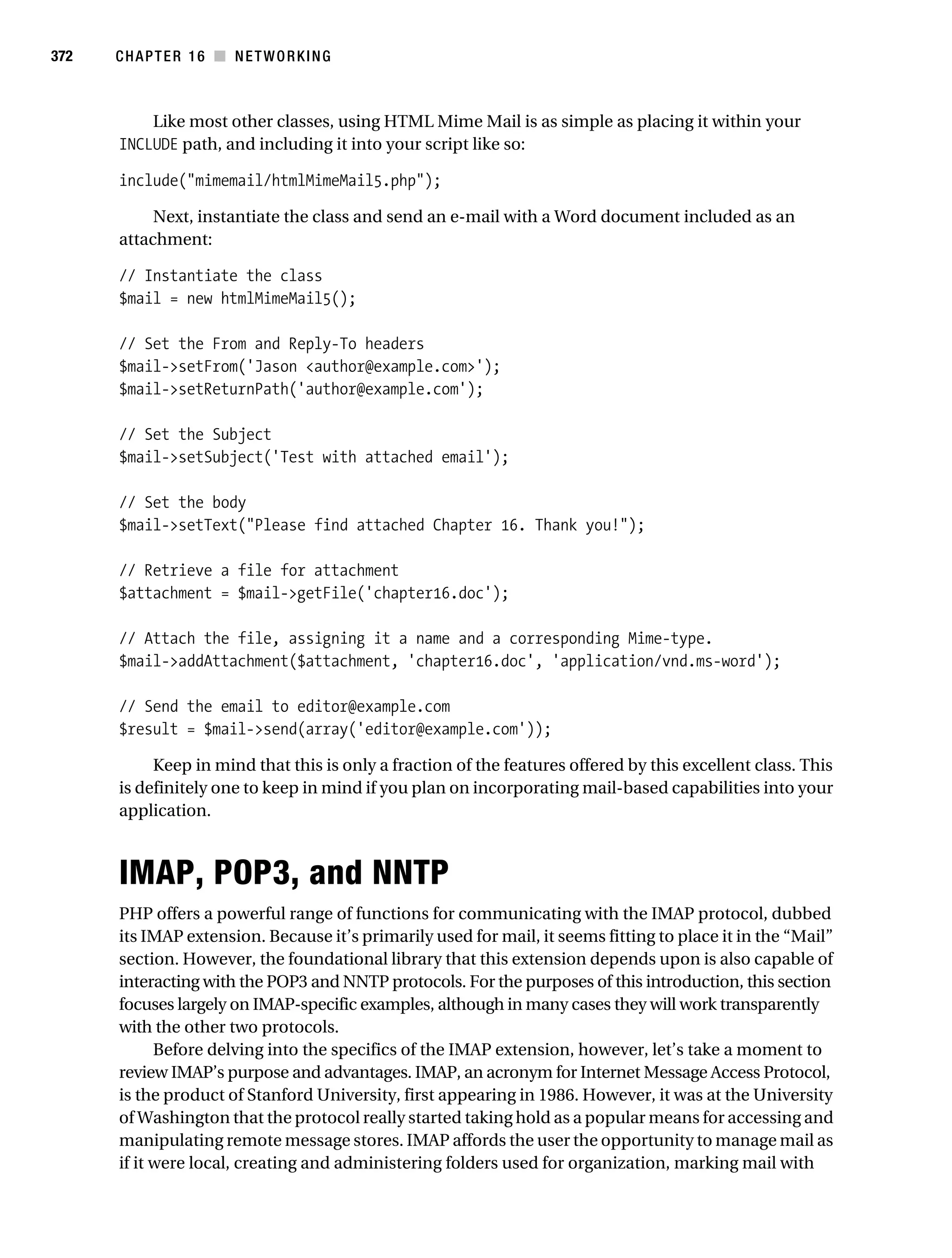 Gilmore 2E_552-1.book Page 372 Tuesday, November 1, 2005 1:31 PM




372        CHAPTER 16 ■ NETWORKING



               Like most other classes, using HTML Mime Mail is as simple as placing it within your
           INCLUDE path, and including it into your script like so:

           include("mimemail/htmlMimeMail5.php");

                Next, instantiate the class and send an e-mail with a Word document included as an
           attachment:

           // Instantiate the class
           $mail = new htmlMimeMail5();

           // Set the From and Reply-To headers
           $mail->setFrom('Jason <author@example.com>');
           $mail->setReturnPath('author@example.com');

           // Set the Subject
           $mail->setSubject('Test with attached email');

           // Set the body
           $mail->setText("Please find attached Chapter 16. Thank you!");

           // Retrieve a file for attachment
           $attachment = $mail->getFile('chapter16.doc');

           // Attach the file, assigning it a name and a corresponding Mime-type.
           $mail->addAttachment($attachment, 'chapter16.doc', 'application/vnd.ms-word');

           // Send the email to editor@example.com
           $result = $mail->send(array('editor@example.com'));

                Keep in mind that this is only a fraction of the features offered by this excellent class. This
           is definitely one to keep in mind if you plan on incorporating mail-based capabilities into your
           application.



           IMAP, POP3, and NNTP
           PHP offers a powerful range of functions for communicating with the IMAP protocol, dubbed
           its IMAP extension. Because it’s primarily used for mail, it seems fitting to place it in the “Mail”
           section. However, the foundational library that this extension depends upon is also capable of
           interacting with the POP3 and NNTP protocols. For the purposes of this introduction, this section
           focuses largely on IMAP-specific examples, although in many cases they will work transparently
           with the other two protocols.
                 Before delving into the specifics of the IMAP extension, however, let’s take a moment to
           review IMAP’s purpose and advantages. IMAP, an acronym for Internet Message Access Protocol,
           is the product of Stanford University, first appearing in 1986. However, it was at the University
           of Washington that the protocol really started taking hold as a popular means for accessing and
           manipulating remote message stores. IMAP affords the user the opportunity to manage mail as
           if it were local, creating and administering folders used for organization, marking mail with
 