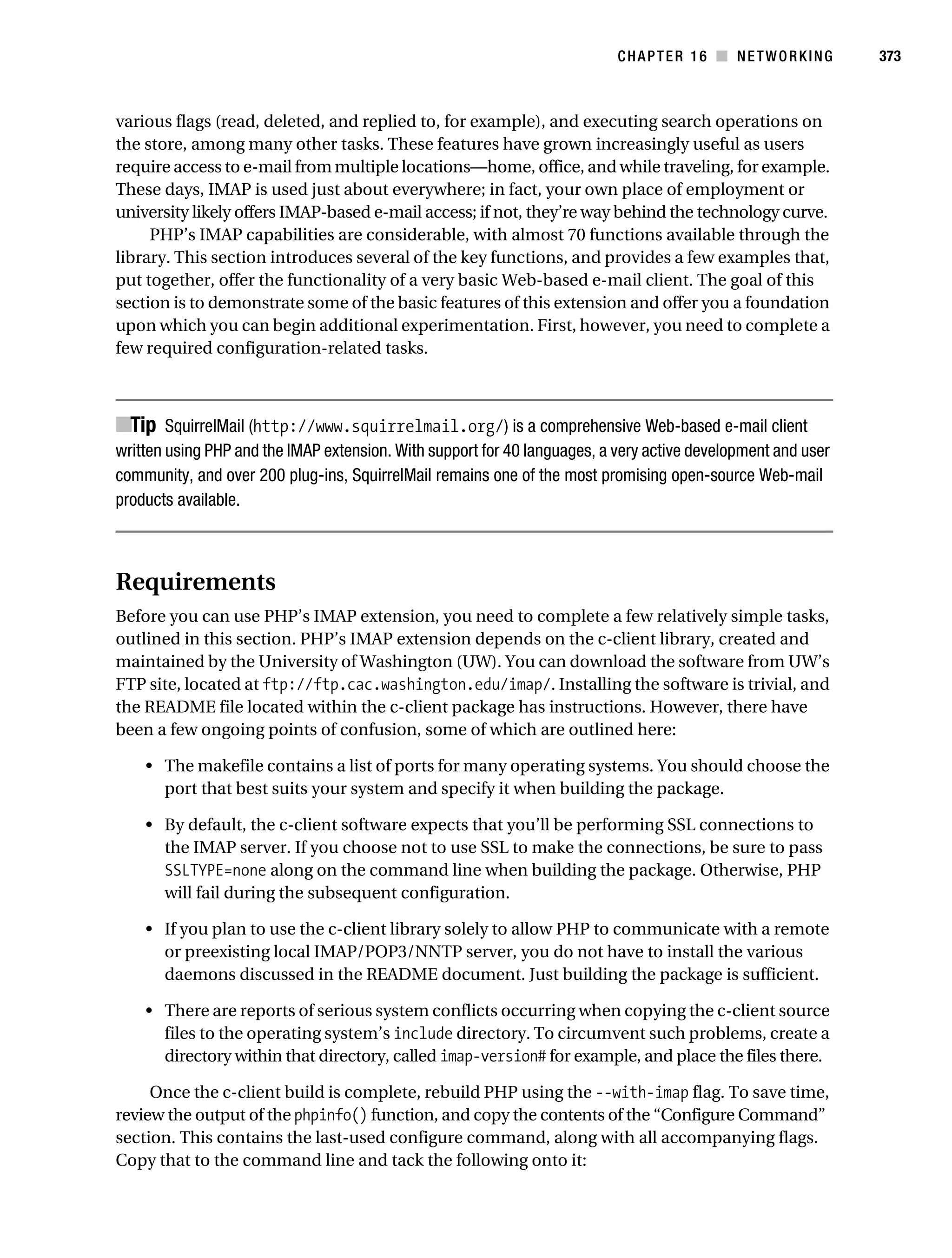 Gilmore 2E_552-1.book Page 373 Tuesday, November 1, 2005 1:31 PM




                                                                                      CHAPTER 16 ■ NETWORKING            373



           various flags (read, deleted, and replied to, for example), and executing search operations on
           the store, among many other tasks. These features have grown increasingly useful as users
           require access to e-mail from multiple locations—home, office, and while traveling, for example.
           These days, IMAP is used just about everywhere; in fact, your own place of employment or
           university likely offers IMAP-based e-mail access; if not, they’re way behind the technology curve.
                PHP’s IMAP capabilities are considerable, with almost 70 functions available through the
           library. This section introduces several of the key functions, and provides a few examples that,
           put together, offer the functionality of a very basic Web-based e-mail client. The goal of this
           section is to demonstrate some of the basic features of this extension and offer you a foundation
           upon which you can begin additional experimentation. First, however, you need to complete a
           few required configuration-related tasks.



           ■Tip SquirrelMail (http://www.squirrelmail.org/) is a comprehensive Web-based e-mail client
           written using PHP and the IMAP extension. With support for 40 languages, a very active development and user
           community, and over 200 plug-ins, SquirrelMail remains one of the most promising open-source Web-mail
           products available.



           Requirements
           Before you can use PHP’s IMAP extension, you need to complete a few relatively simple tasks,
           outlined in this section. PHP’s IMAP extension depends on the c-client library, created and
           maintained by the University of Washington (UW). You can download the software from UW’s
           FTP site, located at ftp://ftp.cac.washington.edu/imap/. Installing the software is trivial, and
           the README file located within the c-client package has instructions. However, there have
           been a few ongoing points of confusion, some of which are outlined here:

                • The makefile contains a list of ports for many operating systems. You should choose the
                  port that best suits your system and specify it when building the package.

                • By default, the c-client software expects that you’ll be performing SSL connections to
                  the IMAP server. If you choose not to use SSL to make the connections, be sure to pass
                  SSLTYPE=none along on the command line when building the package. Otherwise, PHP
                  will fail during the subsequent configuration.

                • If you plan to use the c-client library solely to allow PHP to communicate with a remote
                  or preexisting local IMAP/POP3/NNTP server, you do not have to install the various
                  daemons discussed in the README document. Just building the package is sufficient.

                • There are reports of serious system conflicts occurring when copying the c-client source
                  files to the operating system’s include directory. To circumvent such problems, create a
                  directory within that directory, called imap-version# for example, and place the files there.

                Once the c-client build is complete, rebuild PHP using the --with-imap flag. To save time,
           review the output of the phpinfo() function, and copy the contents of the “Configure Command”
           section. This contains the last-used configure command, along with all accompanying flags.
           Copy that to the command line and tack the following onto it:
 