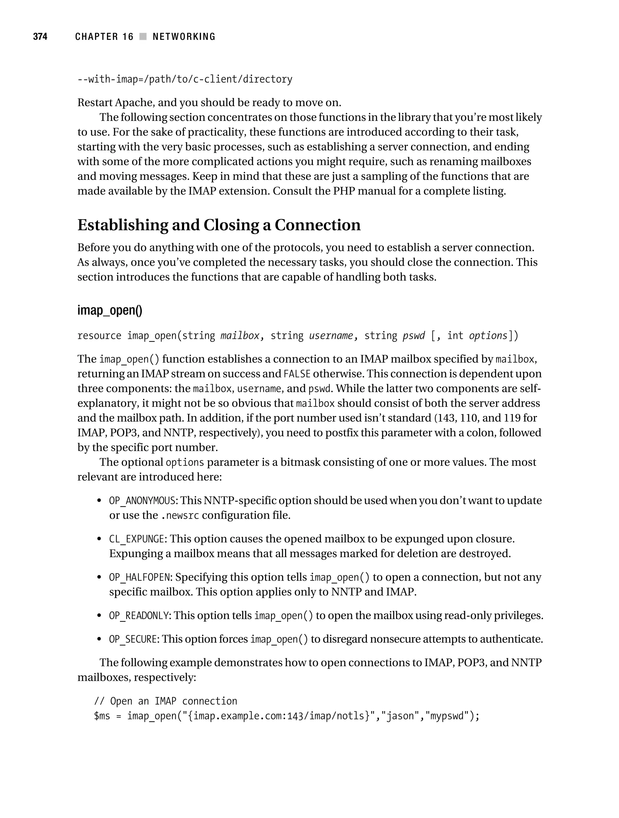 Gilmore 2E_552-1.book Page 374 Tuesday, November 1, 2005 1:31 PM




374        CHAPTER 16 ■ NETWORKING



           --with-imap=/path/to/c-client/directory

           Restart Apache, and you should be ready to move on.
                The following section concentrates on those functions in the library that you’re most likely
           to use. For the sake of practicality, these functions are introduced according to their task,
           starting with the very basic processes, such as establishing a server connection, and ending
           with some of the more complicated actions you might require, such as renaming mailboxes
           and moving messages. Keep in mind that these are just a sampling of the functions that are
           made available by the IMAP extension. Consult the PHP manual for a complete listing.


           Establishing and Closing a Connection
           Before you do anything with one of the protocols, you need to establish a server connection.
           As always, once you’ve completed the necessary tasks, you should close the connection. This
           section introduces the functions that are capable of handling both tasks.


           imap_open()
           resource imap_open(string mailbox, string username, string pswd [, int options])

           The imap_open() function establishes a connection to an IMAP mailbox specified by mailbox,
           returning an IMAP stream on success and FALSE otherwise. This connection is dependent upon
           three components: the mailbox, username, and pswd. While the latter two components are self-
           explanatory, it might not be so obvious that mailbox should consist of both the server address
           and the mailbox path. In addition, if the port number used isn’t standard (143, 110, and 119 for
           IMAP, POP3, and NNTP, respectively), you need to postfix this parameter with a colon, followed
           by the specific port number.
                The optional options parameter is a bitmask consisting of one or more values. The most
           relevant are introduced here:

                • OP_ANONYMOUS: This NNTP-specific option should be used when you don’t want to update
                  or use the .newsrc configuration file.

                • CL_EXPUNGE: This option causes the opened mailbox to be expunged upon closure.
                  Expunging a mailbox means that all messages marked for deletion are destroyed.

                • OP_HALFOPEN: Specifying this option tells imap_open() to open a connection, but not any
                  specific mailbox. This option applies only to NNTP and IMAP.

                • OP_READONLY: This option tells imap_open() to open the mailbox using read-only privileges.

                • OP_SECURE: This option forces imap_open() to disregard nonsecure attempts to authenticate.

               The following example demonstrates how to open connections to IMAP, POP3, and NNTP
           mailboxes, respectively:

                // Open an IMAP connection
                $ms = imap_open("{imap.example.com:143/imap/notls}","jason","mypswd");
 
